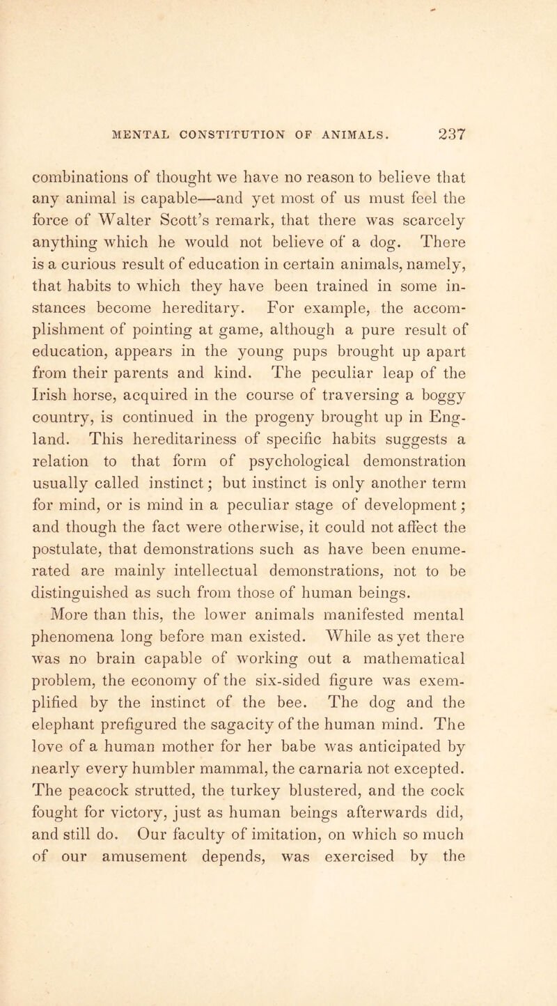 combinations of thought we have no reason to believe that any animal is capable—and yet most of us must feel the force of Walter Scott’s remark, that there was scarcely anything which he would not believe of a dog. There is a curious result of education in certain animals, namely, that habits to which they have been trained in some in- stances become hereditary. For example, the accom- plishment of pointing at game, although a pure result of education, appears in the young pups brought up apart from their parents and kind. The peculiar leap of the Irish horse, acquired in the course of traversing a boggy country, is continued in the progeny brought up in Eng- land. This hereditariness of specific habits suggests a relation to that form of psychological demonstration usually called instinct; but instinct is only another term for mind, or is mind in a peculiar stage of development; and though the fact were otherwise, it could not affect the postulate, that demonstrations such as have been enume- rated are mainly intellectual demonstrations, not to be distinguished as such from those of human beings. More than this, the lower animals manifested mental phenomena long before man existed. While as yet there was no brain capable of working out a mathematical problem, the economy of the six-sided figure was exem- plified by the instinct of the bee. The dog and the elephant prefigured the sagacity of the human mind. The love of a human mother for her babe was anticipated by nearly every humbler mammal, the carnaria not excepted. The peacock strutted, the turkey blustered, and the cock fought for victory, just as human beings afterwards did, and still do. Our faculty of imitation, on which so much of our amusement depends, was exercised by the