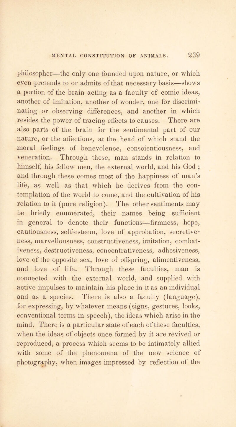 philosopher—the only one founded upon nature, or which even pretends to or admits of that necessary basis—shows a portion of the brain acting as a faculty of comic ideas, another of imitation, another of wonder, one for discrimi- nating or observing differences, and another in which resides the power of tracing effects to causes. There are also parts of the brain for the sentimental part of our nature, or the affections, at the head of which stand the moral feelings of benevolence, conscientiousness, and veneration. Through these, man stands in relation to himself, his fellow men, the external world, and his God ; and through these comes most of the happiness of man’s life, as well as that which he derives from the con- templation of the world to come, and the cultivation of his relation to it (pure religion). The other sentiments may be briefly enumerated, their names being sufficient in general to denote their functions—firmness, hope, cautiousness, self-esteem, love of approbation, secretive- ness, marvellousness, constructiveness, imitation, combat- iveness, destructiveness, concentrativeness, adhesiveness, love of the opposite sex, love of offspring, alimentiveness, and love of life. Through these faculties, man is connected with the external world, and supplied with active impulses to maintain his place in it as an individual and as a species. There is also a faculty (language), for expressing, by whatever means (signs, gestures, looks, conventional terms in speech), the ideas which arise in the mind. There is a particular state of each of these faculties, when the ideas of objects once formed by it are revived or reproduced, a process which seems to be intimately allied with some of the phenomena of the new science of photography, when images impressed by reflection of the