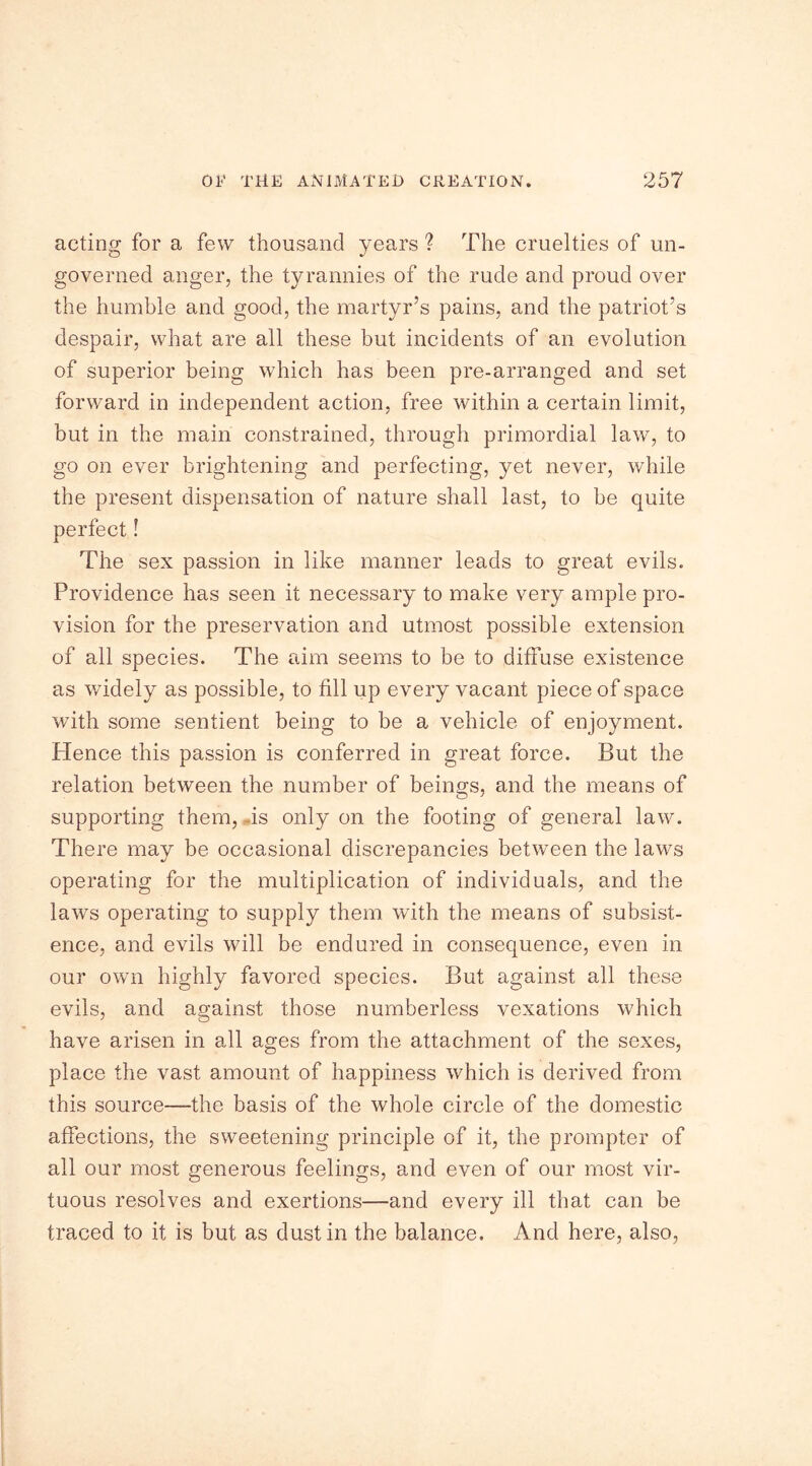 acting for a few thousand years ? The cruelties of un- governed anger, the tyrannies of the rude and proud over the humble and good, the martyr’s pains, and the patriot’s despair, what are all these but incidents of an evolution of superior being which has been pre-arranged and set forward in independent action, free within a certain limit, but in the main constrained, through primordial law, to go on ever brightening and perfecting, yet never, while the present dispensation of nature shall last, to be quite perfect! The sex passion in like manner leads to great evils. Providence has seen it necessary to make very ample pro- vision for the preservation and utmost possible extension of all species. The aim seems to be to diffuse existence as widely as possible, to fill up every vacant piece of space with some sentient being to be a vehicle of enjoyment. Hence this passion is conferred in great force. But the relation between the number of beings, and the means of supporting them, .is only on the footing of general law. There may be occasional discrepancies between the laws operating for the multiplication of individuals, and the lawrs operating to supply them with the means of subsist- ence, and evils will be endured in consequence, even in our own highly favored species. But against all these evils, and against those numberless vexations which have arisen in all ages from the attachment of the sexes, place the vast amount of happiness which is derived from this source—the basis of the whole circle of the domestic affections, the sweetening principle of it, the prompter of all our most generous feelings, and even of our most vir- tuous resolves and exertions—and every ill that can be traced to it is but as dust in the balance. And here, also,