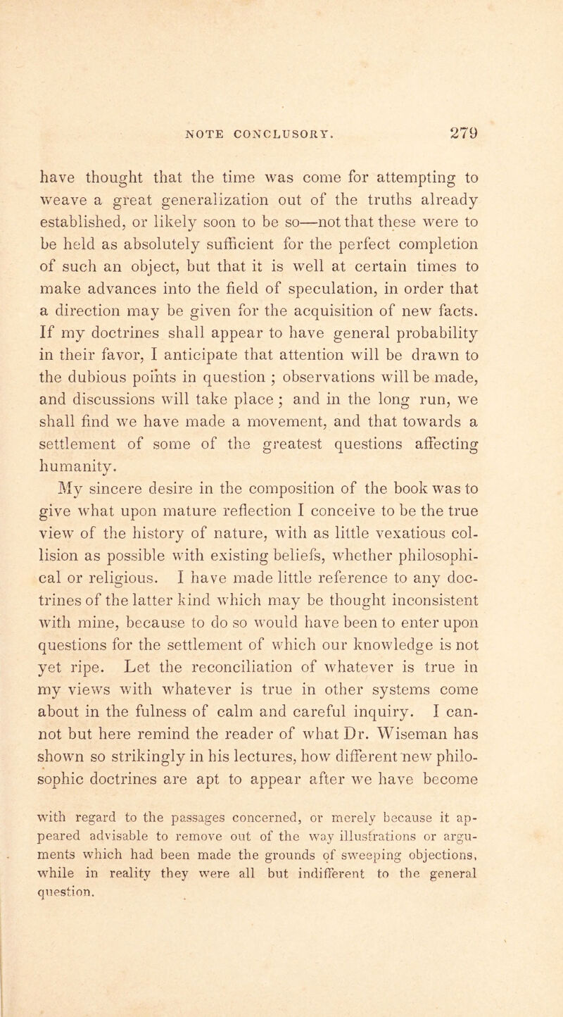 have thought that the time was come for attempting to weave a great generalization out of the truths already established, or likely soon to be so—not that these were to be held as absolutely sufficient for the perfect completion of such an object, but that it is well at certain times to make advances into the field of speculation, in order that a direction may be given for the acquisition of new facts. If my doctrines shall appear to have general probability in their favor, I anticipate that attention will be drawn to the dubious points in question ; observations will be made, and discussions will take place ; and in the long run, we shall find we have made a movement, and that towards a settlement of some of the greatest questions affecting humanity. My sincere desire in the composition of the book was to give what upon mature reflection I conceive to be the true view of the history of nature, with as little vexatious col- lision as possible with existing beliefs, whether philosophi- cal or religious. I have made little reference to any doc- trines of the latter kind which may be thought inconsistent with mine, because to do so would have been to enter upon questions for the settlement of which our knowledge is not yet ripe. Let the reconciliation of whatever is true in my views with whatever is true in other systems come about in the fulness of calm and careful inquiry. I can- not but here remind the reader of what Dr. Wiseman has shown so strikingly in his lectures, how different new philo- sophic doctrines are apt to appear after we have become with regard to the passages concerned, or merely because it ap- peared advisable to remove out of the way illustrations or argu- ments which had been made the grounds of sweeping objections, while in reality they were all but indifferent to the general question.