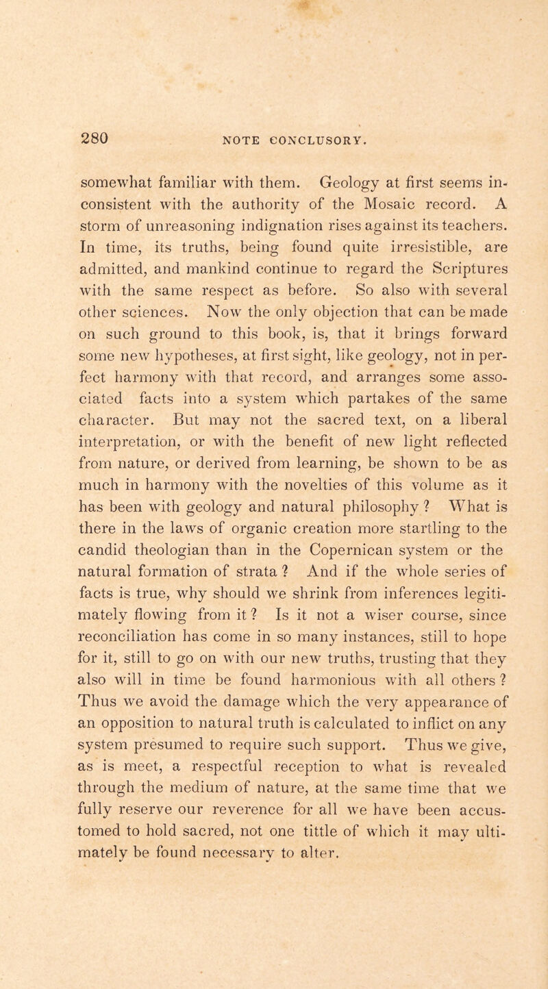 somewhat familiar with them. Geology at first seems in- consistent with the authority of the Mosaic record. A storm of unreasoning indignation rises against its teachers. In time, its truths, being found quite irresistible, are admitted, and mankind continue to regard the Scriptures with the same respect as before. So also with several other sciences. Now the only objection that can be made on such ground to this book, is, that it brings forward some new hypotheses, at first sight, like geology, not in per- fect harmony with that record, and arranges some asso- ciated facts into a system which partakes of the same character. But may not the sacred text, on a liberal interpretation, or with the benefit of new light reflected from nature, or derived from learning, be shown to be as much in harmony with the novelties of this volume as it has been with geology and natural philosophy ? What is there in the laws of organic creation more startling to the candid theologian than in the Copernican system or the natural formation of strata ? And if the whole series of facts is true, why should we shrink from inferences legiti- mately flowing from it ? Is it not a wiser course, since reconciliation has come in so many instances, still to hope for it, still to go on with our new truths, trusting that they also will in time be found harmonious with all others ? Thus we avoid the damage which the very appearance of an opposition to natural truth is calculated to inflict on any system presumed to require such support. Thus we give, as is meet, a respectful reception to what is revealed through the medium of nature, at the same time that we fully reserve our reverence for all we have been accus- tomed to hold sacred, not one tittle of which it may ulti- mately be found necessary to alter.