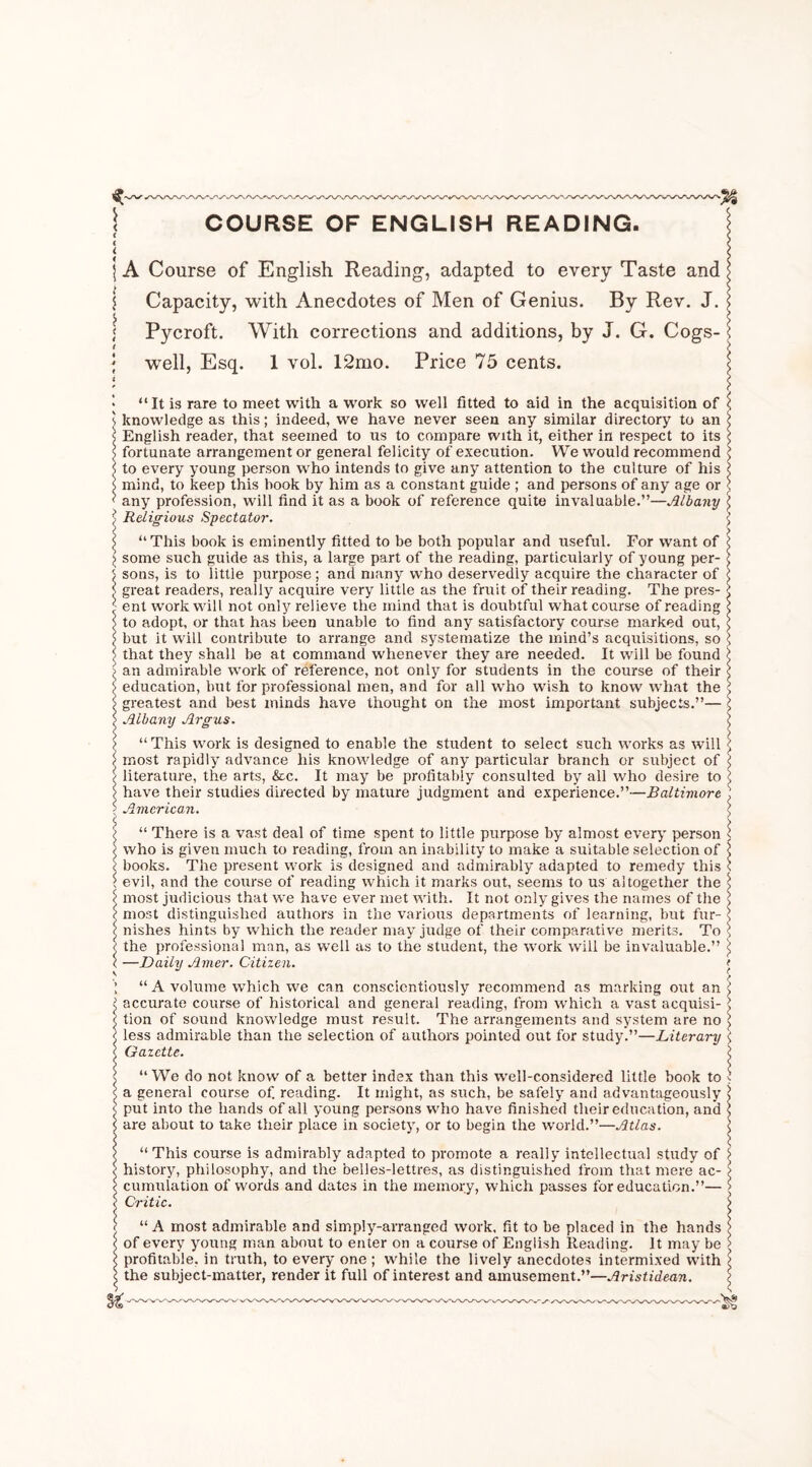 ( ( < | A Course of English Reading, adapted to every Taste and j Capacity, with Anecdotes of Men of Genius. By Rev. J. Pycroft. With corrections and additions, by J. G. Cogs- well, Esq. 1 vol. 12mo. Price 75 cents. “It is rare to meet with a work so well fitted to aid in the acquisition of knowledge as this; indeed, we have never seen any similar directory to an English reader, that seemed to us to compare with it, either in respect to its fortunate arrangement or general felicity of execution. We would recommend to every young person who intends to give any attention to the culture of his mind, to keep this hook by him as a constant guide ; and persons of any age or any profession, will find it as a book of reference quite invaluable.”—Albany Religious Spectator. “This book is eminently fitted to be both popular and useful. For want of some such guide as this, a large part of the reading, particularly of young per- sons, is to little purpose ; and many who deservedly acquire the character of great readers, really acquire very little as the fruit of their reading. The pres- ent work will not only relieve the mind that is doubtful what course of reading to adopt, or that has been unable to find any satisfactory course marked out, but it will contribute to arrange and systematize the mind’s acquisitions, so that they shall be at command whenever they are needed. It will be found an admirable work of reference, not only for students in the course of their ■ education, but for professional men, and for all who wish to know what the greatest and best minds have thought on the most important subjects.”— ' Albany Argus. “This work is designed to enable the student to select such works as will most rapidly advance his knowledge of any particular branch or subject of literature, the arts, &c. It may be profitably consulted by all who desire to have their studies directed by mature judgment and experience.”—Baltimore American. “ There is a vast deal of time spent to little purpose by almost every person who is given much to reading, from an inability to make a suitable selection of ; books. The present work is designed and admirably adapted to remedy this evil, and the course of reading which it marks out, seems to us altogether the ; most judicious that we have ever met with. It not only gives the names of the most distinguished authors in the various departments of learning, but fur- \ nishes hints by which the reader may judge of their comparative merits. To : the professional man, as well as to the student, the work will be invaluable.” ; —Daily Amer. Citizen. “A volume which we can conscientiously recommend as marking out an; accurate course of historical and general reading, from which a vast acquisi- '■ tion of sound knowledge must result. The arrangements and system are no less admirable than the selection of authors pointed out for study.”—Literary Gazette. “ We do not know of a better index than this well-considered little book to a general course of. reading. It might, as such, be safely and advantageously put into the hands of all young persons who have finished their education, and are about to take their place in society, or to begin the world.”—Atlas. “This course is admirably adapted to promote a really intellectual study of history, philosophy, and the belles-lettres, as distinguished from that mere ac- cumulation of words and dates in the memory, which passes for education.”— Critic. “A most admirable and simply-arranged work, fit to be placed in the hands of every young man about to enter on a course of English Reading. It may be profitable, in truth, to every one ; while the lively anecdotes intermixed with the subject-matter, render it full of interest and amusement.”—Aristideun.