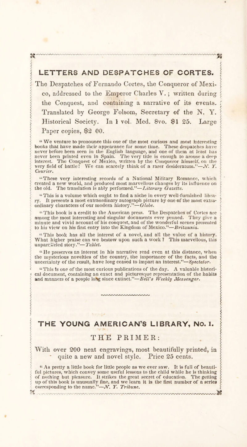 < \ LETTERS AND DESPATCHES OF CORTES. I i The Despatches of Fernando Cortes, the Conqueror of Mexi- co, addressed to tire Emperor Charles Y. ; written during : the Conquest, and containing a narrative of its eyents. | Translated by George Folsom, Secretary of the N. Y. £ Historical Society. In 1 vol. Med. 8vo. $1 25. Large < Paper copies, $2 00. < ;! “ We venture to pronounce this one of tiie most curious and most interesting • books that have made their appearance for some time. These despatches have \ never before been seen in the English language, and one of them at least has J never been printed even in Spain. The very title is enough to arouse a deep interest. The Conquest of Mexico, written by the Conqueror himself, on the < very field of battle! We can scarcely think of a rarer desideratum.”—jY. Y. s Courier. < < “These very interesting records of a National Military Romance, which 5 created a new world, and produced most marvellous changes by its influence on l the old. The translation is ably performed.”—Literary Gazette. “This is a volume which ought to find a niche in every well-furnished libra- ' ry. It presents a most extraordinary autograph picture by one of the most extra- < ordinary characters of our modern history.”—Globe. “ This book is a credit to the American press. The Despatches of Cortes are l among the most interesting and singular documents ever penned. They give a ! minute and vivid account of his conquest, and of the wonderful scenes presented to his view on his first entry into the Kingdom of Mexico.”—Britannia. “ This book has all the interest of a novel, and all the value of a history. ; What higher praise can we bestow upon such a work 1 This marvellous, tins ) unparalleled story.”—Tablet. ) “He preserves an interest in his narrative read even at this distance, when \ the mysterious novelties of the country, the importance of the facts, and the \ uncertainty of the result, have long ceased to impart an interest.”—Spectator. < “This ts one of the most curious publications of the day. A valuable histori- < cal document, containing an exact and picturesque representation of the habits j! and manners of a people long since extinct.”—Bell's Weekly Messenger. > THE YOUNG AMERICANOS LIBRARY, NO. 1. ; THE PRIMER: 5 With over 200 neat engravings, most beautifully printed, in \ ~ quite a new and novel style. Price 25 cents. “ As pretty a little book for little people as we ever saw. It is full of beauti- ful pictures, which convey some useful lessons to the child while he is thinking i of nothing but pleasure. It strikes the great secret of education. The getting j up of this book is unusually fine, and we learn it is the first number of a series < corresponding to the name.”—JY. Y. Tribune.