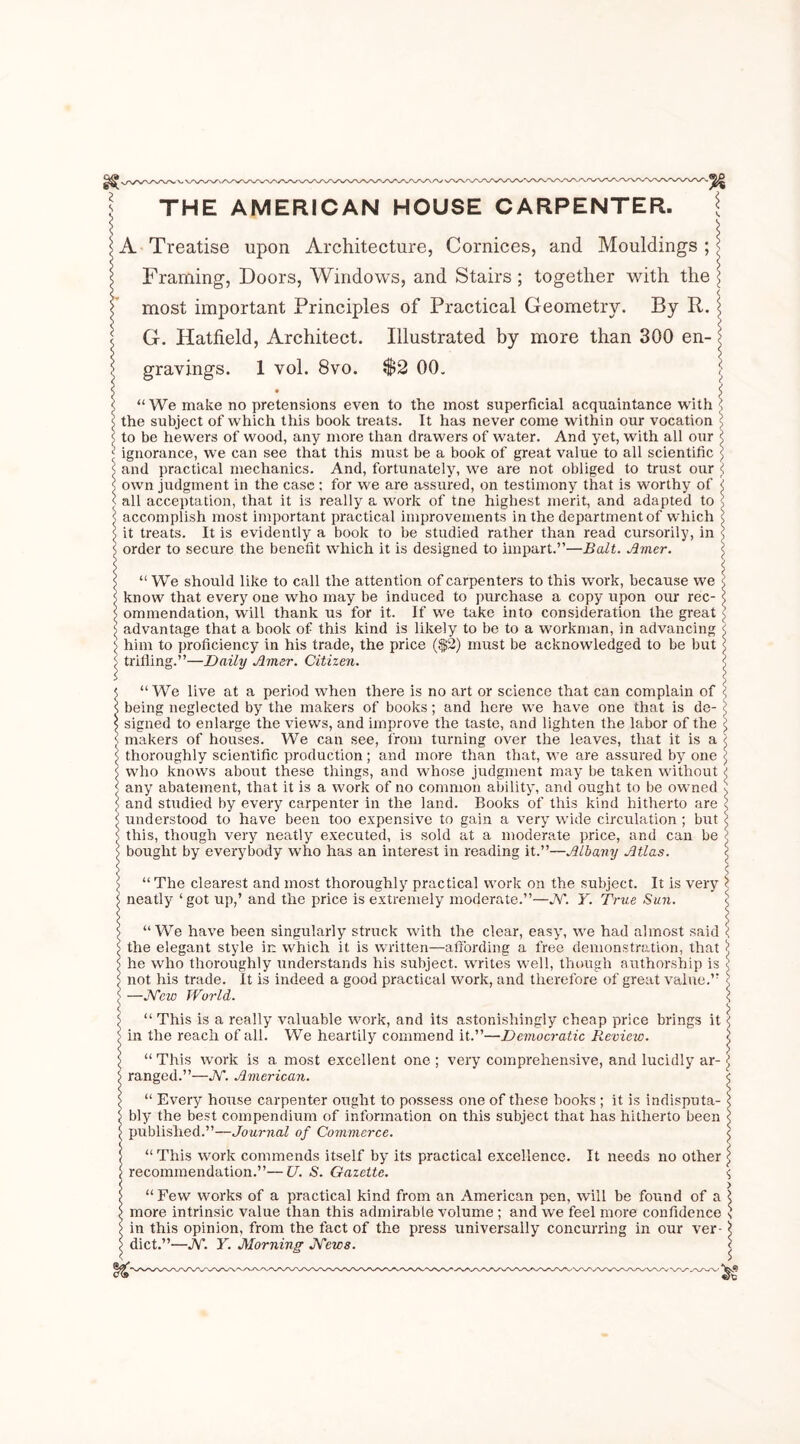 s THE AMERICAN HOUSE CARPENTER. A Treatise upon Architecture, Cornices, and Mouldings ; < Framing, Doors, Windows, and Stairs ; together with the \ most important Principles of Practical Geometry. By R. \ < G. Hatfield, Architect. Illustrated by more than 300 en- j; gravings. I vol. 8vo. $2 00. j • i “ We make no pretensions even to the most superficial acquaintance with $ the subject of which this book treats. It has never come within our vocation to be hewers of wood, any more than drawers of water. And yet, with all our < ignorance, we can see that this must be a book of great value to all scientific ] and practical mechanics. And, fortunately, we are not obliged to trust our \ own judgment in the case ; for we are assured, on testimony that is worthy of \ all acceptation, that it is really a work of tne highest merit, and adapted to accomplish most important practical improvements in the department of which I it treats. It is evidently a book to be studied rather than read cursorily, in I order to secure the benefit which it is designed to impart.”—Balt. Amer. “ We should like to call the attention of carpenters to this work, because we < know that every one who may be induced to purchase a copy upon our rec- <! ommendation, will thank us for it. If we take into consideration the great advantage that a book of this kind is likely to be to a workman, in advancing < jj him to proficiency in his trade, the price ($2) must be acknowledged to be but \ ^ trilling.”—Daily Amer. Citizen. < t “ We live at a period when there is no art or science that can complain of < s being neglected by the makers of books ; and here we have one that is de- < \ signed to enlarge the views, and improve the taste, and lighten the labor of the <; s makers of houses. We can see, from turning over the leaves, that it is a < \ thoroughly scientific production; and more than that, we are assured by one S’ s who knows about these things, and whose judgment may be taken without ( < any abatement, that it is a work of no common ability, and ought to be owned $ < and studied by every carpenter in the land. Books of this kind hitherto are S’ 4 understood to have been too expensive to gain a very wide circulation; but S’ s this, though very neatly executed, is sold at a moderate price, and can be < !> bought by everybody who has an interest in reading it.”—Albany Atlas. S’ “ The clearest and most thoroughly practical work on the subject. It is very S’ neatly ‘got up,’ and the price is extremely moderate.”—JV. Y. True Sun. “ We have been singularly struck with the clear, easy, we had almost said < the elegant style in which it is written—affording a free demonstration, that S he who thoroughly understands his subject, writes well, though authorship is < not his trade. It is indeed a good practical work, and therefore of great value.” j —JVew World. S’ “ This is a really valuable work, and its astonishingly cheap price brings it < in the reach of all. We heartily commend it.”—Democratic Review. < “ This work is a most excellent one ; very comprehensive, and lucidly ar- i{ ranged.”—JV. American. $ “ Every house carpenter ought to possess one of these books ; it is indisputa- \ bly the best compendium of information on this subject that has hitherto been \ published.”—Journal of Commerce. “ This work commends itself by its practical excellence, recommendation.”—U. S. Gazette. It needs no other “ Few works of a practical kind from an American pen, will be found of a \ r\Yc* in tvi natr» volnp tVian thio Q/imifCtfilo xml n m a * \V0 f66l 11101*0 COllflClOllCO S more intrinsic value than this admirable volume in this opinion, from the fact of the press universally concurring in our ver- dict.”—JV. Y. Morning JVews. $