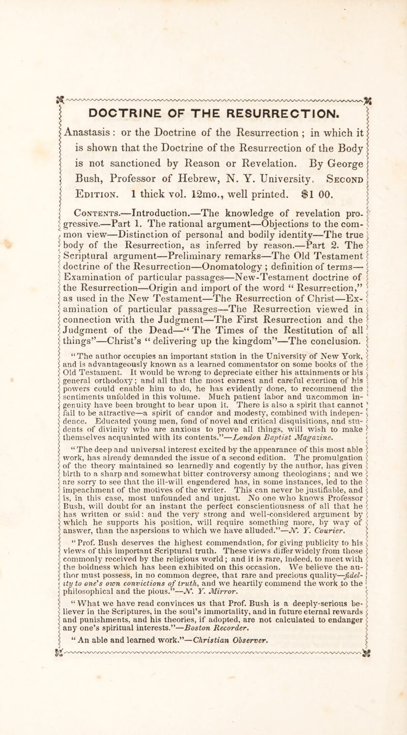 WW»'W\ DOCTRINE OF THE RESURRECTION. Anastasis : or the Doctrine of the Resurrection ; in which it is shown that the Doctrine of the Resurrection of the Body is not sanctioned by Reason or Revelation. By George Bush, Professor of Hebrew, N. Y. University, Second Edition. 1 thick vol. 12mo., well printed. $1 00. Contents.—Introduction.—The knowledge of revelation pro- ; grcssive.—Part 1. The rational argument—Objections to the com- mon view—Distinction of personal and bodily identity—The true body of the Resurrection, as inferred by reason.—Part 2. The ' Scriptural argument—Preliminary remarks—The Old Testament doctrine of the Resurrection—Onomatology ; definition of terms— Examination of particular passages—New-Testament doctrine of the Resurrection—Origin and import of the word “ Resurrection,” as used in the New Testament—The Resurrection of Christ—Ex- amination of particular passages—The Resurrection viewed in connection wfith the Judgment—The First Resurrection and the Judgment of the Dead—“The Times of the Restitution of all things5’—Christ’s “ delivering up the kingdom”—The conclusion. “ The author occupies an important station in the University of New York, and is advantageously known as a learned commentator on some books of the Old Testament. It would be wrong to depreciate either his attainments or h\3 general orthodoxy; and all that the most earnest and careful exertion of his powers could enable him to do, he has evidently done, to recommend the sentiments unfolded in this volume. Much patient labor and uncommon in- genuity have been brought to bear upon it. There is also a spirit that cannot fail to be attractive—a spirit of candor and modesty, combined with indepen- dence. Educated young men, fond of novel and critical disquisitions, and stu- dents of divinity who are anxious to prove all things, will wish to make themselves acquainted with its contents.”—London Baptist Magazine. “ The deep and universal interest excited by the appearance of this most able work, has already demanded the issue of a second edition. The promulgation of the theory maintained so learnedly and cogently by the author, has given birth to a sharp and somewhat bitter controversy among theologians ; and we are sorry to see that the ill-will engendered has, in some instances, led to the impeachment of the motives of the writer. This can never be justifiable, and is, in this case, most unfounded and unjust. No one who knows Professor Bush, will doubt for an instant the perfect conscientiousness of all that he has written or said: and the very strong and well-considered argument by ; which he supports his position, will require something more, by way of ; answer, than the aspersions to which we have alluded.”—JV*. Y. Courier. i “Prof. Bush deserves the highest commendation, for giving publicity to his < < views of this important Scriptural truth. These views differ widely from those \ ' commonly received by the religious world; and it is rare, indeed, to meet with : j the boldness which has been exhibited on this occasion. We believe the an- thor must possess, in no common degree, that rare and precious quality—fidcl- j j ity to one's own convictions of truth, and we heartily commend the work to the j < philosophical and the pious.”—JV*. Y. Mirror. 5 < “ What we have read convinces us that Prof. Bush is a deeply-serious be- j s liever in the Scriptures, in the soul’s immortality, and in future eternal rewards < <1 and punishments, and his theories, if adopted, are not calculated to endanger ; < any one’s spiritual interests.”—Boston Recorder. \ ^ “An able and learned work.”—Christian Observer. -> crvd WVNAA