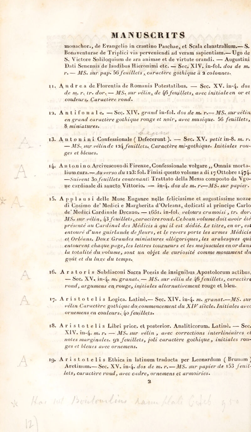 » ) \l MANUSCRITS monachor., de Evangelio in crastino Paschae, et Scala elaustralium.— S. Bonaventurae de Triplici via perveniendi ad verara sapientiam.— Ugo de S. Victore Soliloquium de ara animae et de virtute orandi. — Augustin! Dati Senensis de laudibus Hieronimi etc. — Sec. XIV. in-fol. dos de m. r.— MS. sur pajj» 56 /euillcts ,caractère gothique à 2 colonnes» 11. Andrea de. Florentia de Romanis Potestatibus. — Sec. XV. in-4* dos de m» r. tr» dor,— MS* sur vélin, de 46feujllets, arec initiale en or et couleursCaractère rond» 12. Antifonale. —• Sec. XIV. grand in-fol. dos de m» r.— MS. sur vélin en grand caractère gothique rouge et noir, avec musique. 56 feuillets, 8 miniatures. 7 , (ol-- i f 13. A n t o n i n i Confessionale ( Defecerunt ). — Sec. XV. petit in-8. m. r. — MS» sur vélindc 124feuillets. Caractère mi-gothique. Initiales rou- ges et bleues. 14. A n t o ai i n o Arciyescoyo di Firenze, Confessionale volgare ,, Omnis morta- liura cura.—Au verso du 123: fol. Finisi questo volume a di 17 Ottobre 1474* —Suivent 3,o,feuillets contenant: Trattato délia Messa composto da Vgo- ne cai'dinale di sancto Vittorio. — in-4* dos de m. r.—MS. sur papier. 15. A p p 1 a u s i delle Muse Eugan.ee nplle feliçissime et augustissime nozze di Cosimo de’ Medici e Margherita d’Orléans, dedicati al principe Carlo de’Medrçi Cardinale Deçano, — i6ôi. in-fol. velours cramoisi , tr. dor. MS. sur vélin, fi feuillets ^caractère rond. Ce beau volume doit avoir été présenté au Cardinal des Médicis à qui il est dédié. Le titre, en or, est entouré d'une guirlande de fleurs, et le revers porte les armes Médicis et Orléans. Deux Grandes miniatures allégoriques, les arabesques qui entourent chaque page, les lettres tourneurs et les majuscules en or dans la totalité du volume, sont un objet de curiosité comme monument du goût et du luxe du temps. 16. Aratoris Subdiaconi Sacra Poesis de insignibus Apostolorum actibus, — Sec. XV. in-4» m. granat.—- MS. sur vélin de feuillets, caractère rond, argumens en rouge, initiales alternativement rouge et bleu. 17. Aristotelis Logica. Latine,— Sec. XIV. in-4* m. granat.—MS. sur vélin Caractère gothique du commencement du XIV siècle. Initiales avec ornemens en couleurs. 4° feuillets. 18. Aristotelis Libri prior. et posterior. Analiticorum. Latine. — Sec. XIV. in-4- m. r. — MS. sur vélin , avec corrections interlinéaires et notes marginales. 92 feuillets, joli caractère gothique, initiales rou- ges et bleues avec ornemens» ig. Aristotelis Ethica in latinum traducta per Leonardum ( Bruimm ) Aretinum.— Sec. XV. in-4* dos de m. r.<—MS. sur papier de i53 feuil- lets, caractère rond, avec cadre, ornemens et armoiries. Ir