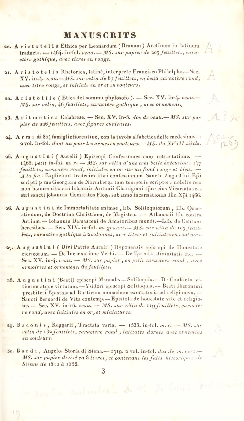 ao. Aristotelis Ethica per Leonardum (Brunum ) Aretinum in latiuum traducta. • 14^4* ïn-fol. veau.— MS. sur papier de 207 Jeuillets, cara- ctère gothique, avec titres en rouge. 21. Aristotelis Rhetorica, latine, interprète Francisco Philelpho.—Sec. XV. in-4. veau.—MS. sur vélin de 87 feuillets, en beau caractère rond, avec titre rouge, et initiale en or et en couleurs. 2a. Aristotile ( Etica del sommo phylosofo ). — Sec. XV. in-4. veau.— MS. sur vélin, 4^feuillets, caractère gothique , avec ornemens 23. Aritm etica Calabrese. — Sec. XV. in-8. dos de veau.— MS. sur pa- pier de 226feuillets, avec figures curieuses» □4* A r ra i di 804 famiglie florentine, con la tavola aifabeticadelle medesime.—- 2 vol. in-fol. dont un pour les armes en couleurs.— d/A. du Xb 111 siècle. a5. Augustini ( Aurelîi ) Episcopi Confessiones euro retractatione. — 1460. petit in-fol. rn. r. — MS. sur vélin d'une très belle exécution'. 147 feuillets, caractère rond, initiales en or sur un fond rouge et bleu. — A la fin'. Explicitant tredecim libri confessionum Sancti Aug.istini Epi scripti p meGeorgium de JNorinberga tum temporis scriptoi e nobilis ncc non bonorabilis virt ioliannis Anlonii Chanigiani tpre eius Vicariatus ca- stri sancti johannis Comitatus Eloty. sub amio incarnationis Itiu Xpi 1466. 26. Augustini de Immortalitate animae , lib. Soliloquiorum , lib. Quac- stionum, de Doctrina Christiana, de Magistro. — Alhanasii lib. contra Arrium.— Iohaunis Damasceni de Amatoribus mundi.—Lib. de Cenlum he resibus. — Sec. XIV. in-fol. rn. granat.— MS. sur vélin de 107 fenil- irels, caractère gothique à 2 colonnes, avec titres et initiales en couleurs. 27. Augustini ( Divi Fatris Aureîij ) Hyponensis episcopi de ïioncstate clericorum. — De Incarnatioue Verbi. — De Eisenlia divinitatis etc. — Sec. XV. in-4. veau. — MS. sur papier , en petit caractère rond , avec armoiries et ornemens. 62 feuillets. 28. Augustini (Beati) episcopi Manuale.— Soliloquia.— De Conflictu v.:- tiorum atque virtutum.—Ysidori episcopi Soliloquia.— Beati Iheronimi presbiteri Epistola ad Rusticum monaebum exortaloria ad religionem. — Sancti Bernardi de Vita contemp.— Epistola de honestate vile et religio- ne. — Sec. XV. in-16. veau. — MS. sur vélin de 1 19 jeuillets, caractè- re rond, avec initiales en or, et miniatures. 29. Bacon is, Ruggerii , Tractata varia. — i 533. in-fol. m. r. — MS. sur vélin de i3a feuillets, caractère rond , initiales dorées avec ornemens en couleurs. 30. Hardi, Angelo. Storia di Siena.— 1719* 2 vol. in-fol. dos de m. vert.— MS. sur papier divisé en 8 livres, et contenant les faits historiques de Sienne de iSi2 à 1556.