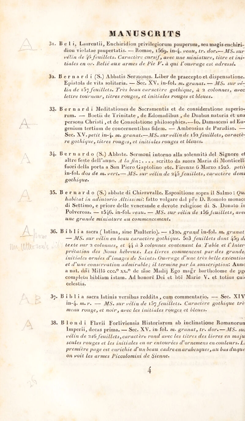 31. Bell, Laurentii, Enchiridion privilegiorum pauperum, seumagis ençhiri- dion violatae paupertatis. — Romae, 1569. in_4* veau, tr. dor.— MS. sur relui de 46 feuillets. Caractère cursif, arec une miniature, titre et ini- tiales en or. Relié aux armes de Pie T. à qui Vouvrage est adressé. 32. Bernardi (S.) Abbatis Sermqnes. Liber de praecepto et dispensatione. Epistola de vita solitaria. — Sec. XV. in-fol. rn. granat. — MS. sur ré- lin de i5y feuillets. Très beau caractère gothique, à 2 colonnes, arec lettre tourneur, titres rouges, et initiales rouges et bleues. 33. Bernardi Meditationes de Sacramentis et de consideratione superio- rum. —- Boetii de Trinitate , de Edomadibus , de Duabus naturis ët una persona Cbristi , et de Consolatione pbilosophica.—Io. Damasceni ad Eu- genium tertinm de concernentibus fidem. — Ambrosius de Paradiso. — Sec. X.V. petit in-^. m. granat.—MS. sur rélin de i52 feuillets, car acte- re gothique, titres rouges, et initiales rouges et bleues. 34. Bernardo (S.) Abbate. Sermoni iutorno alla solennità del Signore et altre feste dell’anno. A la fin: .... scritto da suora Maria di Monticelli fuori délia porta a San Piero Gaptolino etc. Firenze 6 Marzo i525, petit in-fol. dos de m. rert.— MS. sur rélin de 2^3 feuillets , caractère demi gothique. 35. Bernardo (S.) abbate di Chiaravalle. Espositione sopra il Salmo : Qui habitat in adiutorio Altissimi'. fatto volgare dal pre D. Romolo monacc di SettimOj e priore delle yenerande e devote religiose di S. Donato it Polverosa. — i546. in-fol. reçut. — MS. sur rélin de i3§ jeuillels , arec une grande miniature au commencement. 36. B i b 1 i a sacra ( latina, sine Psalterio). — i32o. grand in-fol. m. granat — MS. sur rélin en beau caractère gothique. 5o3 feuillets dont 45q dt texte sur 2 colonnes, et 44 CL 3 colonnes contenant la Table et l'Inter- prétation des R/oms hébreux. Les lirres commencent par des grande. initiales ornées d'images de Saints. Ouvrage d'une très belle exécutior et d'une conservation admirable ; il termine par la souscription'. Anne a nat. dm Millô ccc.° xx.° de inse Madij Ego magr bartholome de pg( compléta bibliam istam. Ad honoré Dei et btë Marie V. et totius cuî< celestis. 37. B i b 1 i a sacra latinis versibus reddita , cum commentario. — Sec. XIV in-4. m.r. — MS. sur rélin de i5j feuillets. Caractère gothique trè menu rouge, et noir, arec les initiales rouges et bleues. 38. Blondi Flavii Forliviensis Historiarum ab inclinatione Romanorun Imperii, decas prima. — Sec. XV. in-fol. m• granat, tr. dor. — MS. sui rélin de 21(0feuillets,caractère rond arec les Litres des lirres en maju seules rouges et les initiales eu or entourées d'ornemens en couleurs. Le première page est enrichie d'un beau cadre en arabesques, au bas duque on voit les armes Piccolomini de Sienne.
