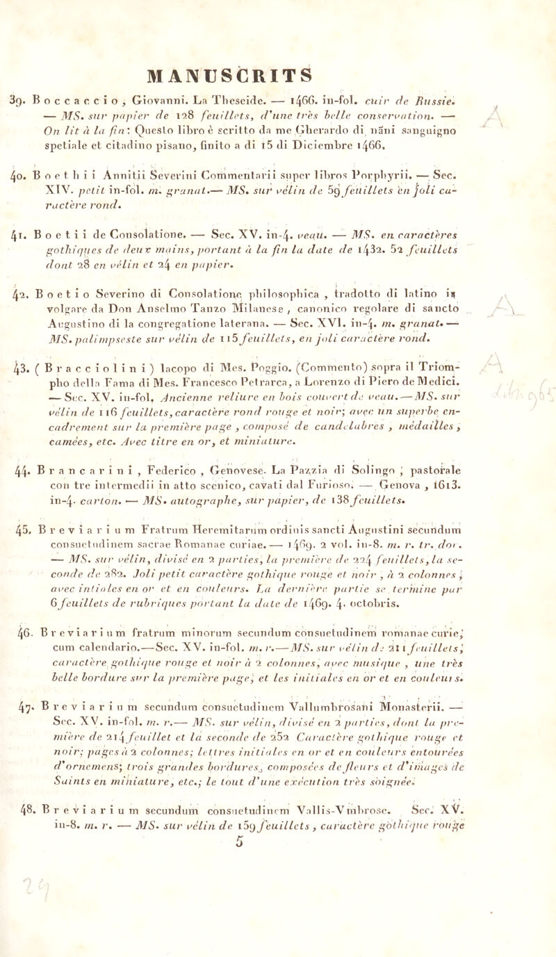Boccaccio, Giovanni. La Tbeseide. — 14GG- in-fol. cuir de Russie. — MS. sur papier de 128 feuillets, d'une très belle conservation. —■ On lit à la fin'. Queslo libro è scritto da me .Gherardo di nani sanguigno spetiale et citadino pisano, finito a di i5 di Diciembre 1466, B o e t h i i Annitii Severini C XIV. petit in-fol. m. granat.— MS* sur vélin de 5g feuillets en joli ca- ractère rond. . î ; • i . \ t , . B o e t i i de Consolatione. — Sec. XV. în-4» veau. — MS» en caractères gothiques de deux mains, portant à la fin lu date de 1\5“i. 52 feuillets dont 28 en vélin et en papier. Boetio Severino di Consolatione pbilosopbica , tradolto di latino in volgare da Don Anselmo Tanzo Milanese , canonico regolare di sancto Augustino di la congregatione laterana. — Sec. XVI. in-4* ni. granat.— 31S» palimpseste sur vélin de n5 feuillets, en joli caractère rond. (Bracciolini) lacopo di Mes. Poggio. (Commento) sopra il Triom- pbo délia Fama di Mes. Francesco Petrarca, a Lorenzo di Piero deMedici. — Sec. XV. in-fol ^ Ancienne reliure en bois couvert de veau.-—MS. sur vélin de 1 16 feuillets, caractère rond rouge et noir; avec un superbe en- cadrement sur la première page , composé de candélabres , médailles , camées, etc. Avec titre en or, et miniature. Brancarini , Federico , Genovese. La Pazzia di Solingo , pastorale con tre intermedii in atto scenico, cavati dal Furioso; — Genova , 1613. in~4* carton. •—• MS» autographe, sur papier, de i38 feuillets» Breviarîum Fratrum Heremitarum ordinis sancti Augustin! secundum consuetndinem sacrae Romanae curiae.— J4^9* 2 vol. in-8. m. r. tr.dor. — MS. sur vélin, divisé en 2 parties, la première de 22 f feuillets, la se- conde de 282. Joli petit caractère gothique rouge et. noir , à 2 colonnes , avec infinies en or et en couleurs. La dernière partie se termine par 6feuillets de rubriques portant la date de I46q. f octobris. . Breviarium fratrum minorurn secundum consuetndinem romanae curie,’ cum calendario.—Sec. XV. in-fol. m. r.—MS. sur vélin de 2ïi feuillets’, caractère gothique rouge et noir à 2 colonnes, avec musique , une très belle bordure sur la première page, et les initiales en or et en couleut s. 1 . , . . ’ f » 1 ff ' « ^ ■ A ’ , • * . Breviarium secundum consuetndinem Vallumbrosani Monasterii. — Sec. XV. in-fol. m. r.— MS. sur vélin, divisé en 2 parties, dont la. pre- mière de 2i4 feuillet et la seconde de 262 Caractère gothique rouge et noir; pages à 2 colonnes ; lettres initiales en or et en couleurs entourées d'orne mens; trois grandes bordures,, composées de /leurs et d'imageé de Saints en miniature, etc.] le tout d'une exécution très soignée . Breviarium secundum consuetudinem Vallis-Vmbrose. Sec. XV. in-8. m. r. — 31 S. sur vélin de i5g feuillets, caractère gothique rouge ommentarii super libros Porpbyrii. — Sec.