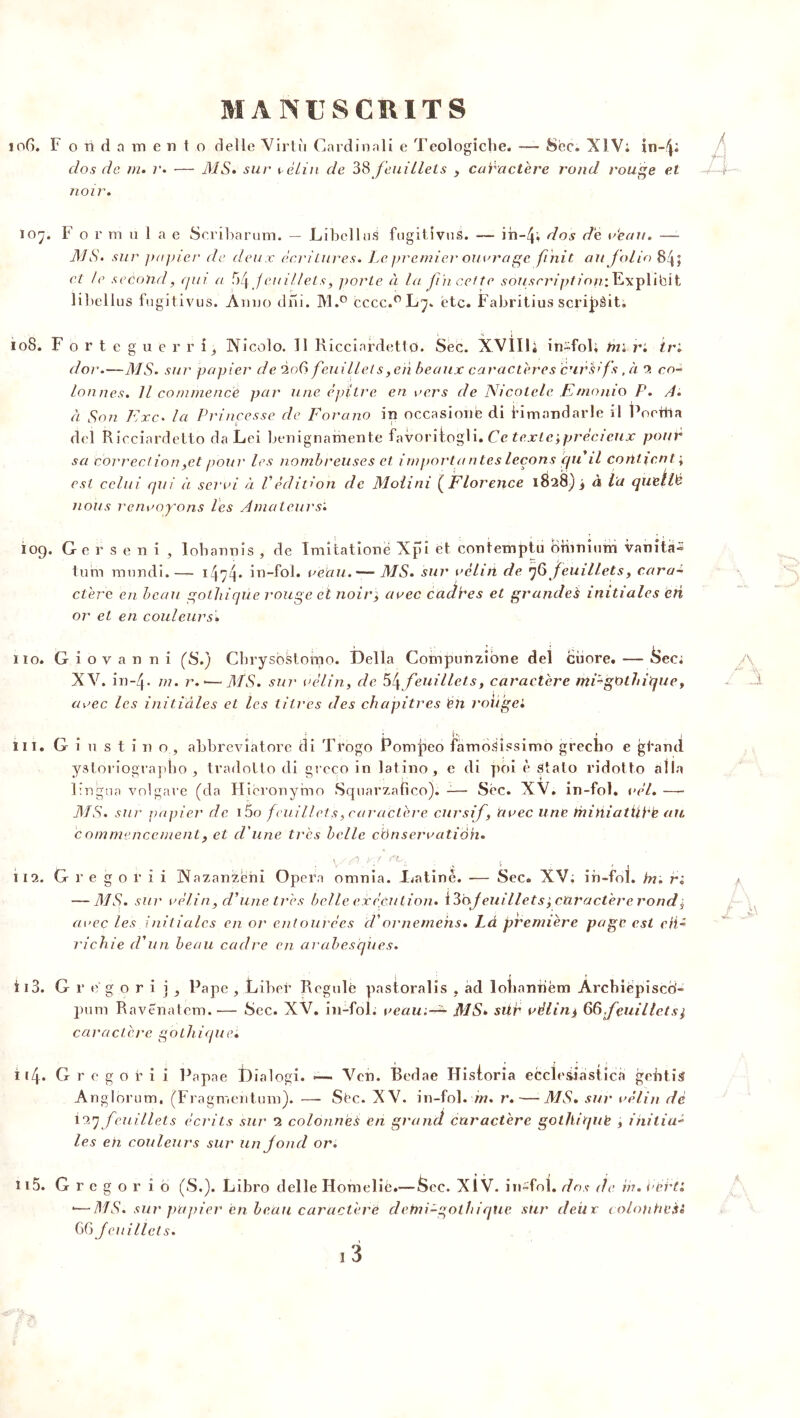 106. I4 o ii d a m e n t o de 1 le Virtù Cardinali e Teologiche. —- Sëc. XIV; in-^i dos de ni. r. — MS* sur vélin de 38 feuillets , caractère rond rouge et noir. 107. F o v ni u 1 a e Scribàrum. — Libellas fugitdvuS. — ih-4; dos de r‘eau. — M S. sur papier de deux écritures. Le premier ouvrage finit au folio 84; et le second, qui a 54feuillets, porte à la fin cette souscription.’, Lxplibit libellus fugitivus. Anuo dni. M.° cecc. °L7‘ etc. Fabritius scri|)àit, 108. F o r t e g u e r r î, Wicolo. Tl Ricciardetto. Sec. XVIUi in~foR tn. r: ir; d or.—MS» sur papier de 206 feuillets,eri beaux caractères 'èurhifs, à 2 co- lonnes. Il commence par une èpitre en vers de Nicotele E/nonio P. A. à Son Exe. la Princesse de Fora no in occasione di Hmnndarle il Poettia del Ricciardetto da Lei benignamente favoritogli. Ce texte,précieux pour sa correction ,et pour les nombreuses et importa n tes leçons cgi il contient ; est celui qui à servi à Védition de Molini (Florence 1828) ; à la quellë nous renvoyons les Amateurs'. 109. Gerseni, lobannis , de îmitatione Xpi et contemptu Omnium vanîta- tum mundi.— 1474* in-fol. veau.— MS. sur vélin de 76 feuillets, cara- ctère en beau gothique rouge et noir, avec cadhes et grandes initiales cri or et en couleurs. 110. Giovanni (S.) Cbrysostorao. Délia Compunzîone del ciiore. — Sec; XV. in~4- m. r. *— MS. sur vélin, de 54 feuillets, caractère mP-gOthique, avec les initiâles et les titres des chapitres CU roiigei lu. G i u s t i n o , abbrevîatore di Trogo Pomjieo famoSissimo grecho e gtand ystoriographo ^ tradotto di greco in latino, e di poi è Stalo ridotto alla lingua volgare (da Hîcronymo Squarzafico). -— Sëc. XV. in-fol. vél.— MS. sur papier de i5 o feuillet s, caractère cursif, avec une thiniatühè au. commencement, et d'une très belle conservation. 112. G r e g o r i i Nazanzëni Opéra omnia. L<atinè. — Sec. XV; in-fol. in. r; — AIS. sur vélin, d’une très belle exécution. 130/euillets', caractère rond; a\>ec les initiales en or entourées cVornemehs. Là première page est eii- richie d'un beau cadre en arabesques. î 13. Gr ëgori jj Pape , Liber Régulé pastoralis , ad îohanriëm Àrchiepisco- pum Ravenatem.-— Sec. XV. in-fol. veau^ MS» sür vélin> 66.feuillet s i caractère gothique. i(4. G r e g o r i i Papae Dialogi. =— Ven. Bedae HisForia eccïesiastica gebtis Anglorum, (Fragmentum). — Sëc. XV. in-fol. m. r. — MS. sur vélin dè il*) feuillets écrits sur 2 colonnes en grand caractère gothique , iniliu- les eh couleurs sur un fond or. îi5. G r e g o r i b (S.). Libro delle Homelié.— Sec. XIV. in-fol. dos de in. hérti •—MS. sur papier en beau caractère clemi-gothique sur deiir coloiihcèt 66 feuillets. ri