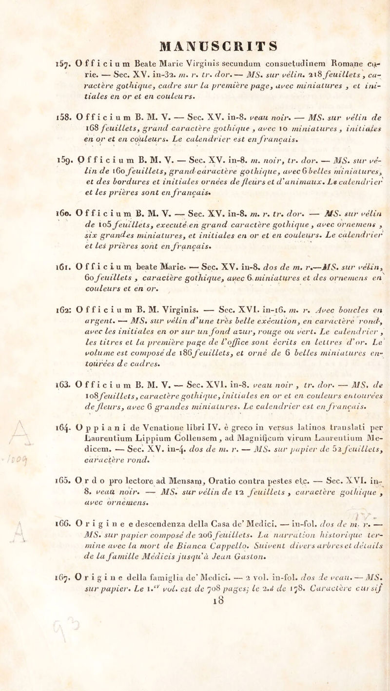 iSj, Officium Beate Marie Virginis secundum consuetudinem Romane cu,- rie. — Sec. XV. in-32. m. r. tr. dor.— MS. sur rélin, 218 feuillets, ca- ractère gothique, cadre sur La première page, arec miniatures , et ini- tiales en or et en couleurs. 158. Officium B. M. V. — Sec. XV. in-8. reau noir. — MS. sur rélin de 168 feuillets, grand caractère gothique , arec 10 miniatures , initiales en or et en couleurs. Le calendrier est en f rançais. V \ . ï , O i t ^ * 15g. Officium B. M. V. — Sec. XV. in-8. m. noir, tr. dor. — MS. sur ré- lin de 160 feuillets, grand caractère gothique, arec G belles miniatures, et des bordures et initiales ornées de fleurs et d'animaux. Le calendrier et les prières sont en français* 160. Officium B. M. V. —- Sec. XV. in-8. m. r. tr. dor. — MS. sur rélin de lo5 feuillets, exécuté,en grand caractère gothique , arec ornement , six grandes miniatures, et initiales en or et en couleurs. Le calendrier et les prières sont en français. 161. Officium beate Marie. — Sec. XV. in-8. dos de m. r.—MS. sui' relin, 60 feuillets , caractère gothique, arec & miniatures et des orne me ns en couleurs et en or. 162: Officium B. M. Virginis. — Sec. XVI. in-16. m. r. Arec boucles en argent. >—• MS. sur rélin d'une très belle exécution, en caractère rond-, arec les initiales en or sur un fond azur, rouge ou rert. Le calendrier , les titres et la première page de l'office sont écrits en lettres d'or. Le rolume est composé de 18 Ç> feuillets, et orné de 6 belles miniatures en- tourées de cadres. 163. Officium B. M. V. — Sec. XVI. in-8. reau noir , tr. dor. — MS, de io8yeuillets, caractère gothique, initiales en or et en couleurs en tourées de fleurs, arec 6 grandes miniatures. Le calendrier est en français. 164. O p p i a n i de Venatione libri IV. è greco in versus latinos translati per .Laurentium Lippium Gollensem, ad Magnifjcum virum Laureutium Me- dicem. «— Sec. XV. in-4. dos de m. r. — MS. sur papier de 52 feuillets, caractère rond. 165. O r d o pro lectore ad Mensam, Oratio contra pestes etc. — Sec. XVI. in- 8. reau noir. ■— MS. sur rélin de 12 feuillets , caractère gothique , arec ornemens. f ' ** iGG. Origine e descendenza délia Casa de’ Medici. — in-fol. dos de m. r. — MS. sur papier composé de 206 feuillets. La narration historique ter- mine arec la mort de Bianca Cappcllo. Suirent dirers arbres et détails de la famille Médicis jusqu à Jean Gaston. 167. Origine délia famiglia de’Medici. — 2 vol. in-fol. dos de reau. — MS. sur papier. Le i/* roi. est de 708 pagesj le 2,d de 178. Caractère cursif