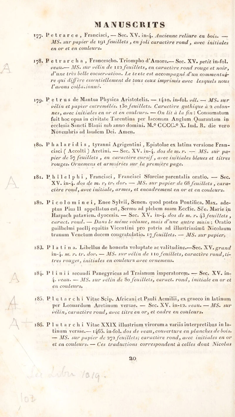 177. Petrarce, Francisci, — Sec. XV. in-4- Ancienne reliure en bois. — MS. sur papier de 191 feuillets , en joli caractère rond , arec initiales en or et en couleurs. 178. Petrarcha, Francescho. Triompho d’Amore.— Sec. XV. petit iri-fol. veau.— MS. sur velin de 112 feuillets, en caractère l'ond rouge et noir, d'une très belle cocservation. Le texte est accompagné d'un commentai- re qui diffère essentiellement de tous ceux imprimés arec lesquels nous l'avons collationné. « 179. P etrus de Mantua Physica Aristotelis. — 1410. in-fol. vèl. —• MS. sur vélin et papier entremêlés. \ê>o f eui II et s. Caractère gothique à 2 colon- nes, avec initiales en or et en couleurs. — On lit à la fin : Consumatum fuit hoc opus in civitale Tarentirja per laconum Anglum Quarantam in ecclesia Sancti Blasii sub anno domini. M.° GCCG.° X. Ind. R. die yero Nôvembris ad laudem Dei. Amen. ï8o. P h a 1 a r i d i s , tyvanni Agrigentini , Epistolae ex latina versione Fran- cisci ( Accolti ) Aretini. — Sec. XV. in-4» dos de m. r. —• MS. sur pa- pier de 57 feuillets , en caractère cursif , avec initiales bleues et titres rouges. Ornemens et armoiries sur la première page. 181. P hilelphi, Francisci Francisci Sforciae parentalis oratio. — Sec. XV. in-4. dos de m. r. lr. dor. — MS. sur papier de 68 feuillets , cara- ctère rond, avec initiale, armes, et encadrement en or et en couleurs. 182. Picolominei, Enee Sylvii, Senen. quod postea Pontifica. Max. ade- plus Pius II appellatus est, Sermo ad plebem suam Eccfie. Sce. Marie in Haspach patavien. dyocesis. — Sec. XV. in-4. d°s de m• u. 43 feuillets , caract. rond. — Dans le même volume, mais d'une autre main : Oratio guilhelmi paellj equitis Vicentini pro patvia ad illustrissimü Nicolaum trunum Venetum ducem congratulatio. 17 feuillets. — MS. sur papier. ' •) iS3. Plat i n a, Libellus de honesta voluptate ac valitudine.-—Sec. XV. grand in-4* ni, r. tr. dor. — MS. sur vélin de 110 feuillets, caractère rond, ti- tres rouges, initiales en couleurs avec ornemens. T- • ■C' ■ t •• j\ 184. P i i n i i secundi Panegyricus ad Traianum imperatorenq. — Sec, XV. in- 4* veau. — MS. sur vélin de 80 feuillets, caract. rond, initiale en or et en couleurs. 185. P 1 u t a r c h i Vitae Scip. Africaniet Pauli Aemilii, ex graeco in latinum per Leouardum Aretinum versae. — Sec. XV. in-12. veau. — MS. sur vélin, caractère rond, avec titre en or, et cadre en couleurs. 186. P 1 u t a r c h i Vitae XXIX illustrium viroruma variis interprétions in la- tinum versae.— i465. in-fol. dos de veau, couverture en planches de bois. — MS. sur papier de 272 feuillet s ÿ caractère rond, avec initiales en or et en couleurs. — Ces traductions correspondent à celles dont Nicolas 20 /