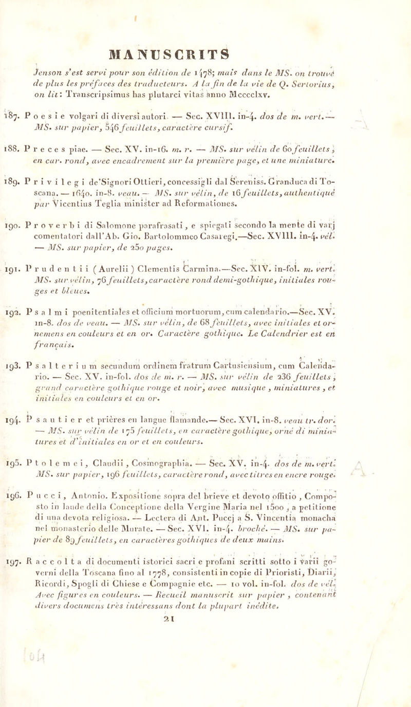 ■ • t■ Jenson s’est servi pour son édition de * 478; mais dans le MS. on trouvé de plus les préfaces des traducteurs. A la fin de la vie de Q. Serlorius, on lit: Transcripsitnus has plutarci yitas ànno Mcccclxv. 187. P o e s i e volgari di divers! autori — Sec. XV1I1. in~4* dos de m. vert» — MS» sur papier, 5^6 feuillets, caractère cursif» 188. P r e c e s piae. — Sec. XV. in-16. m. r. — MS» sur vélin de 60 feuillets, en car. rond, avec encadrement sur la première page, et une miniature» 189. Privilegi de’Sîgnori Ottieri, concessîgli dal Sereniss. Granduca di To~ scana.-— 1640. in-8. veau.— MS» sur vélin, de 16 feuillets, authentiqué par Viccntius Teglia minister ad Reformationes. 190. P r o v e r b i di Salomone parafrasatie spiegali secondo la mente di vai;j comentatori dall’Ab. G10. Bartolommeo Casaregi.—Sec. XY111. in-4* vèl» •— MS. sur papier, de 25o pages. 191. P v u d e n t i i ( Aureliî ) Clementis Carmina,—Sec. XIV. in-foî. m. verte MS. sur vélin, 76 feuillets, caractère rond demi-gothique, initiales rou* ges et bleues. t 192. P s a 1 m i poenitentiales et officium mortuorum, cura calendario.—Sec. XV. in-8. dos cle veau. — MS» sur vélin, de 68 feuillets, avec initiales et or- nemens en couleurs et en or» Caractère gothique. Le Calendrier est ert français. -, ; V î ' *} .. 193. Psalterium secunduni ordinem fratrum Cartusiensium, cum Caleiida- rio. — Sec. XV. in-fol. dos de m. r. —• MS. sur vélin de 236 feuillets, grand caractère gothique rouge et noir, avec musique , miniatures , et initiales en couleurs et en or. 194. P s a u t i e r et prières en langue flamande.— Sec. XVI. in-8. veau tr. dor. —- MS» sur vélin de iço feuillets, en caractère gothique, orné di minia~> tares et cVinitiales en or cl en couleurs. <'. . „ t } \ . . t . .. . r 195. Pto 1 e m ei, Claudii , Cosmograpbia. — Sec. XV. in~4- dos de m. verti MS. sur papier, 196 f euillels, caractère rond, avec titres en encre rouge» 196. P n c c i , Antonio. Expositione sopra del brieve et devoto oflitio , Compo- sto in lande délia Conceptione délia Vergine Maria nel i5oo a petitione di una devota religiosa. Lectera di Ajit. Puccj a S. Vincentia monacha ne! monasterîo delle Murale. —Sec. XVI. in-4* broché. — MS. sur* pa- pier de 69 feuillets, en caractères gothiques de deux mains. 197. R a c c o 1 t a di document! istorici sacri e profani scritti sotto i Ÿarii go- verni délia Toscana fino al 1778, consistenti in copie di Prioristi, Diarii, Ricordi, Spogli di Chiese e Compagnie etc. — 10 vol. in-fol. dos de véll ’ ’ * {(, b Avec figures en couleurs. — Recueil manuscrit sur papier > contenant divers documens très intéressons dont la plupart inédite.