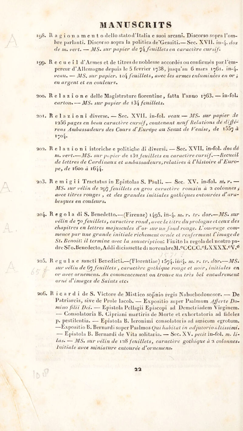 uj8. R a gionamento dello statod’Italia e suoi arcani. Discorso sopra l’om- bre parlant!. Discorso sopra la politica de’Gesuiti.— Sec. XV1L iiwj. dos de m. vert. —« MS. sur papier de ’jjfeuillets en caractère cursif* 199. Recueil d’Armes et de titres de noblesse accordés ou confirmés pard’èm- percur d’Allemagne depuis le 5 février 1708, jusqu’au 6 mars 1761. in~4* veau. — MS. sur papier. io4 feuillets y avec les armes enluminées en or j en argent et en couleurs. 200. Relazione delle Magistrature florentine, fatta l’armo 1763. — in-fol; carton. — MS. sur papier de i 34 feuillets* 201. R e 1 a z i o n î diverse. — Sec. XVII. in-fol. veau —- MS• sur papier de 1256 pages en beau caractère cursif, contenant neuf lielations de diffe- j'ens Ambassadeurs des Cours cVJAuràpe au Sénat de Venise, de 1007 à 1704. 202. Relazioni istoriche e politicbe di diversi. —Sec. XVII. in-fol. dos dé ni. vert.—MS* sur papier de loi feuillets en caractère cursif.—Recueil de lettres de Cardinaux et ambassadeurs^relatives à Vhistoire d'Euro- pe, de 1600 à 1644- 200. R e m i g i i Tractatus in Epistolas S. Pauli. — Sec. XV. in-fol. ni» r. — MS. sur vélin de 297 feuillets en gros caractère romain à 2 colonnes , avec titres rouges , et des grandes initiales gothiques entourées d'ara- besques en couleurs. 204. R e g o 1 a di S. Benedetto.—(Firenze) i4{)5. iii-4* m. r. tr• dor.—MS. sur vélin de 70 feuillets, caractère rond, avec le titre du prologue et ceux des chapitres en lettres majuscules cl'or sur un fond rouge. L'ouvrage com- mence par une grande initiale richement ornée et renfermant /’ image de St. Benoit: il termine avec la souscription'. Finitola regola del nostro pa- dre Sco.Benedecto,Addi diciassette di novembreM.°CCCC.0LXXXX.0V.° 205. R eg u 1 a e sancti Benedicti.—(Florentiae) i574.in-4* m. r. tr. dbr.—MS. sur vélin de 67 feuillets , caractère gothique rouge et noir, initiales en or avec ornemens. Au commencement on trouve Un très bel encadrement orné d'images de Saints elc± 206. R i c a r d i de S. Victore de Mistico sôpnio régis Nabucbodonosor. — De Patriarcis, sive de Proie lacob. — Expositio super Psalmum Affecte Do- mino filii Dei. — Epistola Pellagii Episcopi ad Demetriadem Virginem. — Consolatoria B. Cipriani martiris de Morte et exhortatoria ad fideles p. pestilentia. — Epistola B. leronimi consolatoria ad amicum egrotum. —Expositio B. Bernardi super Psalmos Qui habitat in adjutorio altissimi. — Epistola B. Bernardi de Vita solitaria. — Sec. X V. petit in-fol. m. li- las. — MS. sur vélin de 128 feuillets, caractère gothique à 2 colonnes* Initiale avec miniature entourée d*ornemens.