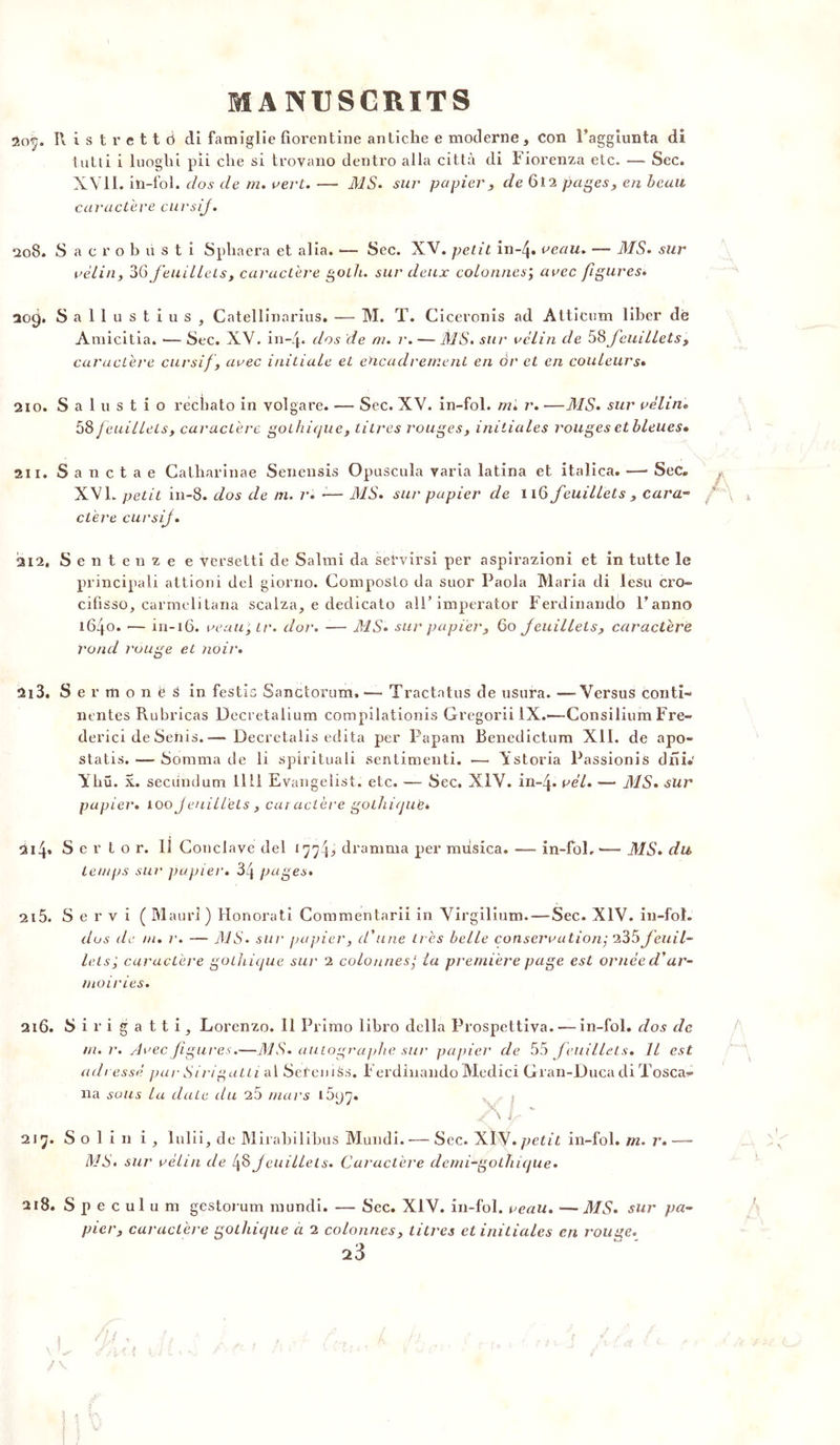 2(vy. Il i s t r e 11 d di famiglie florentine antiche e moderne, Con Faggiunta di tutti i luoghi pii elle si trovano dentro alla città di Fiorenza etc. — Sec. XVII. iîi-fol. dos de m. vert. — MS. sur papier, de 612 pages, en beau caractère cursij. 208. Sacrobiisti Sphaera et alia. -— Sec. XV. petit in-4« veau. — MS. sur vélin, 36 feuillets, caractère golh. sur deux colonnes; avec figures. 209. S a 11 u s t i u s , Catellinarius. — M. T. Ciceronis ad Atticum liber dé Amicitia. •— Sec. XV. in-Zp dos de ni. r. — MS. sur vélin de 58feuillets, caractère cursif , avec initiale et encadrement en or et en couleurs• 210. S a 1 u s t i o rècbato in volgare. — Sec. XV. in-fol. m. r. —MS. sur vèliiu 58 f euillets, caractère gothique, litres rouges, initiales rouges et bleues» 211. Sanctae Calharinae Senensis Opuscula varia latina et italica. —- Sec. XVL petit in-8. dos de nu r. -— MS. sur papier de 116 feuillets , cara- ctère cursij. 212. Sentenze e versetti de Salmi da sebvirsi per aspirazioni et in tutte le principaii attioni del giorno. Composlo da suor Paola Maria di lesu cro- cifisso, carmelitana scalza, e dedicato alF imperator Ferdinando l’anno 1640. — in-16. veau; tr. dor. — MS. sur papier, 60 feuillets, caractère rond rouge et noir. 213. Sermonës in festis SanCtorum, — Tractatus de usura. —Versus conti- nentes Rubricas Decretalium compilationis Gregorii IX.*—Consilium Fre- derici de Seüis.— Decretalis édita per Papam Benedictum XII. de apo- statis. — Somma de li spirituali sentimenti. — Ystoria Passionis dru. Ybü. x. secundum 1111 Evangelist. etc. — Sec. XIV. in-Zp vél. •— MS. sur papier. 100 Jenill'els , car actère gothique* 2iZp S e r t o r. Il Conclave del tqqf, dramma per miisica. — in-fol. — MS. du temps sur papier. 34 pages. 215. Servi ( Mauri) Honorati Commentarii in Virgilium.—Sec. XIV. in-fol. dus de ni. r. -— MS. sur papier, d'une très belle conservation; 235f euil- lets; caractère gothique sur 2 colonnes; la première page est ornée d'ar- moiries. 216. Sirigattij Lorenzo. Il Primo libro délia Prospettiva. — in-fol. dos de m. r. Avec figures.—MS. autographe sur papier de 55 feuillets. Il est adressé par Sirigatti al Seteniàs. Ferdinando Medici Gran-Duca di Tosca- na sous la date du 25 mars l f \ y ' 217. S o 1 i n i , luiii^ de Mirabilibus Mundi. — Sec. XIS/, petit in-fol. tu. r.— MS. sur vélin de 48feuillets. Caractère demi-gothique. 218. Spéculum gestorum mundi. — Sec. XIV. in-fol. veau. —MS. sur pa- pier, caractère gothique a 2 colonnes, litres cl initiales en rouge.