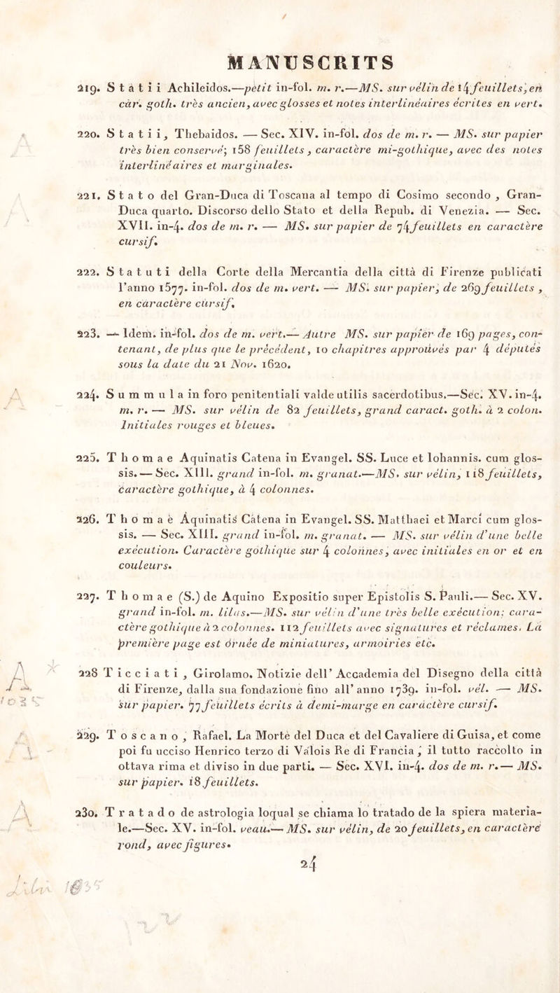 219. S t à t i i Achileidos.—petit in-fol. m. r.—MS. sur vélin clc t\feuillets,en càr. goth. très ancien, avec glosses et notes interlinéaires écrites en vert. 220. S t a t i i, Thebaidos. — Sec. XIV. in-fol. dos de m. r. — MS. sur papier très bien conservé] i58 feuillets , caractère mi-gothique, avec des noies inter linéaires et marginales. 221. St a t o del Gran-Duca di Toscana al tempo di Cosimo secondo , Gran- Duca quarto. Discorso dello Stato et délia Repub. di Venezia. — Sec. XVII. in-4* dos de m. r. — MS. sur papier de feuillets en caractère cursif. 222. S t a t u t i délia Corte délia Mercantia délia città di Firenze publicati l’anno 1877. in-fol. dos de m* vert. —- MSI sur papier, de 269 feuillets , en caractère cursif, 223. — Idem, in-fol. dos de m. vert.— Autre MS. sur papier de 169 pages, con- tenant, de plus que le précédent, 10 chapitres approuvés par 4 députés sous la date du 21 JSov. 1620. 224. S u m m u 1 a in foro penitentiali valde utilis sacerdotibus.—Sec. XV. in-4. m. r. — MS. sur vélin de 82 feuillets, grand caract. gotli. à 2 colon. Initiales rouges et bleues. 223. T h o m a e Aquinatis Catena in Evangel. SS. Luce et lohannis. cum glos- sis. — Sec. X111. grand in-fol. m. granat.—MS. sui’ vélin, 118 feuillets, caractère gothique, à \ colonnes. 226. T h o m a è Aquinatis Câtena in Evangel. SS. Mattliaei etMarci cum glos- sis. — Sec. XIII. grand in-fol. m. granat. — MS. sur vélin d'une belle exécution. Caractère gothique sur 4 colonnes, avec initiales en or et en couleurs. 227. T h o m a e (S.) de Aquino Expositio super Epistolis S. Pauli.— Sec. XV. grand in-fol. m. lilas.—MS. sur vélin d'une très belle exécution; cara- ctère gothique à.1 colonnes. 112 feuillets avec signatures et réclames. La première page est àrnëe de miniatures, armoiries etc. 228 T i c c i a t i , Girolamo» Notizie dell’ Accademia del Disegno délia citià di Firenze^ dalla sua fondazione fino ail’ anno 1789. in-fol. vél. -—- MS. sur papier. 77 feuillets écrits à demi-marge en caractère cursif. 22g. T o s c a 11 o , Rafael. La Morte del Duca et del Cavalière di Guisa, et corne poi fu ucciso Henrico terzo di Valois Re di Francia , il tutto raccolto in ottava rima et diviso in due parti. — Sec. XVI. in-4* dos de m. r.— MS. sur papier. 18 feuillets. 280. T r a t a d o de astrologia loqual se chiama lo tratado de la spiera materîa- le.—Sec. XV. in-fol. veau.— MS. sur vélin, de 10 jeuillets, en caractère rond, avec figures•