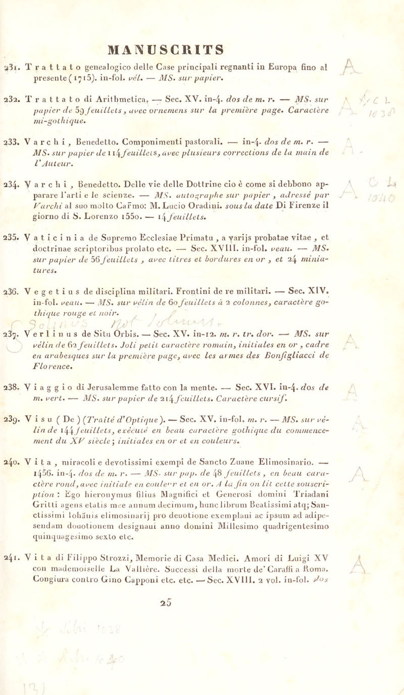 ^3i. Trattato genealogico delle Case principali regnanti in Europa fino ai présente ( 1715). in-fol. rél. — AÏS. sur papier» 232. Trattato di Arithmetica, — Sec. XV. in-4* dos de m. r. — AIS. sur papier de oÿjeuillels , arec ornemens sur la première page. Caractère mi-gothique. 233. V arc h i , Benedetto. Componimenti pastorali. — in~4* dos de m. r. — MS. sur papier de i feuillets, arec plusieurs corrections de la main de l'Auteur. a34* V a r c !i i , Benedetto. Delle vie delle Dottrine cio è corne si debbono ap- parare l’arti e le scienze. — MS. autographe sur papier , adressé par Varchi al suo molto Carmo: M. Lucio Oradini. sous la date Di ï irenze il giorno di S. Lorenzo i55o. \l\feuillets. 235. V aticinia de Suprerao Ecclesiae Primatu , a yarijs probatae vitae , et doctrinae scriptoribus prolato etc. — Sec. XVIII. in-fol. reau. — MS. sur papier de 56feuillets , arec titres et bordures en or , et 24 minia- tures. a36. Vegetiusde disciplina militari. Frontini de re militari. —- Sec. XIV. in-fol. reau. ■— MS. sui' rélin de 60 feuillets à 2 colonnes, caractère go- thique rouge et noir. d O i l * • ■ r fj) ' * d  23j. V e r 1 i n u s de Situ Orbis. — Sec. XV. in-12. m. r. tr. dor. •—1 MS. sur rèlin de 62 f euillets. Joli petit caractère romain, initiales en or , cadre en arabesques sur la première page, arec les aimes des Bonfigliacci de Florence. 238. V i a g g i o di Jerusalemme fatto con la mente. — Sec. XVI. in~4* dos de m. rert. — MS. sur papier de feuillets. Caractère cursif. 239. V i s u C De ) (Traité d’Optique). — Sec. XV. in-fol. m. r. — MS. sur ré- lin de i44)euillets, exécuté en beau caractère gothique du commence- ment du XV siècle ; initiales en or et en couleurs. l\o. V i t a , miracoli e devotissimi exempi de Sancto Zuane Elimosinario. — i456. in-4* clos cle m. r. — MS* sur pap. de 48 feuillets , en beau cara- ctère rond, arec initiale en couleur et en or. /t la Jiu on lit cette souscri- ption : Ego hieronymus fi 1 i us Magnifie! et Generosi domini Triadani Gritti agens etatis mee annum decimum, liunc librum Beatissimi atq; San- ctissimi lohanis elimosinarij pro deuotione exempiaui ac ipsum ad adipe- sendam douotionem designaui anno domini Millesimo quadrigentesimo quinquagesimo sexto etc. 241. V i t a di Filippo Strozzi, Memorie di Casa Medici. Amori di Luigi XV con mademoiselle La Vallière. Successi délia morte de’Caralfi a Borna. Congiura contro Gmo Capponi etc. etc. •—> Sec. XV11I. 2 vol. in-fol. dos