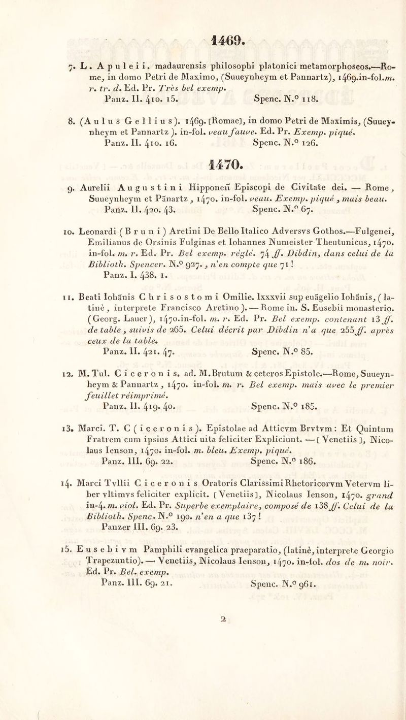 1469. 7. L . A p u 1 e i i. madaurensis philosophi platonici metamorphoseos.-—Ro- œe, in dorno Pétri de Maximo, (Suueynheym et Pannartz), 1469.in-fol.rn. r. tr. d. Ed. Pr. Très bel exemp. Panz. IL 410. i5. Spenc. N.° 118. 8. (Aulus Gellius). 1469. [Romae], in domo Pétri de Maximis, (Suuey- nheym et Pannartz ). in-fol. veau fauve. Ed. Pr. Exemp. piqué. Panz. II. 410. 16. Spenc. N.° 126. 9. Aurelii Augustini Hipponeiï Episcopi de Civitate dei. — Rome , Suueynheym et Panartz, 1470. in-fol. veau. Exemp. piqué , mais beau. Panz. II, 420. 43. Spenc. N.° 67. 10. Leonardi (Bruni) Aretini De Belloltalico Adversvs Gothos.—Fulgenei, Eir.ilianus de Orsinis Fulginas et lohannes INumeister Theutunicus, 1470. in-fol. m. r. Ed. Pr. Bel exemp. réglé. 74 JJ. Dibdin, dans celui de la Bibliolh. Spencer. ÜN.° 927. n en compte que 71 ! Panz. 1. 468. 1. 11. Beati lohanis Chrisostomi Omilie. lxxxyii sup euagelio Iohanis, ( la- tinè j interprète Francisco Aretino ). — Rome in. S. Eusebii monasterio. (Georg. Lauer), 1470.in-fol. m. r. Ed. Pr. Bel exemp. contenant i3 Jf. de table , suivis de 265. Celui décrit par Dibdin n'a que 255Jf. après ceux de la table. Panz. II. 421. 47* Spenc. Tï.° 85. 12. M. Tul. Cicéron i s. ad. M.Brutum & ceteros Epistole.'—Rome, Suueyn- heym & Pannartz , 1470* in-fol. m. r. Bel exemp. mais avec le premier feuillet réimprimé. Panz. II. 419* 4°. Spenc. N.° i85. i3» Marci. T. C(iceronis). Epistolae ad Attlcym Brvtym : Et Quintum Fratrem cum ipsius Attici uita féliciter Expliciunt. •—[ Venetiis ], ÜNico- laus Ienson, 1470. in-fol. m. bleu. Exemp. piqué. Panz. III. 69. 22. Spenc. N.° 186. 14. Marci Tvllii Cicéron is Oratoris Clarissimi Rhetoricorvm Vetervm li- ber vltimvs féliciter explicit. [Venetiis], Nicolaus Ienson, 1470. grand in-4.m. viol. Ed. Pr. Superbe exemplaire3 composé de 138Jf. Celui de la Bibliolh. Spenc. JN.° 190. n'en a que 137 ! Panzer III. 69. 23. 15. E u s e b i y m Pamphili evangelica praeparatio, (latinè, interprète Georgio Trapezuntio). — \enetiis, INicolaus Ienson, 1470, in-fol. dos de m. noir. Ed. Pr. Bel. exemp. Panz. III. 69. 21. Spenc. N.° 961.