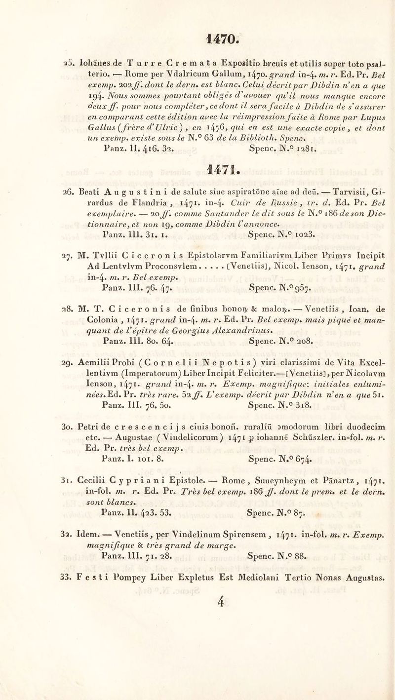 1470. a 5. lohânes de T u r r e Cremata Expositio breuis et utilis super toto psal- terio. •— Rome per Vdalricum Gallum, 1470. grand in-4* m. r. Ed. Pr. Bel exemp. 202Jf. dont le d.ern. est blanc. Celui décrit par Dibdin n en a que 194- Nous sommes pourtant obligés d'avouer qu'il nous manque encore deux Jf. pour nous compléter, ce dont il sera facile à Dibdin de s'assurer en comparant cette édition avec la réimpression faite à Rome par Lupus Gallus (frère d’(Jlric ) , en \l\rj8>qui en est une exacte copie , et dont un exemp. existe sous le N.° 63 de la Bibliolh. Spenc. Panz. 11. 416. 32. Spenc. 3N.° 1281. 1471. 26. Beati Augustin! de salute siue aspiratone aïae ad deu. — Tarvisii, Gi- rardus de Flandria , 1471 * în~4* Cuir de Russie , ir. d. Ed. Pr. Bel exemplaire. — 20 Jf. comme Santander le dit sous le IX.0 186 de son Dic- tionnaire, et non 19, comme Dibdin Vannonce. Panz. 111. 3i. I. Spenc. N.° 1023. 27. M. Tvllii Ciccronis Epistcdarvm Familiarivm Liber Primvs Incipit Ad Lentvlvm Proconsylem [Venetiis], IXicol. Ienson, 1471* grand in~4* m. r. Bel exemp. Panz. 111. 76. 47» Spenc. 1X.°957. 28. M. T. C i c e r o n i s de finibus bonoty 8c maloijr. — Venetiis , loan. de Colonia , 1471. grand in-4« m. r. Ed. Pr. Bel exemp. mais piqué et man- quant de Vèpitre de Georgius Alexandrinus. Panz. 111. 80. 64. Spenc. N.° 208. 29. Aemilii Probi (Cornelii Xepotis) viri clarissimi de Vita Excel- lentivm (Imperatorum) Liber Incipit Féliciter.—[Venetiis],per Nicolavm Ienson, 1471- grand in-4- m. r. Exemp. magnifique: initiales enlumi- nées. Ed. Pr. très rare. 52Jf. L'exemp. décrit par Dibdin n en a que 5i. Panz. III. 76. 5o. Spenc. N.° 318. 30. Pétri de crescencijs ciuis bonon. ruraliü omodorum libri duodecim etc. —• Augustae ( Vindelicorum) 1471 p iohannë Scliüszler. in-fol. m. r. Ed. Pr. très bel exemp. Panz. I. 101. 8. Spenc. N.° 674» * 31. Cecilii Cypriani Epistole.— Rome, Suueynlieym et Pânartz, 147*• in- fol. m. r. Ed. Pr. Très bel exemp. 186 Jf. dont le prem. et le dern. sont blancs. Panz. II. 423. 53. Spenc. N.° 87. 32. Idem. —« Venetiis, per Vindelinum Spirensem , i471 • in-fol. m. r. Exemp. magnifique 8c très grand de marge. Panz. 111. 71. 28. Spenc. N.° 88. 33. F e s t i Pompey Liber Expletus Est Mediolani Tertio Nonas Augustas.