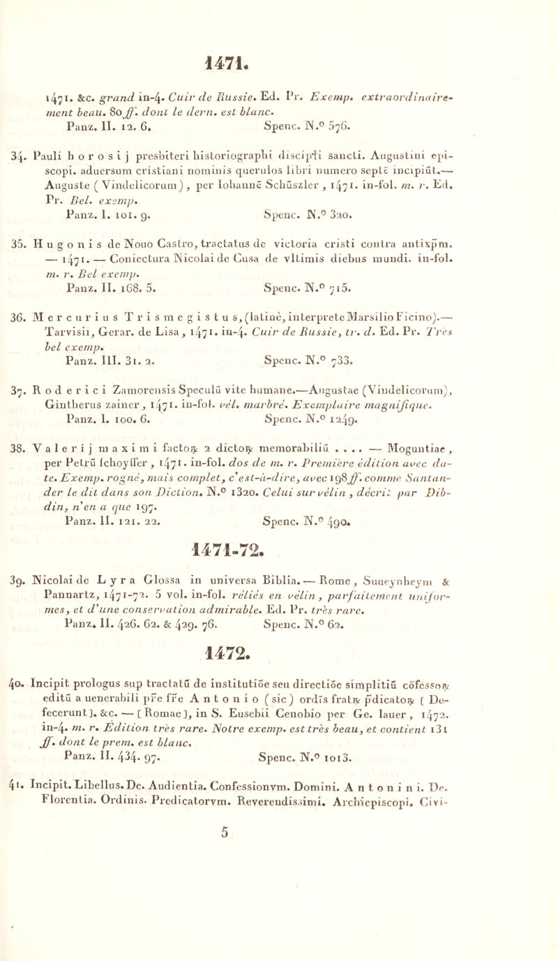 1471 1471* &c. grand in-f Cuir de Russie. Ed. Pr. Exemp. extraordinaire- ment beau. 80 ^?'. dont le demi, est blanc. Panz. II. 12. 6. Spenc. iN.° 5y6. 34. Pauli h o r o s i j presbiteri historiograpbi discip’fi sancti. Augustinï epi- scopi. aduersum cristiani nominis querulos hbri numéro seplë mcipiüt.—- Auguste ( Vindelicorum) , per lohannë Schuszler , 1471. in-fol. m. r. Ed. Pr. Bel. exsmp. Panz. 1. 101. 9. Spenc. JX.° 320. 35. H u g o n i s de Nouo Castro^ tractatu-s de Victoria cristi contra antixpru. —- 14.71. — Coniectura Nicolai de Gusa de vltimis diebus mundi. in-fol. m. r. Bel exemp. Panz. II. 1G8. 5. Spenc. A.0 715. 36. M e r c u r i u s T r i s m e g i s t u s, (latine^ interprète Marsilio Ficino).—* Tarvisii, Gerar. de Lisa^ 14>1 • in-4* Cuir de Russie, tr. d. Ed. Pr. Très bel exemp. Panz. III. 3i. 2. Spenc. N.° 733. 37. R o d e r i c i Zamorensis Speculû vite humane.—Augustae (Vindelicorum), Gintherus zainer 3 i j71. in-fol. rél. marbré. Exemplaire magnifique. Panz. 1. 100. 6. Spenc. JM.° 1249. 38. Y a î e r i j ni a x i m i factor 2 dictoi^ raemorabüiü .... — Moguntiae , per Petrü Ichoyfier , î4î • in-fol. dos de m. r. Première édition arec da- te. Exemp. rogné, mais complet, c'est-à-dire, arec 198 //. comme Santan- der le dit dans son Diction. N.° i320. Celui sur rélin , décrit par Dib- din. n en a (pic 197. Panz. II. 121. 22. Spenc. N.° 490. 39. Nicolai de Lyra Glossa in universa Biblia. •—Rome , Suueynheyni & Pannartz^ 1471 _7^ vol. in-fol. réliés en rélin, parfaitement unifor- mes, et d'une consécration admirable. Ed. Pr. très rare. Panz. II. 426. 62. & 429* 76. Spenc. N.° 62. 1472. 40. Incipit prologus sup tractatü de institutioe seu directiSe simplitiü côféssorv editü a uenerabiii pre fre Antonio ( sic ) ordïs frativ pdicato^ [ De- fecerunt]. &c.— [ Romaein S. Eusebii Cenobio per Ge. lauer , 1472. in-4* m. r. Edition très rare. Notre exemp. est très beau, et contient 131 Jf. dont le prem. est blanc. Panz. II. 434. 97. Spenc. N.° ioi3. 41. Incipit. Libellus.De. Audientia. Confessionvm. Domini. A n t o n i n i. De. Florentia. Ordinis. Predicatorvm. Revereudissimi. Archiepiscopi. Civi-