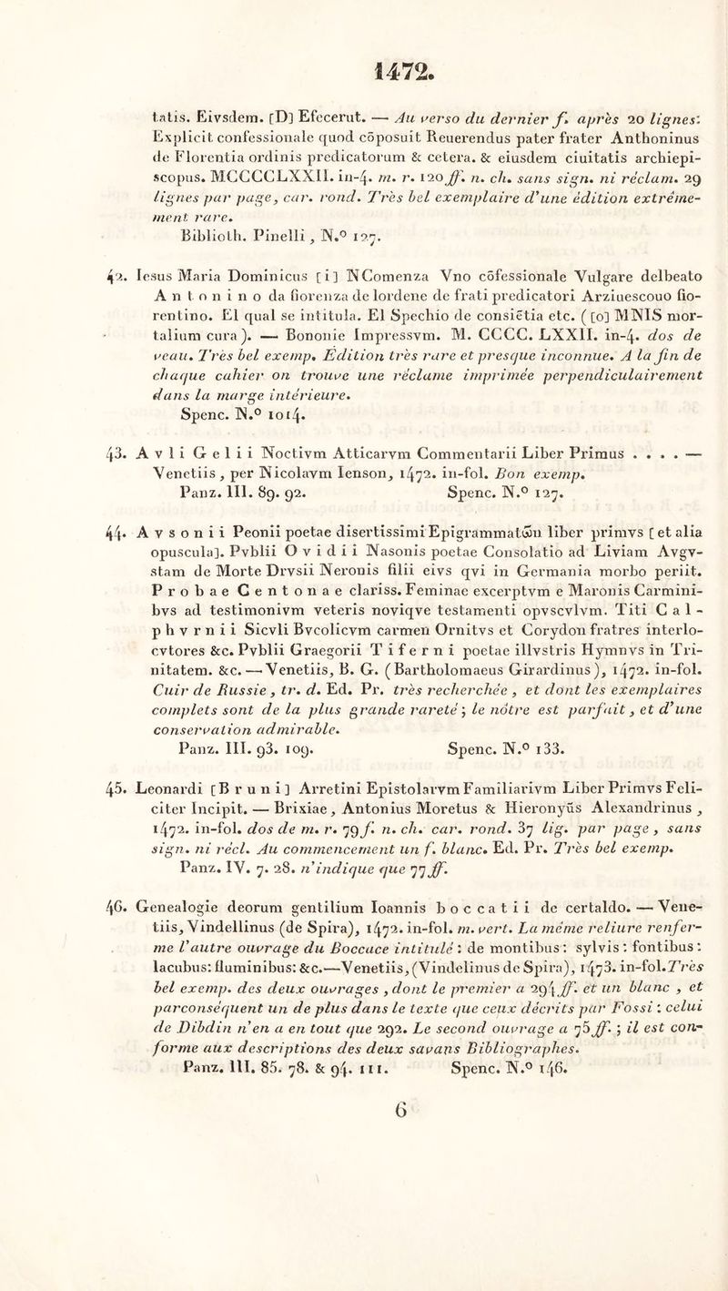 1472, tatis. Eivsdem. [D] Efecerut. — Au verso du dernier f» après 20 lignes. Explicit confessionale quod coposu.it Reuerendus pater frater Anthoninus de Florentia ordinis predicatorum 8c cetera. & eiusdera ciuitatis archiepi- scopus. MGGCCLXXII. in-4. m. r. 120ff. n. ch» sans sign. ni réclam. 29 lignes par page, car. rond. Très bel exemplaire d'une édition extrême- ment rare. Biblioth. Pinelli, N.° x 27. 42. Iesus Maria Dominions [i] INComenza Yno côfessionale Vulgare delbeato Antonino da fîorenza de lordene de frati predicatori Arziaescouo fio- rentino. El quai se intitula. El Spechio de consietia etc. ( [o] MINIS mor- taliumcura). —- Bononie Impressym. M. CCGC. LXX1I. in-4. dos de veau. Très bel exemp. Edition très rare et presque inconnue. A la fin de chaque cahier on trouve une réclame imprimée perpendiculairement dans la marge intérieure. Spenc. IN.° 10x4. 43. A v 1 i G e 1 i i Noctivm Atticarym Commentarii Liber Primus .... — Yenetiis, per Nicolavm lenson^ 1472. in-fol. Bon exemp. Panz. 111. 89. 92. Spenc. N.° 127. 44. A v s o n i i Peonii poetae disertissimi Epigrammatéon liber primvs [ et alia opuscula]. Pvblii O v i d i i Nasonis poetae Consolatio ad Liviam Avgv- stam de Morte Drvsii Neronis filii eivs qvî in Germania morbo periit. Probae Genton ae clariss. Feminae excerptvm e Maron is Carmini- bvs ad testimonivm veteris noviqve testamenti opvscvlvm. ïiti Cal- p h v r n î i Sicvli Bvcolicym carmen Ornitvs et Gorydon fratres înterlo- cvtores &c. Pvblii Graegorii T i f e r n i poetae illvstris Hymnvs in Tri- nitatem. &c. —« Yenetiis, B. G. ( Bartholomaeus Girardinus), 1472. în-foî. Cuir de Russie, tr. d. Ed. Pr. très recherchée , et dont les exemplaires complets sont cle la plus grande rareté j le notre est parfait 3 et d’une conservation admirable. Panz. III. 93. 109. Spenc. IN.° 133. 45. Leonardi [Bruni] Ai'retini Epistolarvm Familiarivm Liber Primvs Féli- citer Incipit. — Brixiae, Antonius Moretus 8c Hieronyüs Alexandrinus 1472. in-fol. dos de m. r. 79 f n. ch. car. rond. 37 lig. par page , sans sign. ni réel. Au commencement un f. blanc. Ed. Pr. Très bel exemp. Panz. IV. 7. 28. n indique que ’j'jff. !\G. Genealogie deorum gentilium Ioannis b o c ca t i i de certaldo. —Vene- tiis, Yindellinus (de Spira), 1472. in-fol. m. vert. La même reliure renfer- me Vautre ouvrage du Boccace intitulé : de montibus: sylvis: fontibus: lacubus: fluminibus: &c.—Yenetiis,(Vindelinus de Spii’a), 147^“ in-fol.ZVès bel exemp. des deux ouvrages ,clont le premier a et un blanc , et parconséquent un de plus dans le texte que ceux décrits par Fossi '. celui de Dibdin n en a en tout que 292. Le second ouvrage a jf. ; il est con- forme aux descriptions des deux savans Bibliographes. Panz. 111, 85. 78. & 94. 111. Spenc. N.° 146.