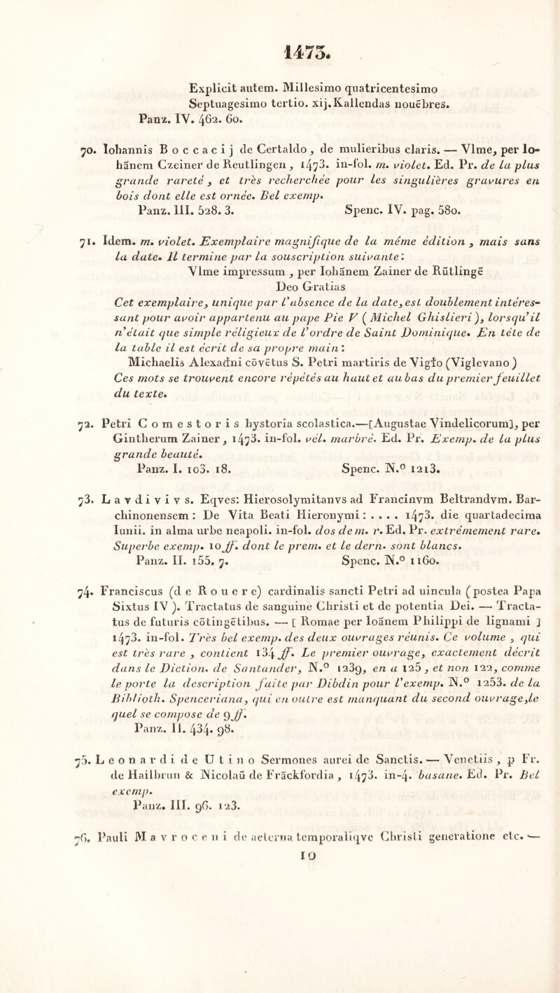 1473. Explicit autem. Millésime quatricentesimo Septuagesimo tertio. xij.Kallendas nouebres. Panz. IV. 462. 60. 70. lohannis Boccacij de Certaldo , de mulieribus claris. -— Vlme^ per io- hanem Czeiner de Reutlingen ^ 147^* in-fol. m. violet. Ed. Pr. de la plus grande rareté, et très recherchée pour les singulières gravures en bois dont elle est ornée. Bel exemp. Panz. III. 628. 3. Spenc. IV. pag. 58o. 71. Idem. m. violet. Exemplaire magnifique de la même édition , mais sans la date• Il termine par la souscription suivante'. Vlme impressum , per Iohanem Zainer de Rütlinge Deo Gratias Cet exemplaire, unique par Vabsence de la date, est doublement intéres- sant pour avoir appartenu au pape Pie V ( Michel Ghislieri ), lorsqu’il n était que simple réligieux de l’ordre de Saint J)omi-nique• En tête de la table il est écrit de sa propre main : Michaelis Alexadni côyetus S. Pétri martiris de Vigfo (Viglevano) Ces mots se trouvent encore répétés au haut et au bas du premier feuillet du texte. 72. Pétri Gomestoris bystoria scolastica.—[Augustae Vindelicorum]^ per Gintherum Zainer ^ i4?3. in-fol. vél. marbré. Ed. Pr. Exemp. de la plus grande beauté. Panz. I. ic3. 18. Spenc. N.° 1213. 73. L a y d i v i y s. Eqves: Hierosolymitanvs ad Francinvm Beltrandvm. Bar- cbinonensem : De Vita Beati Hieronymi : . . . . 14^3- die quartadecima Iunii. in aima urbe neapoli. in-fol. dos dem. r. Ed. Pr. extrêmement rare. Superbe exemp. 10 f \ dont le prem. et le dern• sont blancs. Panz. II. i55. 7. Spenc. IN.0 1160. 74. Francisais (de Roue r e) cardinalis sancti Pétri ad uincula (postea Papa Sixtus IV ). Tractatus de sanguine Christi et de potentia Dei. —• Tracta- tus de futuris cotingetibus. —• [ Romae per loanem Philippi de lignami j 1473. in-fol. Très bel exemp. des deux ouvrages réunis. Ce volume , qui est très rare , contient 134 jf» Le premier ouvrage, exactement décrit dans le Diction, de Santander, N.° 1239, en a 125 et non 122, comme le porte la description faite par Dibdin pour Vexemp. JN.° 1253. de la Biblioth. Spenceriana, qui en outre est manquant du second ouvrage,1e quel se compose de Q ff. Panz. II.434. 98. 75. L e o n a r d i d e U t i 11 o Sermones aurei de Sanctis. — Venetiis , p Fr. de Hailbrun & Aicolaü de Frackfordia , 1478. in“4* basane. Ed. Pr. Bel exemp. Panz, III. 9G. 123. n'6, Pauli M a v r o c e n i de aelcrna temporaliqve Christi generatione etc. -—