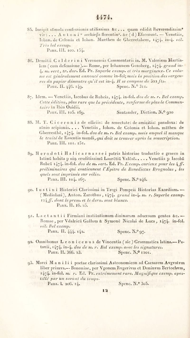 85. Incipit stimula confessionis utilissima &c . .. quam edidit Reverendissim* vie: ... A n t o n i 9 archieps florentin9. &c (d) EfecerunL. — Venetiis, lohan. de Colonîa et lohan. Manthen de Gherretshem, 1474* in-4* rél. Très bel exemp. Panz. III. 102. ioq. 86. Domilii Galderini Veronensis Commentarii in. M. Valerivm Martia- lem ( cum defensione).— Rome, per Iohannem Gensberg, 14>4* grand in- 4. fn. vert, tr. dor. Ed. Pr. Superbe exemp. et Lrès rnargineux• Ce volu- me est généralement annoncé comme in-fol; mais la position des vergeu- rcs du papier démontre quil est in-Zj* Il se compose tle 022 fts• Panz. II. /{46. 14o« Spenc. N.° 31 ï. 87. Idem. Venetiis, lacobus de Rubeis, 1474* in-fol. dos de m. r. Bel exemp. Cette édition^ plus rare que la précédentes renferme cle plus le Commen- taire in îbin Quidii. Panz. III. io5. 169. Santander, Diction. N.° 920 88. M. T. Giceronis de officiis: de senectute: de amicilia: paradoxal de sonio scipionis. . . . Venetiis , lohan. de Coionia et lohan. mathen de Gherresthë, 14y4* in-fol. dos de m. r. Bel exemp. mais auquel il manque le traité de Essentia mundi, qui doit se trouver après la souscription. Panz. III. £ o ï. £0i. 89. H e r o d o t i H a 1 i c a r n a s s e i patris historiae traductio e graeco in latinü habita p uiiy eruditissimü Laurëtiü Valëse Venetiis p Iacobu Rubeu 1474* in-fol. dos de m. vert. Ed. Pr. Exemp. curieux pour les l\jf préliminaires qui contiennent VEpitre de Benedictus Brognolus , les quels sont imprimés sur vélin. Panz. III. 104. 167. Spenc. N.°246. 90. I u s t i n i Historici Clarissirai in Trogi Pompeii Historias Exordium. — ( Mediolani), Anton. Zarothus , i474* grand in-4* r. Superbe exemp. 1 '4.#- dont leprem. et le demi, sont blancs. Panz. II. 16. 25. 91. L a c t a n t i i Firmiani institutionum diuinarum aduersum gentes &c. —- Roraae , per Vdalricü Gallum & Symonë INicolai de Luca, 1474- in-fol. vél. Bel exemp. Panz. I1.444* l42* Spenc. N.0 97. 92. Omni bonus Leonicenus de Vincentia ( sic ) Grammatica latina.—• Pa- tavii, *474. in-4. dos de m. r. Bel exemp. avec les signatures. Panz. il. 366. 23. Spenc. JN.° 1201. 90. JVIarci M a n i 1 i i poetae clarissimi Aslronomicon ad Caesarem Avgvslvm liber primvs.— Bononiae, per Vgonem Rvgerivm et Doninvm Bertochvm, 1474* in-fol. m. r. Ed. Pr. extrêmement rare. Magnifique exemp. apos- tillé par un savant du temps.