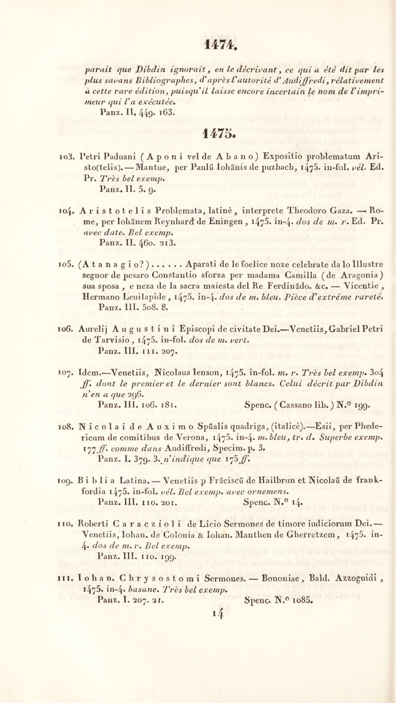 parait que Dibdin ignorait, en le décrivant, ce quia été dit par les plus savans Bibliographes, d'après Vautorité d’Audijffredi, relativement à cette rare édition, puisqu'il laisse encore incertain le nom de l'impri- meur qui l'a exécutée. Panz. II, 449 *63. 1475. 103. Pétri Paduani ( A p o n i vel de Abano) Expositio problematum Ari- sto[telis], — Mantue, per Paulü lohanis de puzbach^ 147^* in-fol. vèl> Ed. Pr. Très bel exemp. Panz. II. 5. 9. 104. Aristotelis Problemata, latine 3 interprète Theodoro Gaza. — Ro- mc, per Iolianem Reynhard de Eningen , i4y5. ixi-4* dos de m. r. Ed. Pr. avec date. Bel exemp. Panz. II. 460. 213. 105. (A tanagio?) Aparati de le foelice noze celebrate da lo Illustre segnor de pesaro Gonstantio sforza per madama Camilla (de Aragonia) sua sposa , e neza de la sacra maiesta del Re Ferdinado. &c. — Yicentie , Hermano Leuilapide, 147^. in-4* dos de m. bleu. Pièce d'extrême rareté. Panz. III. 5o8. 8. 106. Aurelij Augustini Episcopi de civitateDei.—Yenetiis^ Gabriel Pétri de Tarvisio, 1475- in-fol. dos de m. vert. Panz. III. m. 207. 107. Idem.—Yenetiis, Nicolaus lenson, 147^. in-fol. m. r. Très bel exemp. 3o4 JJ'. dont le premier et le dernier sont blancs. Celui décrit par Dibdin n en a que 296. Panz. lit. 106. 181. Spenc. (Cassano lib.) N.° 199. 108. Nicolai de Auximo Spüalis quadriga., (italicè).—Esii_, per Phede- ricum de comitibus de Yerona, 1475. in-4* m.bleu, tr. d. Superbe exemp. 177 Jf. comme dans Audiffredi_, Specim. p. 3. Panz. I. 379. 3. 7i'indique que ij5 JJ'. 109. B i b 1 i a Latina. — Venetiis p Fraciscü de Hailbrun et Nicoîaü de frank- fordia 147in-fol. vél. Bel exemp. avec ornemens. Panz. III. 110. 201. Spenc. N.° 14. 110. Roberti Caraczioli de Licio Sermones de timoré iudiciorum Dei.— Yenetiis, lohan. de Colonia & lohan. Manthen de Gherretzem, 1475- in- 4. dos de m. r. Bel exemp. Panz. III. 110. 199. 111. I o b a n. Chrysostomi Sermones. — Bononiae , Bald. Azzoguîdi , 1475. in-4- basane. Très bel exemp.