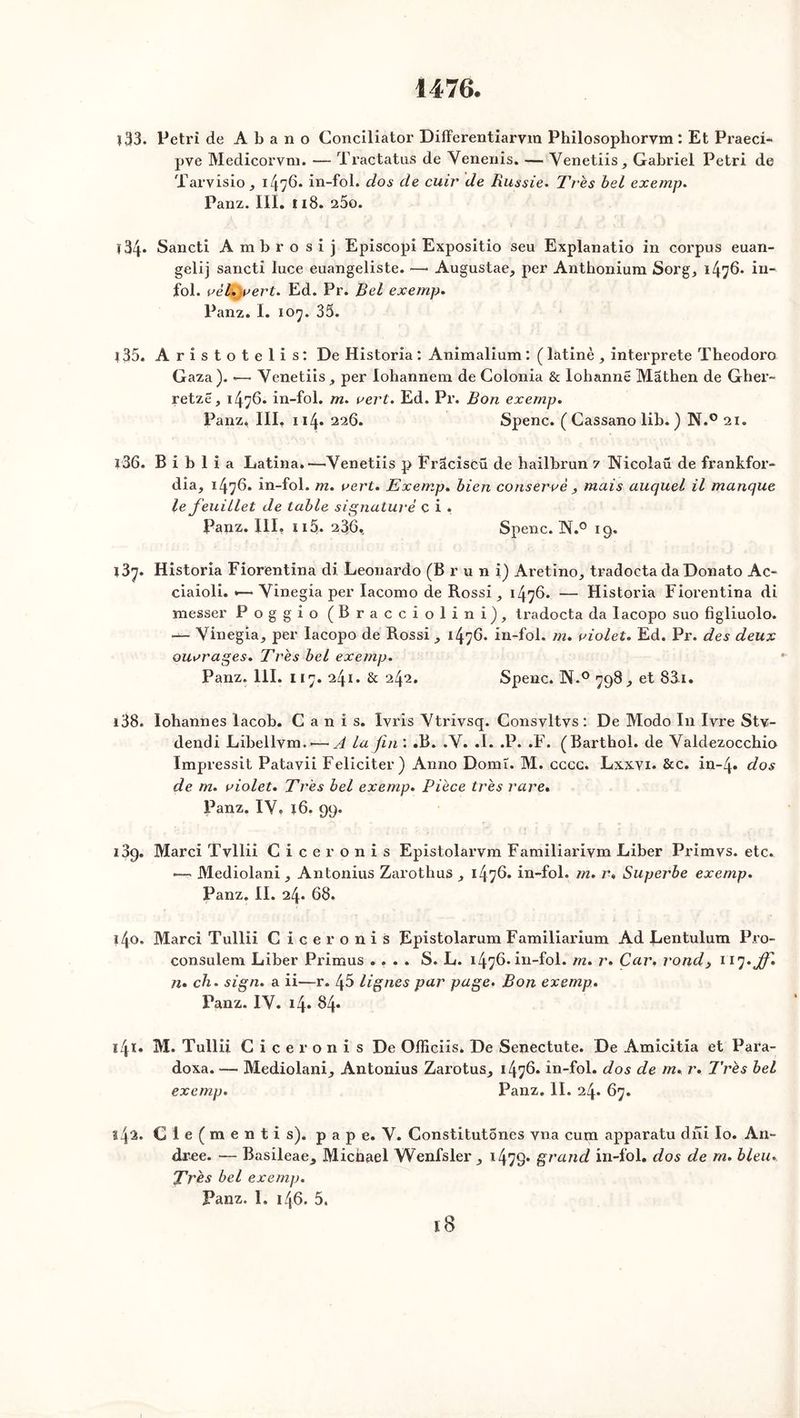 1476. ï 33. Pétri de Abano Conciliator Differentiarvm Philosophorvm : Et Praeci- pve Medicorvm. — Tractatus de Venenis. — Venetiis, Gabriel Pétri de Tarvisio, 147^* in-fol. dos de cuir de Russie. Très bel exemp. Panz. III. 118. 25o. ï34* Sancti Ambrosij Episcopi Expositio seu Explanatio in corpus euan- gelij sancti luce euangeliste. —• Augustae,, per Anthonium Sorg, 1476. in- fol. vèl.jvert. Ed. Pr. Bel exemp. Panz. I. 107. 35. *35. Aristotelis: De Historia: Animalium: (latinè, interprète Theodoro Gaza). *— Yenetiis, per lohannem de Colonia & lohannë Mathen de Gber- retzë, 1476. in-fol. m. vert. Ed. Pr. Bon exemp. Panz. III. 114. 226. Spenc. ( Cassano lib. ) N.° 21. 136. B i b 1 i a Latina.—Yenetiis p Frâciscü de hailbrun 7 Nicolaü de frankfor- dia, 1476. in-fol. m. vert. Exemp. bien conservé , mais auquel il manque le feuillet de table signature c i . Panz. III, n5. 236, Spenc. N.° 19. 137. Historia Fiorentina di Leonardo (Brun i) Aretino, tradocta daDonato Ac- ciaioli. *— Yinegia per Iacomo de Rossi ^ 1476. — Historia Fiorentina di niesser Poggio (Bracciolini), tradocta da Iacopo suo figliuolo. ■— Vinegia, per Iacopo de Rossi , 1476. in-fol. m. violet. Ed. Pr. des deux ouvrages. Très bel exemp. Panz. 111. 117. 241. & 242. Spenc. N.° 798., et 83i. 138. lohannes lacob. G a n i s. Ivris Ytrivsq. Consvltvs : De Modo In lyre Stv- dendi Libellvm.'—A la fin'. .B. .Y. .1. .P. .F. (Barthol. de Valdezocchio Impressit Patavii Féliciter) Anno Doinî. M. cccc. Lxxyi. &c. in-4. dos de m. violet. Très bel exemp. Pièce très rare• Panz. IY, 16. 99. 189. Marci Tvllii Ciceronis Epistolarvm Familiariym Liber Primvs. etc. — Mediolani ^ Antonius Zarothus 1476. in-fol. m. r» Superbe exemp. Panz. II. 24. 68. i4o. Marci Tullii Ciceronis Epistolarum Familiarium Ad Lentulum Pro- consulem Liber Primus .... S. L. 1476. in-fol. m. r. Car. rond, 117* Jfi. n. ch. sign. a ii—r. 45 lignes par page. Bon exemp. Panz. IY. 14. 84. i4ï. M. Tullii Ciceronis De Officiis* De Senectute. De Amicitia et Para- doxa. — Mediolani^ Antonius Zarotus^ 1476. in-fol. dos de m. r. Très bel exemp. Panz. II. 24. 67. l4^. C 1 e ( m e n t i s), pape. Y. Constitutones vna cum apparatu dîïi lo. An- drée. — Basileae, Michael YVenfsler ^ 1479» grand in-fol. dos de rn. bleu. Très bel exemp. Panz. L 146. 5.