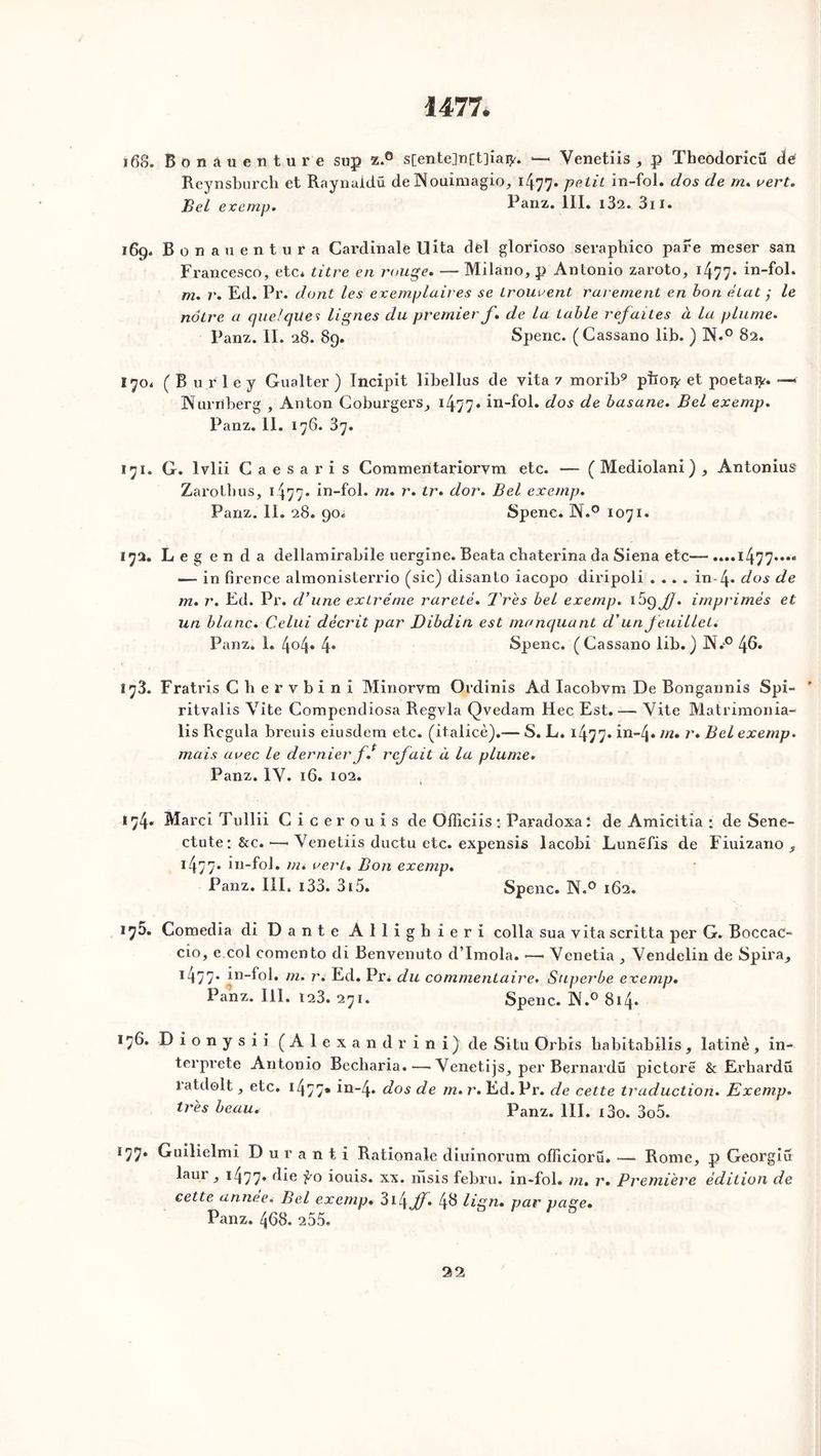 1477. 168. Bonauenture sup z.° s[ente]n[t]iai^. — Yenetiis , p Theodoricü dé Reynsburch et Raynuidu de Nouimagio, i477» petit in-fol. dos de m. vert. Bel exemp. Panz. III. i32. 3n. 169. Bonauentura Cardinale U ita del glorioso seraphico pare meser san Francesco, etc. titre en rouge. — Milano, p Anlonio zaroto, *477* in-f°l* m. r. Ed. Pr. dont les exemplaires se trouvent rarement en bon état ; le nôtre a quelques lignes du premier f. de la table refaites à la plume. Panz. II. 28. 89. Spenc. (Cassano lib. ) N.° 82. 170. ( B u r 1 e y Gualter ) Incipit libellus de vita 7 morib9 pTior* et poetaiy. —* Nurrïberg , Anton Coburgers, 1477» in-fol. dos de basane. Bel exemp. Panz. II. 176. 37. 171. G. lvlii Caesaris Commeritariorvm etc. — ( Mediolani ) , Antonius Zarothus, 1477• in-fol. m. r. tr. dor. Bel exemp. Panz. II. 28. 90. Spenc. N.° 1071. 172. Legenda dellamirabile uergine. Beata chaterina da Siena etc— ....l477*..« — in firence almonisterrio (sic) disanlo iacopo diripoli .... in 4* dos de m. r. Ed. Pr. d’une extrême rareté. Très bel exemp. 1^9 J). imprimés et un blanc. Celui décrit par Dibdin est manquant cl’un feuillet. Panz. 1. 404. 4. Spenc. (Cassano lib.) N.° 46. 173. Fratris Cbervbini Minorvm Ordinis Ad Iacobvm De Bongannis Spi- ritvalis Vite Compendiosa Regvla Qvedam Hec Est.— Vite Matrimonia- lis Rcgula breuis eiusdera etc. (italicè).— S. L. 1477- in-4* m. r. Bel exemp. mais avec le dernierf. refait à la plume. Panz. IV. 16. 102. 174. Marci Tullii Cice rouis de Officiis : Paradoxal de Amicitia • de Sene- ctute: &c. —• Yenetiis ductu etc. expensis lacobi Lunëfis de Fiuizano , 14-77* in-fol. m. vert. Bon exemp. Panz. III. i33. 3i5. Spenc. N.° 162. 17D. Comedia di Dante Alligbieri colla sua vita scritta per G. Boccac- cio, e col comento di Benvenuto d’Imola. •—• Yenetia , Yendelin de Spira, 1477* in-fol. m. r. Ed. Pr. du commentaire. Superbe exemp. Panz. III. 123. 271. Spenc. IX.0 814. 176. D i o n y s i i (Alexandr ini) de Situ Orbis babitabilis , latine , in- terprété Antonio Becharia.—• Yenetijs, per Bernardü pictore & Erbardii latdolt, etc. 1477* in-4* dos de m. r. Ed. Pr. de cette traduction. Exemp. très beau. panz. m. j3o. 3o5. Ï77. Guilielmi Durant! Rationale diuinorum officioru. — Rome, p Georgiu laur, 1477* füe iouis. xx. msis febru. in-fol. m. r. Première édition de cette année. Bel exemp. 314 ff. 4^ Hgu. par page. Panz. 468. 255.