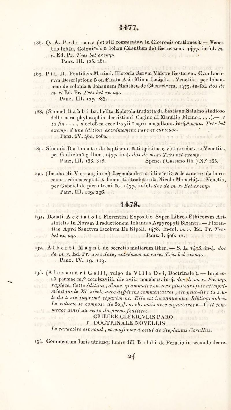 Î477. i8(j. Q. A. Pedianus (et alii cojamncntar. in Cioeroms orationes ). — Vene- tiis Iohau. Colcniesis & Iohan (Manthen de) Gerretzem. 1477. in-fol. m. r. Ed. Pr. Ti es bel exemp« • Panz. 111. 125. 281. 187. P i i, 11. Pontificis Maximi. Historia Rervm Ybiqve Gestarrym, Cvm Loco- rvm Descriptione Non Pinita Asia Minor Incijpit.— Venetiis , per Iohan- nem de colonia 8c Iohannem Mantben de Gbenretzein, i477* 'itt-fol. dos de m. r. Ed. Pr. Très bel exemp. Panz. III. 127. 286. 188. (Samuel K a b b i Israbelita Epistola tradotta da Bastiano Saluino studioso. délia liera phylosophia decristiani Cugino di Marsilio Ficino . . ♦ .).—• A la fin . . . , x octob m cccc lxxyii 1 agro mugellano. in-4*° veau. Très bel exemp. d’une édition extrêmement rare et curieuse. Panz, IV. 480, io8o, 189. Simon i s Dalraate de baptismo sâcti s.piritus z virtute eius. ■—. Venetiis* per Guilielmü gallum, 1477* in'4* dos de m. r. Très bel exemp. Panz, III, 133. 3i8. Spenc. (Cassano lib. )N.° i65. î 90. ( Iacobo di Voragine) Legenda de tutti li sacti : & le sancte ; da la ro- mana sedia acceptati & honorati (tradotte da Nicolo Manerbi).— Venetia* per Gabriel de piero treuisao^ 1477*- iû-Iol. dos de m. r.Bel exemp. Panz, III, 129. 296, 1478. 194. Donati Acciaioli Florentini Expositio Svper Libros Ethicorvm Ari- stotelis In Novam Traductionem Iobannis Argyropyli Bizantii.— Floren- tine Apvd Sanctym lacobym De Ripoli. 14>^* in-fol. m. r. Ed. Pr. Très bel exemp. Panz. I. 406. 1-2, 192. A l b e r t i M a g ni de secretis mulierum liber. — S. E* 147-^- in-4» dos de m. r. Ed. Pr. arec date, extrêmement rare. Très bel exemp. Panz. IV. 19. U9. 193. (A 1 e x a 11 d r i G a 11 i, vulgo de Villa De G Doctrinale ). — lmpres- sü parmae m.° cccclxxviii. die xvii. nouëbris. in-4- dos de m. r. Exemp. rapiécé. Cette édition xd'une grammaire en vers plusieurs f ois réimpri- mée dans le XVsiècle arec dijfférens commentaires x est peut-être la seu- le du texte imprimé séparément. Elle est inconnue aux Bibliographes. Le volume se compose de 5oJJ. n. ch. mais avec signatures a—f ; il com- mence ainsi au recto du prem. feuillet: CR1BERE CLERICVLÏS PARO f DOCTRINALE NOVELLIS Le caractère est rond * et conforme à celui de Stephanus Corallus. *94- Commentum Iuris utriusq; lumîs dni B a 1 d i de Perusio in secundo decre-