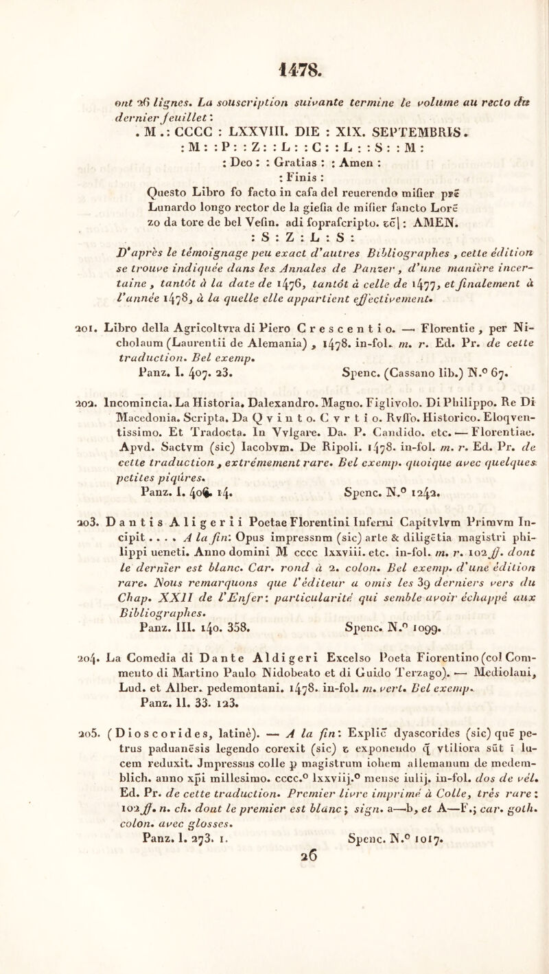 1478. ont A) lignes. La souscription suivante termine te volume au recto du dernier J euillet '. . M CCCG : LXXVIII. DIE : XIX. SEPTEMBRE. : M : : P : : Z : : L : : C : : L : : S : : M : : Deo : : Gratias : : Amen : : Finis : Questo Libro fo facto in cafa del reuerendo mifier Lunardo longo rector de la giefia de mifier fancto LorS zo da tore de bel Vefin. adi fopraferipto. zc\ : AMEN. : S : Z : L : S ; D*après le témoignage peu exact d'autres Bibliographes , cette édition se trouve indiquée dans les Annales de P amer, d'une maniéré incer- taine , tantôt à la date de 1476, tantôt à celle de 1 et finalement à l'année i47§.» à la quelle elle appartient eJJ'eçtivemenU 201. Libro délia Agricoltvra di Piero Crescentio. —• Florentie , per Ni- cholaum (Laurentii de Alemania) , i/jyB. in-fol. m. r. Ed. Pr. de cette traduction. Bel exemp• Panz. I. 4^7* 23. Spenc. (Cassano lib.) N.° 67. 20Q. lncomincia. La Historia. Dalexandro. Magno. Figlivolo. Di Philippo. Re Di Macedonia. Scripta. Da Qvinto. Cvrtio. Rvfl'o. Historico. Eloqven- tissimo. Et Tradocta. In Vvlgare. Da. P. Candido. etc.-—Florentiae. Apvd. Sactym (sic) lacobvm. De Ripoli. 1478- in-fol. m. r. Ed. Pr. de cette traduction t extrêmement rare. Bel exemp. quoique avec quelques petites piqûres. Panz. I. 40^. 14. Spcnc. N.° 1242. 2o3. Dantis Aligerii Poetae Florentini Inferni Capitvlym Primvm In- cipit . . . . A la fin'. Opus impressnm (sic) arte & diligëtia magistri phi- lippi ueneti. Anno domini M cccc lxxyiii. etc. in-fol. m. r. 102 Jf. dont le dernier est blanc. Car. rond à 2. colon. Bel exemp. d'une édition rare. Nous remarquons que Véditeur a omis les 3g derniers vers du Chap. XXI1 de l'Enfer : particularité qui semble avoir échappé aux Bibliographes. Panz. III. 140. 358. Spenc. N.° 1099. 204• La Comedia di Dante Aldigeri Excelso Poeta Fiorentino (col Com- mento di Martino Paulo Nidobeato et di Guido Terzago). •—- Mediolani, Lud. et Alber. pedemontani, 1478. in-fol. m. vert. Bel exemp. Panz. 11. 33. 123. 2o5. (Dioscorides, latine). — A la fin'. Explic dyascorides (sic) que pe- trus paduanesis legendo corexit (sic) z exponendo c[ ytiliora sût ï lu- cem reduxit. Jmpressus colle p magistrum iohem allemanum de medetn- blich. anno xpi millesimo. cccc.° lxxyiij.0 merise iulij. in-fol. dos de vél• Ed. Pr. de cette traduction. Premier livre imprimé à Colley très rare : 102 jf. n. ch. dont le premier est blanc J sign. a—-b, et A—F.; car. golh. colon. avec glosses. Panz. 1. 273. 1. Spenc. N.° 1017.