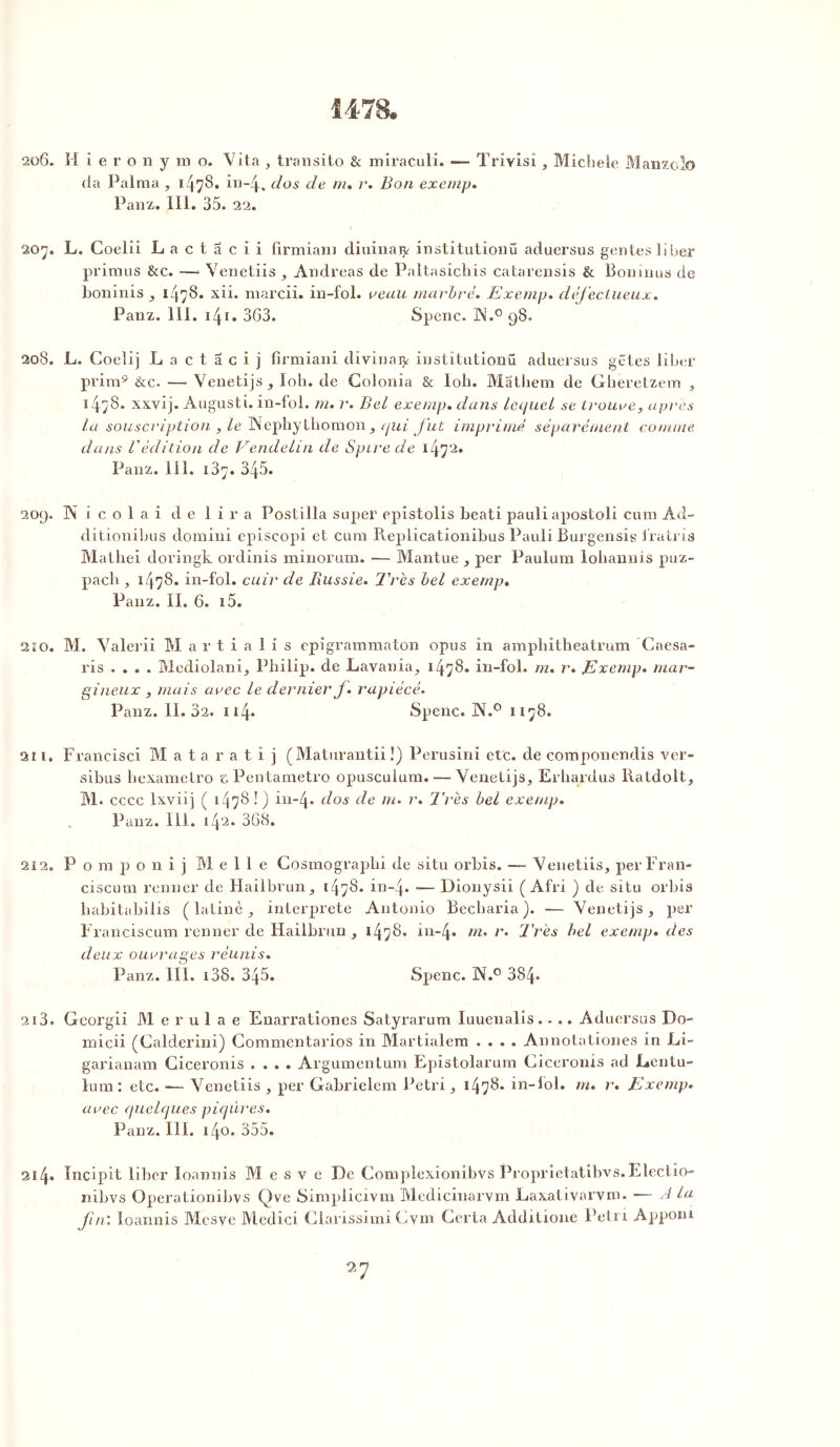 1478. 206. H ieronymo. Vita , transito & miraculi. — Trivisi, Michèle Manzolo (la Palraa , 1478* in-4. d°s m% r% Bon exemp. Panz. 111. 35. 22. 207. L. Coelii La c t a c i i firmiani diuinaijr instîtutionü aduersus gentes liber primus &c. —* Venetiis , Andréas de Paltasichis catarensis & Boninus de boninis , 1478. xii. mardi, in-fol. veau marbré. Exemp. défectueux. Panz. 111. 141 • 363. Spenc. ÜN.° 98. 208. L. Coelij L a c t a c i j firmiani divinaty institutionü aduersus gëtes liber prim9 &c. — Venetijs, Ioh. de Golonia & lob. Matliem de Gheretzem , i4;8. xxvij. Augusti. in-fol. m. r. Bel exemp. dans lequel se trouve, apres la souscription , le INephythomon, ejui fut imprimé séparément comme dans l'édition de Vendelin de Spire de 1472. Panz. 111. 187. 345. 209. Nicolai de lira Postilla super epistolis beati pauli apostoli cura Ad- ditionibus domini episcopi et cura Replicationibus Pauli Burgensig fratris Mathei doringk ordinis minorum. •— Mantue , per Paulum lohannis puz- pach , 1478* in-fol. cuir de Russie. Très bel exemp. Panz. II. 6. i5. 210. M. Valerii M a r t i a 1 i s epigrammaton opus In ampliitheatrum Caesa- ris .... Mediolani, Philip, de Lavania, 1478. in-fol. m. r» Exemp. mar- gineux , mais avec le dernier J. rapiécé. Panz. 11.32. 114- Spenc. N.° 1178. 2î 1. Francïsci M a t a r a t i j (Maturantii !) Perusini etc. de componcndis ver- sibus hexametro e Pentametro opusculum. — Venetijs, Erliardus Ratdolt, M. cccc Ixviij ( 1478 ! ) in-4- dos de m. r. Très bel exemp. . Panz. 111. 142. 368. 212. P o m p o n i j M elle Gosmographi de situ orbis. — Venetiis, périrait- ciscum rentier de Hailbrun, 1478. in-4. — Dionysii ( Afri ) de situ orbis habitabilis (latine, interprète Antonio Becharia). — Venetijs, per Iranciscum renner de Hailbrun, 1478. in-4. m' /% Très bel exemp. des deux ouvrages réunis. Panz. III. i38. 345. Spenc. ]N.° 384* 213. Georgii M e r u 1 a e Enarrationes Satyrarum luuenalis.. .. Aduersus Do- micü (Galderini) Commentarios in Martialem .... Annotationes in Li~ garianam Giceronis .... Argumentum Epistolarum Ciceronis ad l»entu- lum: etc. — Venetiis , per Gabrielem Pétri, 1478- in-fol. m. r. Exemp. avec quelques piqûres. Panz. 111. 140. 355. 214« Incipit liber loannis M e s v e De Compîexionibvs Proprietatibvs.Electio- nibvs Operationibvs Qve Simplicivm Medicinarvm Laxativarvm. — A la fin'. loannis Mesye Medici Clarissimi Cvnt Gerta Additione Petit Apponi