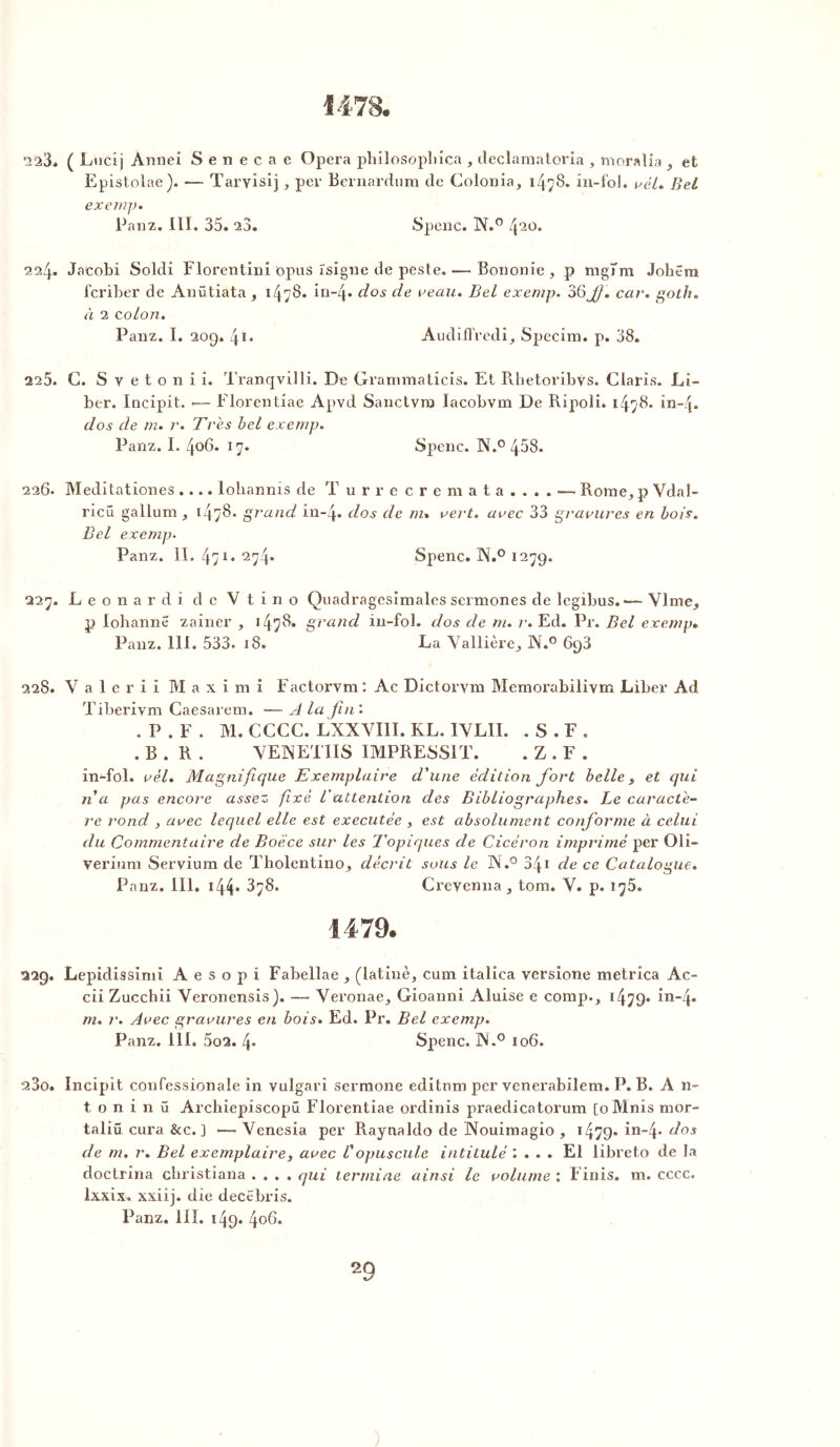 223* ( Lucîj Annei Senecae Opéra philosopbica , declamatoria , moralia , et Epistolae). — Taryisij, per Bernardum de Colonia, i4?8. in-fol. vél. Bel exe in jj. Panz. III. 35. 23. Spenc. IV.0 420. 224. Jaeobi Soldi Florentini iopus ïsigne de peste.— Bononie , p îngTm Joliera feriber de Anütiata, 1478. in~4* clos de veau. Bel exemp. 36Jf. ccw. goth. à 2 colon. Panz. I. 209. 4î. Audifï’redi, Specim. p. 38. 225. G. Svetonii. Tranqvilli. De Grammatîcis. El Rhetoribys. Claris. Li- ber. Incipit. •— Florentiae Apvd Sanctvro Iacobvm De Ripoli. 1478. in-4. dos de m. r. Très bel exemp. Panz. I. 406. 17. Spenc. N.° 458. 226. Meditationes.... lohannis de T u r r e c r e m a t a . . . . — Rome, p Vdal- ricü gallum , 1478. grand in-4» dos de m. vert, avec 33 gravures en bois. Bel exemp. Panz. II. 471* 2y4* Spenc. IL0 1279. ,2'2rj. Leonard i de Vtino Quadragesîmales sermones de legibus.VI me. p lohanne zainer , *4^8. grand in-fol. dos de m. r. Ed. Pr. Bel exemp« Panz. 111. 533. 18. La Vallière, N.° 698 228. V a 1 e r i i M a x i m i Factorvm : Ac Dictorym Memorabilivm Liber Ad Tiberivm Caesarem. — A la fin '. .P. F. M. CCCC. LXXVI1I. KL. IVLII. .S. F. . B . R . VENETIIS IMPRESSIT. . Z . F . in-fol. vèl. Magnifique Exemplaire d'une édition fort belle, et qui n a jjas encore assez fixé Vattention des Bibliographes. Le caractè- re rond , avec lequel elle est executèe , est absolument conforme à celui du Commentaire de Boëce sur les Topiques de Cicéron imprimé per Oli- verium Servium de Tholentino^ décrit sous le A.° 341 de ce Catalogue. Panz. III. 144* 3y8. Creyenna , tom. V. p. 1^5. i 479. 229. Lepidissimi A e s o p i Fabellae , (latine, cura italica versione metrica Ac- cii Zucchii Veronensis). —• Veronae, Gioanni Aluise e comp., 1479. in-4. m. r. Avec gravures en bois. Ed. Pr. Bel exemp. Panz. III. 5o2. 4* Spenc. ]N.° 106. 230. Incipit confessionale in vulgari sermone editnm per venerabilem. P. B. A 11- t o n i n ü Archiepiscopü Florentiae ordinis praedicatorum [oMnis mor- taliü cura &c. ] — Venesia per Raynaldo de Nouimagio , 1479- in-4* dos de m. r. Bel exemplaire, avec f opuscule intitulé '. . . . El libreto de la doctrina ebristiana .... qui termine ainsi le volume : Finis, m. cccc. Ixxix. xxiij. die decëbris. Panz. III. 149. 4o6. 29 )