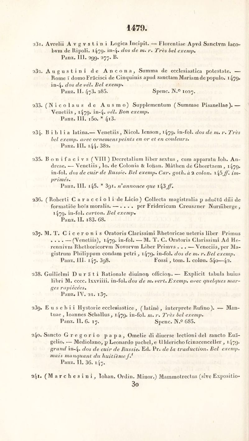 1479 231. Avrelîi A v g v s t i n i Logica Incipït. — Florentiae Apvd Sanctvm laco- bvm de Ripoli. 1479° m_4* dos de m% r* Très bel exemp. Panz. III. 299. 277. R. 23s. Augustini de A n c o n a , Summa de ecclesiastica potestate. — Rome ï domoPracisci de Cinquinis apud sanctam Mariam de populo. 14^9- 1x1-4. clos de vèl. Bel exemp. Panz. II» 473. 285. Spenc. N.° 1027. 233. (Nicolaus de Ausmo) Supplementum ( Summae Pisanellae). — Venetiis, 1479- in-4» B°n exemp. Panz. III. i5o. * 413. 234. B i b 1 i a latina.— Venetiis, INicol. Ienson, 1479» in-fol. dos de m. r. Très bel exemp. arec ornemenspeints en or et en couleurs. Panz. III. 144' 382. 235. Bonifacivs (VIII ) Decretalium liber sextus, cum apparatu lob. An- dreae. •— Venetiis , lo. de Colonîa & lois an. Mâthen de Gheertzem , 1479. in-fol. dos de cuir de Russie. Bel exemp. Car. goth. à 2 colon. 145 JJ. im- primes. Panz. III. i45. *391. n annonce que 143 JJ. 236. (Roberti Caraccioli de Licio) Collecta magistralia p aduëtü dni de formatiôe bots moralis. —. . . . per Fridericum Creuszner Nurrîiberge, 1479. in-fol. carton. Bel exemp• Panz. II. 183. 68. 237. M. T. Ciceronis Oratoris Clarissimi Rhetoricae ueteris liber Primus .... —(Venetiis), 1479* in-fol. —• M. T. C. Oratoris Clarissimi Ad He- rennivm Rhetboricorvm Novorvm Liber Primvs . . . —Veneciis, per Ma- gistrum Pbilippum condam pétri , 1479* in-fol. dos de m. r. Bel exemp. Panz. III. 1ZJ7. 398. Fossi, tom. I. colon. 54o—!\2. 238. Guilielmi Durati Rationale diuinoij; officioi^. — Explicit tabula liuius libri M. cccc. lxxviiii. in-fol. dos de m. vert. Exemp. avec quelques mar- ges rapiécées. Panz. IV. 21. 137. 289. E u s e b i i Hystorie ecclesiastice, (latine, interprète Rufino). — Man- tuae , loannes Scballus, 1479» in-fol. m. r. Très bel exemp. Panz. II. 6. 17. Spenc. N.° 685. 240. Sancto Gregorio papa, Omelie di diuerse lectioni del sancto Eua- gelio. •— Mediolano, p Leonardo pacbel, e 13 ldericbo fcinzccnceller , 1479- grand in-4» dos de cuir de Russie. Ed. Pr. de la traduction. Bel exemp. mais manquant du huitième J.* Panz. II. 36. 147. 241. (Marchesini, ïohan. Ordin. Minor.) Mammotrectus (sivc Expositio- 3o