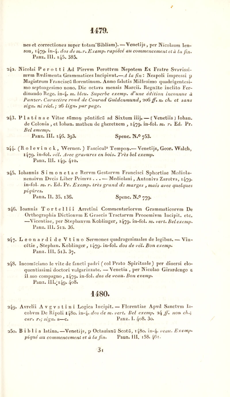 1479. nés et correctiones super totam’Bibliam).—Venetijs, per Nicoiaum Ien~ son, 1479- in-4* dos de m.r. Exemp. rapiécé au commencement et à La fin» Panz. 111. i/p. 385. 24a, Nicolai P e r o t t i Ad Pirrvm Perottvm Nepotem Ex Fratre Svavissi- mvm Rvdiraenta Grammatices Incipivnt.—A la fin'. Neapoli impressi p Magistrum Franciscü florentinum. Anno falutis Millesimo quadrigentesi- mo septuagesimo nono. Die octava mensis Marcii. Regnate inclito Fer- dinando Rege. in-4* m. bleu. Superbe exemp. d'une édition inconnue à Panzer. Caractère rond de Conrad GuLdenmunds 206 ff. n. ch. et sans sign. ni réel. ; 26 lign. par page. □43. P 1 a 11 n a e Vitae sümoijr pontificû ad Sixtum iiij,— [ Venetiis ] lohan. de Colonia , et lohan. mathen de gheretzem 1479* in-fol. m. r. Ed. Pr. Bel ememp. Panz. III. 146. 398. Spenc. 1N.° >]53. □44* (Rolevin ck, Werner. ) Fascicul9 Tempoty.—- Venetijs, Geor. Walch, 1479* in-fol. a cl. Arec gravures en bois. Très bel exemp. Panz. III. 149. 410* a45. Iohannis Simonetae Rervm Gestarvm Francisci Sphortiae TVIediola- nensivm Dvcis Liber Primvs . . . •— Mediolani, Antoniys Zarotvs, 1479» in-fol. m. r. Ed. Pr. Exemp. très grand de marges , mais avec quelques piqûres. Panz. II. 35. i36. Spenc. N.° 779. 246. loannis T ortellii Arretini Commentariorvm Grammaticorvm De Orthographia Dictionvm E Graecis Tractarvm Prooemivm Incipit. etc. —Vicentiae, per Stepbanvm Koblinger, i479- in-fol. m. vert. Bel exemp. Panz. 111. 512. 36. 247. Leonardi de Vtino Sermones quadragesimales de legibus. —- Vin- cetie , Stephan. Koblinger, i479* in-fol. dos de vél. Bon exemp. Panz. III. 513. 3y. 248. IncomTciano le vite de fancti padri (col Prato Spirituale) per diuersi elo- quentissimi doctori vulgarizzate. —Venetia , per INicolao Girardengo z il.suo compagno , 1479* in-fol. dos de veau. Bon exemp. Panz. III.^ 149. 4°3. 1480* 249. Avrelii Avgvstini Logica Incipit. —* Florentiae Âpvd Sanctvm ïa- cobvm De Ripoli 1480. in-4. dos de m. vert. Bel exemp. 24 jtf. non ch.; car. r.; sign. a—-c. Panz. I. 408. 3o. s5o. B i b 1 i a latina.—Venetijs, p Octauianü Scotu, 1480. in-4- veau. Exemp» piqué au commencement et à la Jin. Panz. III. 158. 461. 3i