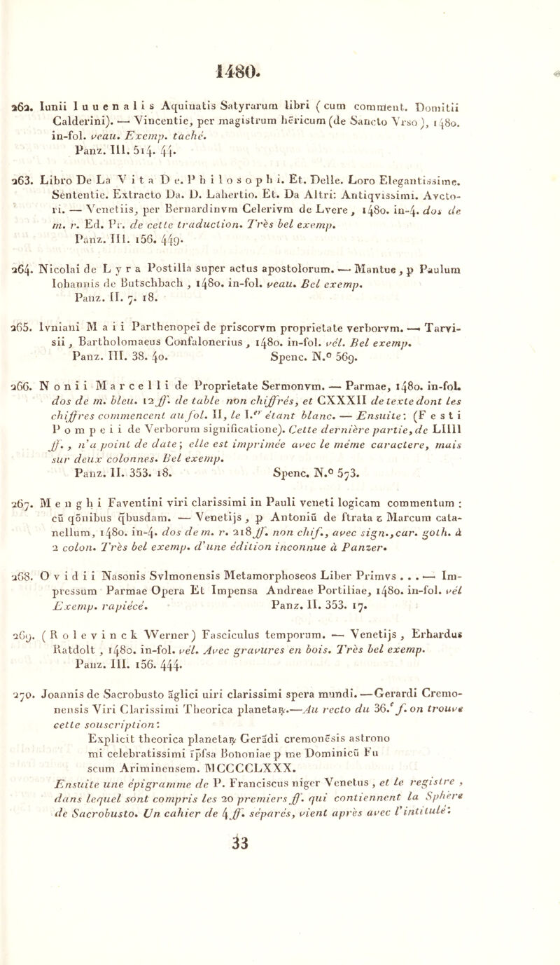 1480. 2Ô2. Iunii luuenalis Aquinatis Satyrarum libri ( cutn corartient. Domitii Calderini). •—• Vincentie, per magistrum hericum(de Sancto Vrso), in-fol. veau. Exemp. taché. Panz. 111. 514- 44* 263. Libro De La V i t a D e. P b i 1 o s a p h i. Et. Delle. Loro Elegantissime. Sententie. Extracto Da. D. Lahertio. Et. Da Altri: Antiqvissimi. Avcto- rî. — Venetiis, per Bernardinvm Celerivm de Lvere , 1480. in-4* do* de rn. r. Ed. Pr. de cette traduction. Très bel exemp. Panz. III. i56. 449* 264. Ni cola i de L y r a Postiiîa super actus apostolorum. —- Mantue, p Paulura Iohannis de Butschbach , i4Bo. in-fol. veau» Bel exemp. Panz. II. 7. 18. 265. lvniani M a i i Parthenopeî de priscorvm proprietate verborvm. —» Tarvi- sii, Bartholomaeus Cünfalonerius , 1480. in-fol. vél. Bel exemp. Panz. III. 38. 4o. Spenc. N.° 569. 266. N o n i i M a r c e 1 1 i de Proprietate Sermonvm. — Parmae, 1480. in-fol. dos de m. bleu. 12 ff. de table non chiffrés, et CXXXII de texte dont Les chiffres commencent au fol. Il, le ï.e> étant blanc. — Ensuite; (F e s t i P o m p e i i de Verborum signiücatione). Cette dernière partie, de LII11 ff. , n a point de date ; elle est imprimée avec le même caractère, mais sur deux colonnes• Bel exemp. Panz. II. 353. 18. Spenc. N.° 5^3. 267. M e n g h i Faventini viri clarîssîmi in Pauli veneti logicam commentum : cü qônibus qbusdam. — Venetijs, p Antoniû de ftrata z Marcum cata- nellum, 1480. in-4* dos de m. r. 218 ff. non cliif., avec sign.,car. goth. à 2 colon. Très bel exemp. d'une édition inconnue à P amer. 268. O v i d i i Nasonis Svlmonensis Metamorpboseos Liber Primvs . . . ■— Im- pressum Parmae Opéra Et Impensa Andreae Portiliae, 1480. in-fol. vél Exemp. rapiécé. Panz. II. 353. 17. iG<j. (Rolevinck Werner) Fasciculus temporum. -— Venetijs , Erhardus Piatdolt , 1480. in-fol. vél. Avec gravures en bois. Très bel exemp. Panz. III. i56. 444' 270. Joannis de Sacrobusto aglici uîrî clarissimi spera mundi.—Gerardi Cremo- nensis Viri Clarissimi Theorica planetai^.—Au recto du 36.ff.on trouve cette souscription: Explicit theorica planetaijr Geradi cremonesis astrono mi celebratissîmi ïpfsa Botmniaep me Dominicü Fu scum Ariminensem. MCCCCLXXX. Pénsuile une èpigranime de P. Franciscus niger Venetus , et le registre , dans lequel sont compris les 20 premiers f). qui contiennent la Sphère de Sacrobusto. IJn cahier de t\ff. séparés, vient après avec Vintitule.