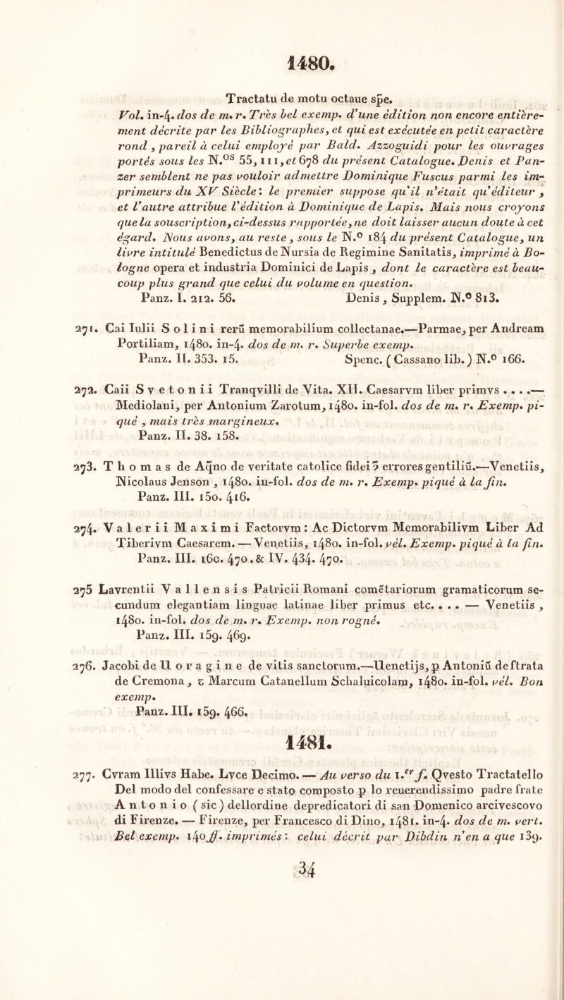 1480. Tractatu de motu octaue spe. Vol. in-4* dos de m* r. Très bel exemp. d'une édition non encore entière- ment décrite par les Bibliographes, et qui est exécutée en petit caractère rond , pareil à celui employé par Bald. Azzoguidi pour les ouvrages portés sous les N.os 55, 111,^678 du présent Catalogue, Denis et Pan- zer semblent ne pas vouloir admettre Dominique Fuscus parmi les im- primeurs du XV Siècle : le premier suppose quil n était qu éditeur , et Vautre attribue Védition à Dominique de Lapis, Mais nous croyons que la souscription, ci-dessus rapportée, ne doit laisser aucun doute à cet égard, Nous avons, au reste, sous le N.° 184 du présent Catalogue, un livre intitulé Benedictus deNursia de Regimine Sanitatis, imprimé à Bo- logne opéra et industria Dominici de Lapis , dont le caractère est beau- coup plus grand que celui du volume en question, Panz. I. 212. 56. Denis ^ Supplem. !N.° 8ï3. 271. Cal Iulii Solini rerü memorabilium collectanae.—Parmae^ per Andream Portiliam, 1480. in-4* dos de m. r. Superbe exemp, Panz. II. 353. i5. Spenc. ( Cassano lib.) N.° 166. 272. Caii Svetonii Tranqvilli de Vita. XII. Caesarvm liber primys .. . - Mediolani^ per Antonium Zarotura^ 1480. in-fol. dos de m, r, Exemp, pi- qué , mais ti'ès rnargineux, Panz. II. 38. i58. 2j3. Thomas de Aqno de veritate catolice fidei? errores gentiliü.—Venetiis* iNicolaus Jenson , 1480. in-fol. dos de m, r, Exemp, piqué à la fin, Panz. III. i5o. 416. 274. Valerii Maximi Factovvm : Ac Dictorvm Memorabilivm Liber Ad Tiberivm Caesarem. —Venetiis, 1480. in-fol. vél, Exemp. piqué à la fin. Panz. III. 16c. 470 . & IV. 4^4* 47°* 2^5 Lavrentii Yallensis Patricii Romani cometariorum gramaticorum se- cundum elegantiam linguae latinae liber primus etc. ... — Yenetiis , 1480. in-fol. dos de m. r. Exemp. non rogné. Panz. III. i5g. 469. 276. Jacobi de 11 o r a g i n e de vitis sanctorum.—Uenetijs^ p Antoniü deftrata de Cremonaj, z Marcum Catanellum Schaluicolam, 1480. in-fol. vél. Bon exemp. Panz. III. 159. 466, 1481. 277. Cvram lllivs Habe. Lvce Decimo. — Au verso du 1 ,erf. Qvesto Tractatello Del modo del confessare e stato composto p lo reuerendissimo padre frate Antonio ( sic) dellordine depredicatori di san Domenico arcivescovo di Firenze. — Firenze, per Francesco di Dino, 1481. in-4* dos de m. vert. Bel exemp. 1^0JJ. imprimés'. celui décrit par Dibdin n en a que 109.