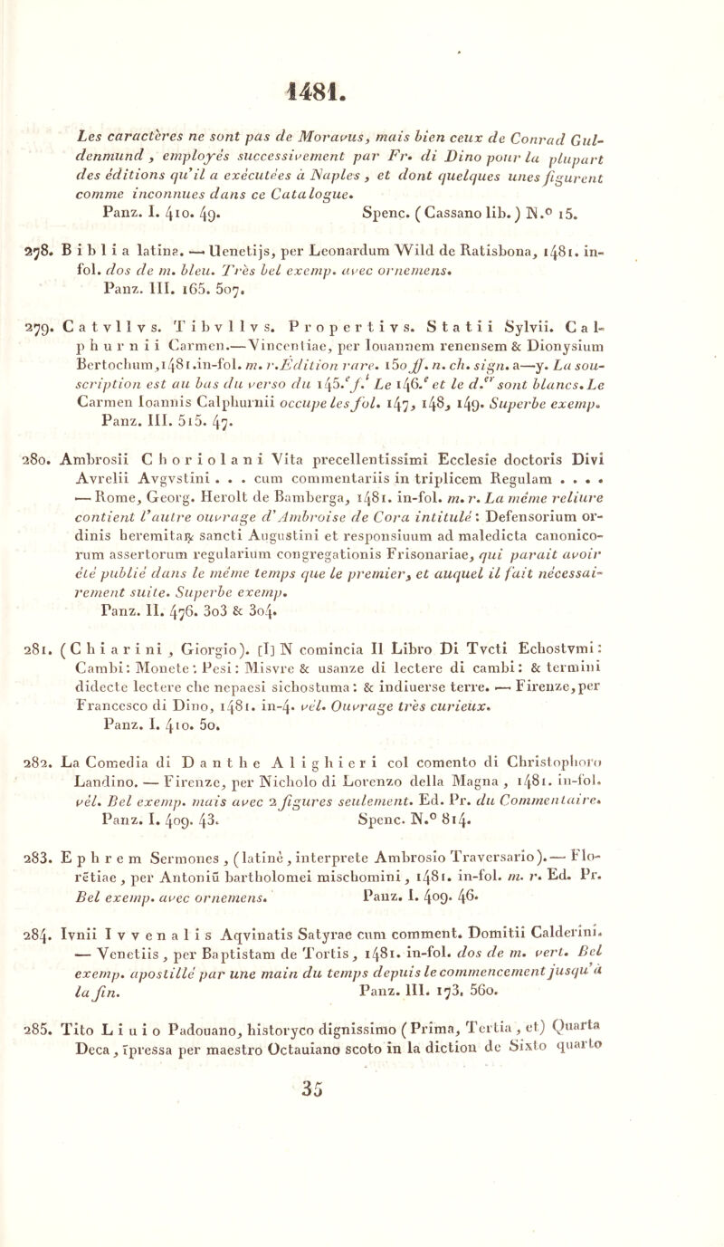 1481. Les caractères ne sont pas de Moravus, mais bien ceux de Conrad Gul- denmund , employés successivement par Fr. di Dino pour la plupart des éditions qu il a exécutées à Naples , et dont quelques unes figurent comme inconnues dans ce Catalogue. Panz. I. 4 io. 49* Spenc. ( Cassano lib. ) Pi.° i5. 278. B i b 1 i a latins. —> llenetijs, per Leonardum Wild de Ratisbona, 1481. in- fol. dos de m. bleu. Très bel exemp. avec or ne me ns. Panz. III. i65. 507. 27g. Catvlîvs. T i b v 1 1 v s. Propertivs. Statiî Sylvii. Ca 1- p h u r n i i Carmen.—Vincentiae, per Iouannem renensem & Dionysium Bertochum, 1481.in-fol. m. r .Edition rare. i5o jj. n. ch. sign. a—y. La sou- scription est au bas du verso du 1 i[5.efJ Le 146/ et le d.ei sont blancs. Le Carmen loannis Calphurnii occupe les fol. 147^ i4§> I49* Superbe exemp. Panz. III. 515. 47. 280. Ambrosii Cboriolani Vita precellentissimi Ecclesie doctoris Divi Avrelii Avgvstini . . . cura commentariis in triplicem Regulam .... •— Rome, Georg. Herolt de Bamberga, 1481. in-fol. m. r. La meme reliure contient Vautre ouvrage cl'Ambroise de Cora intitulé : Defensorium or- dinis heremitaty sancti Augustin! et responsiuum ad maledicta canonico- rum assertorum regularium congregationis Frisonariae, qui parait avoir été publié dans le même temps que le premier3 et auquel il fait nécessai- rement suite. Superbe exemp. Panz. II. 476. 3o3 & 3o4* 281. ( C h i a r i ni , Giorgio). [I] N comincîa II Libro Di Tvcti Ecbostvmi : Cambi : Monete : Pesi : Misvre & usanze di lectere di cambi: & termini didecte lectere che nepaesi sicbostuma: & indiuerse terre. —• Firenze,per Francesco di Dino, 1481. in-4* vél. Ouvrage très curieux. Panz. I. 410. 5o. 282. La Comedia di D a n t h e Alighieri col comento di Christopboro Landino. — Firenze, per Nicholo di Lorenzo délia Magna , 1481. in-fol. vél. Bel exemp. mais avec 2 figures seulement. Ed. Pr. du Commentaire» Panz. I. 409. 43* Spenc. !N.° 814« 283. E p h r e m Sermones , (latine , interprété Ambrosio Traversario).-— B lo- rëtiae, per Antoniü bartholomei mischomini, 1481. in-fol. m. r* Ed. Pr. Bel exemp. avec ornemens. Panz. I. 4°9* 4^* 284. Ivnii I v v en a 1 i s Aqvinatis Satyrae cura comment. Domitii Calderini. — Venetiis , per Baptistam de Tortis , 1481. in-fol. dos de m. vert. Bel exemp. apostillé par une main du temps depuis le commencement jusqu à la fn. Panz. 111. 173, 56o. 285. Tito L i u i o Padouano, historyco dignissimo (Prima, Tertia , et) Quarts Deçà, îpressa per maestro Octauiano scoto in la diction de Sixto quaito