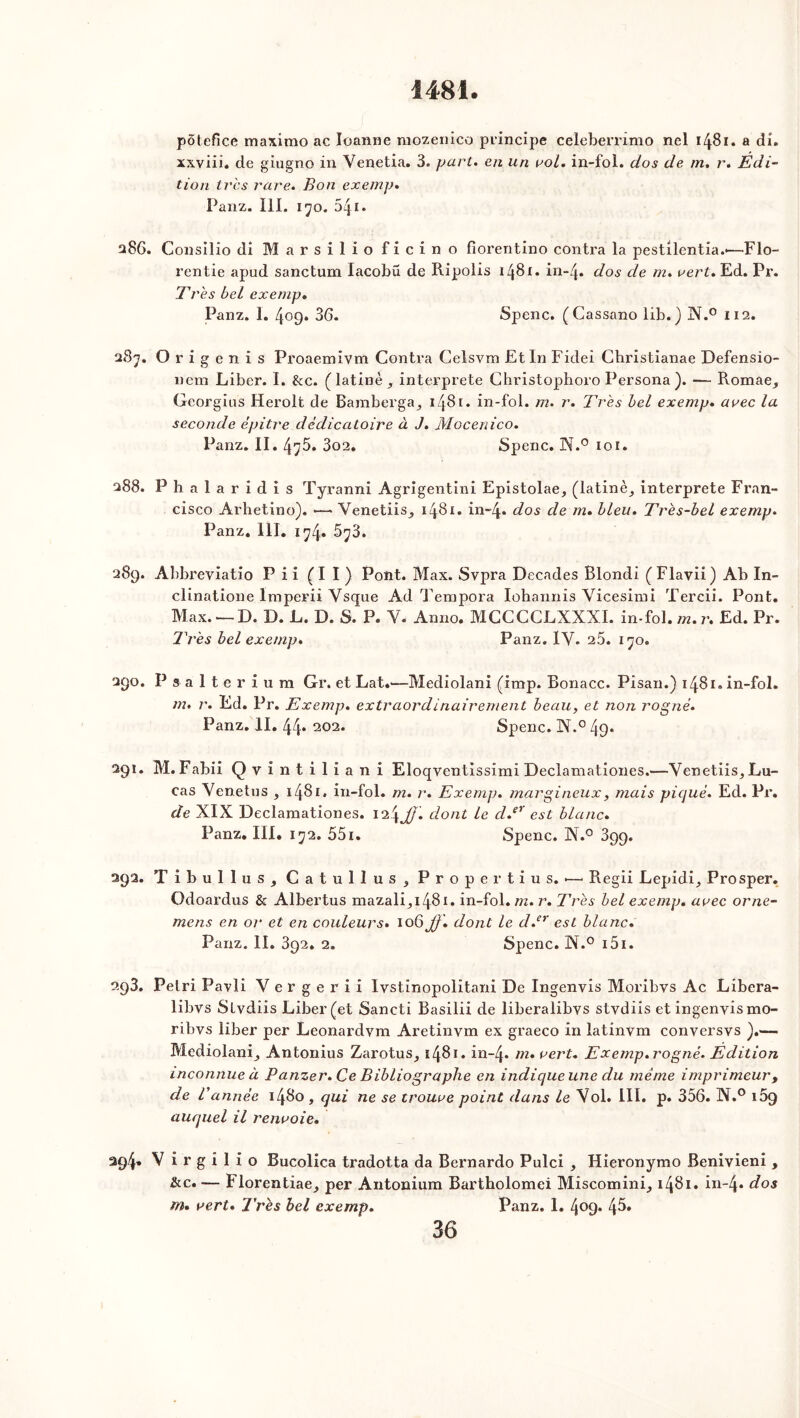 i481 pôtefïce maximo ac Ioanne mozenico principe ce'leberrimo nel 1481. a di. xxyiii. de giugno in Venetia. 3. part, en un roi. in-fol. dos de m. r. Edi- tion très rare. Bon exemp. Panz. lil. 170. 54i* 286. Consîlio di Marsilio ficino florentine» contra la pestilentia.-—Flo- rentie apud sanctum lacobü de Ripolis 1481. in-4. dos de m. vert. Ed. Pr. Très bel exemp. Panz. 1. 409. 36. Spenc. (Cassano lib.) N.° 112. 287. Origenis Proaemivm Contra Celsvm Et In Fidei Cbristianae Defensio- nem Liber. I. &c. (latine, interprété Christophoro Persona ). — Romae, Georgius Herolt de Bainberga, 1481. in-fol. m. r. Très bel exemp. avec la seconde èpitre dédicatoire à J. Mocenico. Panz. II. 4^5. 3o2. Spenc. N.° 101. 288. P h a 1 a r i d i s Tyranni Agrigentini Epistolae, (latine, interprète Fran- cisco Arhetino). •—■ Venetiis, 1481. in~4* dos de m. bleu. Très-bel exemp. Panz. lil. i74. 5^3. 289. Abbreviatio Pii (II) Pont. Max. Svpra Décades Blondi (Flavii) Ab In- clinatione Imperii Vsque Ad Tempora Iohannis Vicesimi Tercii. Pont. Max. — D. D. L. D. S. P. Y. Anno. MCCCCLXXXI. in-fol. m. r. Ed. Pr. Très bel exemp. Panz. 1Y. 25. 170. 290. Psalterium Gr. et LaG—Mediolani (imp. Bonacc. Pisan.) 1481. in-fol. m. r. Ed. Pr. Exemp. extraordinairement beau, et non rogné. Panz. II. 44* 203* Spenc. N.° 49* 291. M. Fabii Qvintiliani Eloqventissimi Declamationes.—Yenetiis, Lu- cas Yenetus , 1481. in-fol. m. r. Exemp. margineux, mais piqué. Ed. Pr. de XIX Declamationes. 124JJ. dont le d.er est blanc. Panz. III. 172. 551. Spenc. N.° 399. 292. Tibullus, Catullus, Propertius. •—• Regii Lepidi, Prosper. Odoardus & Albertus mazali,i48i. in-fol. m. r. Très bel exemp. avec orne- mens en or et en couleurs. 106 Jf '. dont le d.er est blanc. Panz. II. 392. 2. Spenc. N.° 151. 293. Pelri Pavli Verge r i i lystinopolitani De Ingenvis Moribvs Ac Libera- libvs Slvdiis Liber (et Sancti Basilii de liberalibys stvdiis et ingenvis mo- ribvs liber per Leonardvm Aretinym ex graeco in latinvm conversvs ).— Mediolani, Antonius Zarotus, î48i. in-4. m. vert. Exemp.rogné. Edition inconnue à Panzer. Ce Bibliographe en indique une du même imprimeur, de Vannée 1480 , qui ne se trouve point dans le Vol. III. p. 356. N.° 169 auquel il renvoie. 294» V irgilio Bucolica tradotta da Bernardo Pulci , Hieronymo Benivieni , &c. — Florentiae, per Antonium Bartholomei Miscomini, 1481. in-4* dos m. vert. J’rès bel exemp. Panz. 1. 409. 45»