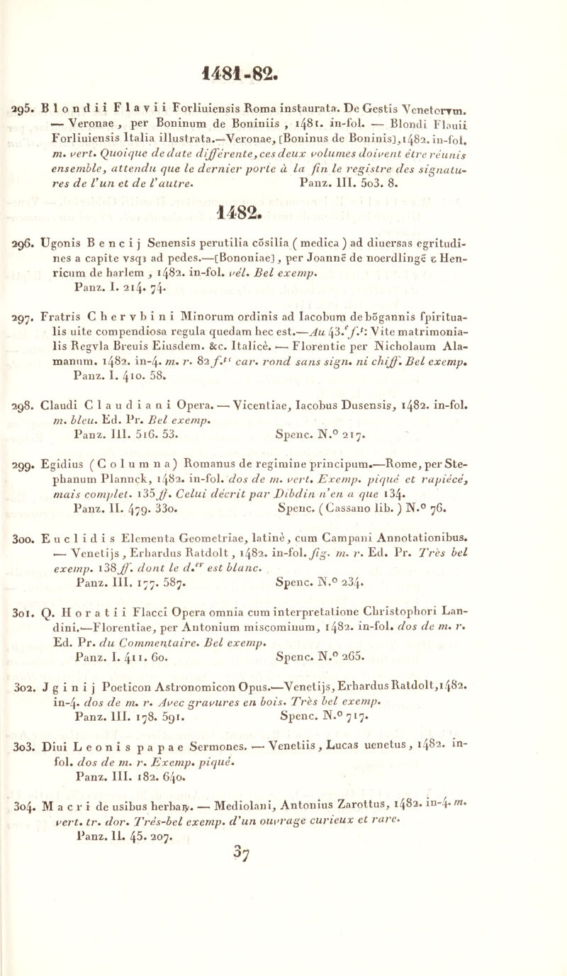 1481-82. 295. Blondii Flayii Forliuiensis Roma instaurata. De Gestis Yenetorrm. ~Yeronae, per Bonînum de Boniniis , 1481. in-fol. — Blondi Flouii Forliuiensis Italia illustrata.—Yeronae, [Boninus de Boninis], 1482. in-foi. m. vert» Quoique de date différente,ces deux volumes doivent être réunis ensemble, attendu que le dernier porte à la fin le registre des signatu- res de Vun et de Vautre* Panz. III. 5o3. 8. 1482. 296. Ugonis B e n c i j Senensis perutilia cosilia ( medica ) ad diuersas egritudi- nes a capite vscp ad pedes.—[Bononiae] , per Joannë de noerdlinge e Hen- ricum de harlem , 1482. in-fol. vèl. Bel exemp. Panz. I. 214» 74* 297. Fratris Chervbini Minorum ordinis ad lacoburn debogannis fpiritua- lis uite compendiosa régula quedam bec est.—Au Yite matrimonia- lis Regvla Breuis Eiusdem. &c. Italicè. *—• Florôntie per Nicholaum Ala- manum. 1482. in-4* m. r. car. rond sans sign. ni chff. Bel exemp» Panz. I. 410. 58. 298. Claudi C.laudiani Opéra. —• Yicentiae, Iacobus Dusensis, 1482. in-fol. m. bleu. Ed. Pr. Bel exemp. Panz. III. 51 G. 53. Spenc. N.° 217. 299. Egidius [Columna) Romanus de regimine principum.—Rome, perSte- pbanum Plannck, 1482. in-fol. dos de m. vert. Exemp. piqué et rapiécé3 mais complet. 135 Jj. Celui décrit par JDibdin n’en a que 134* Panz. II. 479* 33o. Spenc. (Cassano lib. ) N.° 76. 300. Euclidis Elementa Geometriae, latine, cum Campani Annotationibus. .— Yenetijs, Erhardus Ratdolt, 1482. in-fol. fig. m. r. Ed. Pr. Très bel exemp. 138 jf. dont le d»er est blanc. Panz. III. 177. 587. Spenc. N.° 234. Soi. Q. H o r a t i i Flacci Opéra omnia cum interpretatione Cbristopbori Lan- dini.'—Florentiae, per Antonium miscominum, 1482. in-fol. dos de m. r. Ed. Pr. du Commentaire. Bel exemp. Panz. I. 411. 60. Spenc. N.° 265. 302. J g i n i j Poeticon Astronomicon Opus.*—Yenetijs,Erbardus Ratdolt,1482. in-4* dos de m. r. Avec gravures en bois. Très bel exemp. Panz. III. 178. 591. Spenc. N.° 717. 303. Diui Leonis papae Sermones. >—* Venetiis , Lucas uenetus, 1482. in- fol. dos de m. r. Exemp. piqué. Panz. III. 182. 640» 304. M a c r i de usibus herbaty. — Mediolani, Antonius Zarottus, 1482. in-4. m. vert. tr. dor. Très-bel exemp. d’un ouvrage curieux et rare.