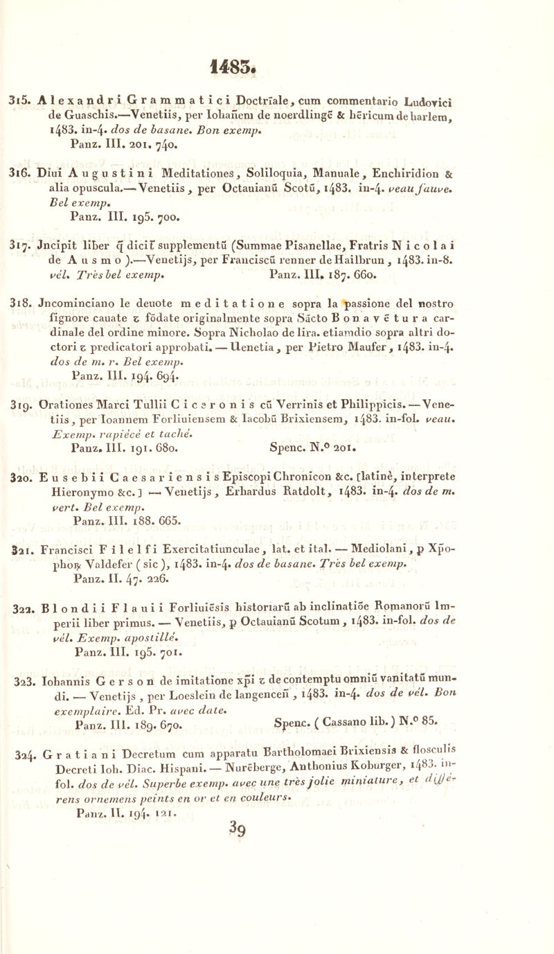 315- ÂlexandriGrammatici Doctrïale, cum commentario Ludoyici de Guaschis.—Yenetiis, per Iohanem de noerdlingë & hëricumdeharlem, 14^3. in-4» dos de basane. Bon exemp. Panz. III. 20i. 740. 316. Dîui Augustin! Meditationes, Soliloquia, Manuale , Enchiridion & alia opuscula.— Yenetiis, per Octauianü Scotü, 14^3. in~4* veau fauve. Bel exemp. Panz. III. ig5. 700. 317. Jncipit liber q dicit supplementü (Summae Pisanellae, Fratris N i c o 1 a i de A u s m o ).—Yenetijs, per Franciscü renner de Hailbrun , 1483. in-8. vèl. Tr'esbel exemp. Panz. III, 187. 660. 318. Jncominciano le deuote meditatione sopra la passione del nostro fignore cauate z fôdate origînalmente sopra Sacto Bonayëtura car- dinale del ordine minore. Sopra Nicholao de lira, etiamdio sopra altri do- ctori z predicatori approbati. — Uenetia, per Pietro Maufer, 1483. in-4. dos de m. r. Bel exemp. Panz. III. 194. 694. 819. Orationes Marci Tullii Ciceronis cü Verrinis et Philippicis. —Yene- tiis ^ per Ioannem Forliuiensem & lacobü Brixiensem, 1483- in-fol. veau. Exemp. rapièce et taché. Panz. III. 191. 680. Spenc. N.° 201. 320. Eusebii Caesar iensis EpiscopiChronicon &c. [latine, interprète Hieronymo &c. ] — Yenetijs, Erbardus Ratdolt, 1483. in~4. dos de m. vert. Bel exemp. Panz. III. 188. 665. 321. Francisci F i 1 e 1 f i Exercitatiunculae , lat. et ital. — Mediolani, p Xpo- phoijc Yaldefer ( sic ), 1483. in-4. dos de. basane. Très bel exemp. Panz. II. 47* 226. 322. Blondii Flauii Forliuiësis historiaru ab inclinatiSe Rojnanorü lm- perii liber primus. — Yenetiis, p Octauianu Scotum , i483. in-fol. dos de vèl. Exemp. apostillé. Panz. III. 195. 701. 323. Iohannis G e r s o n de imitatione xpi z de contemptu omniu vanitatü mun- di. — Venetijs , per Loeslein de langencen , i483. in-4. dos de vèl. Bon exemplaire. Ed. Pr. avec claie. Panz. 111. 189. 670. Spenc. ( Cassano lib.) N.0 85. 324. G r a t i a n i Decretum cum apparatu Bartholomaei Brixiensis & floscubs Decreti lob. Diac. Hispani. — Nurëberge, Antbonius Koburger, i483* in fol. dos clc vèl. Superbe exemp. avec une très jolie miniature, et dijje- rens ornemens peints en or et en couleurs. Panz. II. iq4* t2i.