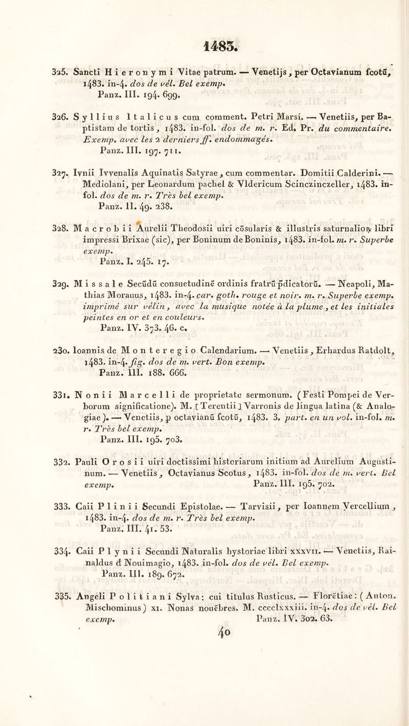 325. Sancti Hieronymi Yitae patrum. —- Yenetijs , per Octavianum fcotu, l483. in-4» dos de vél. Bel exemp» Panz. III. 194» 899. 326. Syllius Italicus cura comment. Pétri Marsi. —. Venetiis, per Ba- ptistam de tortis, 1483. in-fol. dos de m. r. Ed. Pr. du commentaire. Exemp. arec les 2 derniers ff. endommagés. Panz. III. 197. 711. 327. Iynii Iyyenalis Aquinatis Satyrae , cum commentai’. Domitii Calderini.—* Mediolani, per Leonardum pachel & Yldericum Scinczinczeller, 1483. in- fol. dos de m. r. Très bel exemp. Panz. II. 49* 238. 3i8. Macrobii Aul’elii Theodosii uiri c5sularis & illustris saturnalioi^ libri impressi Brixae (sic), per Boninum deBoninis, 1483. in-fol. m. r. Superbe exemp. Panz. I. 245. 17. 329. M i s s a 1 e Secüdü consuetudine ordînis fratrü pdicatorü. — Neapoli, Ma- thias Morauus, 1483. in-4*cr/7’. goth» rouge et noir. m. r. Superbe exemp. imprimé sur vélin, avec la musique notée à la plume , et les initiales peintes en or et en couleurs. Panz. IY. 373. 46. c, 23o. loannis de Monte regio Calendarium. —* Yenetiis , Erhardus Ratdolt, 1483. in~4.Jlg. dos de m. vert. Bon exemp. Panz. 111. 188. 666. 331. N o n i i Marcellide proprietate sermonum. (Festi Pompei de Yer- borum significatione). M. [Terentii] Yarronis de lingua latina (& Analo- giae ). —« Venetiis, p octayianü fcotü, 1483. 3. part, en un vol. in-fol. m. r. Très bel exemp. Panz. III. 195. 703. 332. Pauli O r o s i i uiri doctissimi historiarum initium ad Aurelium Augusti- num. — Yenetiis, Octayianus Scotus, 1483- in-fol. dos de m. vert. Bel exemp. Panz. III. 195. 702. 333. Caii P 1 i n î i Secundi Epistolae. — Tarvisii, per Ioannem Vercellium , i483. in-4* dos de m. r. Très bel exemp. Panz. III. 41 • 53. 334. Caii P 1 y n i i Secundi Haturalis hystoriae libri xxxvn. •— Venetiis, Rai- naldus d Nouimagio, 1483. in-fol. dos de vél. Bel exemp. Panz. III. 189. 672. 335. Angeli Politiani Sylva : cui titulus Rusticus. — Floretiae : ( Anton. Miscbominus) xi. INonas nouêbres. M. cccclxxxiii. in~4» dos de vèl. Bel exemp. Panz. IV. 3o2. 63. 4°