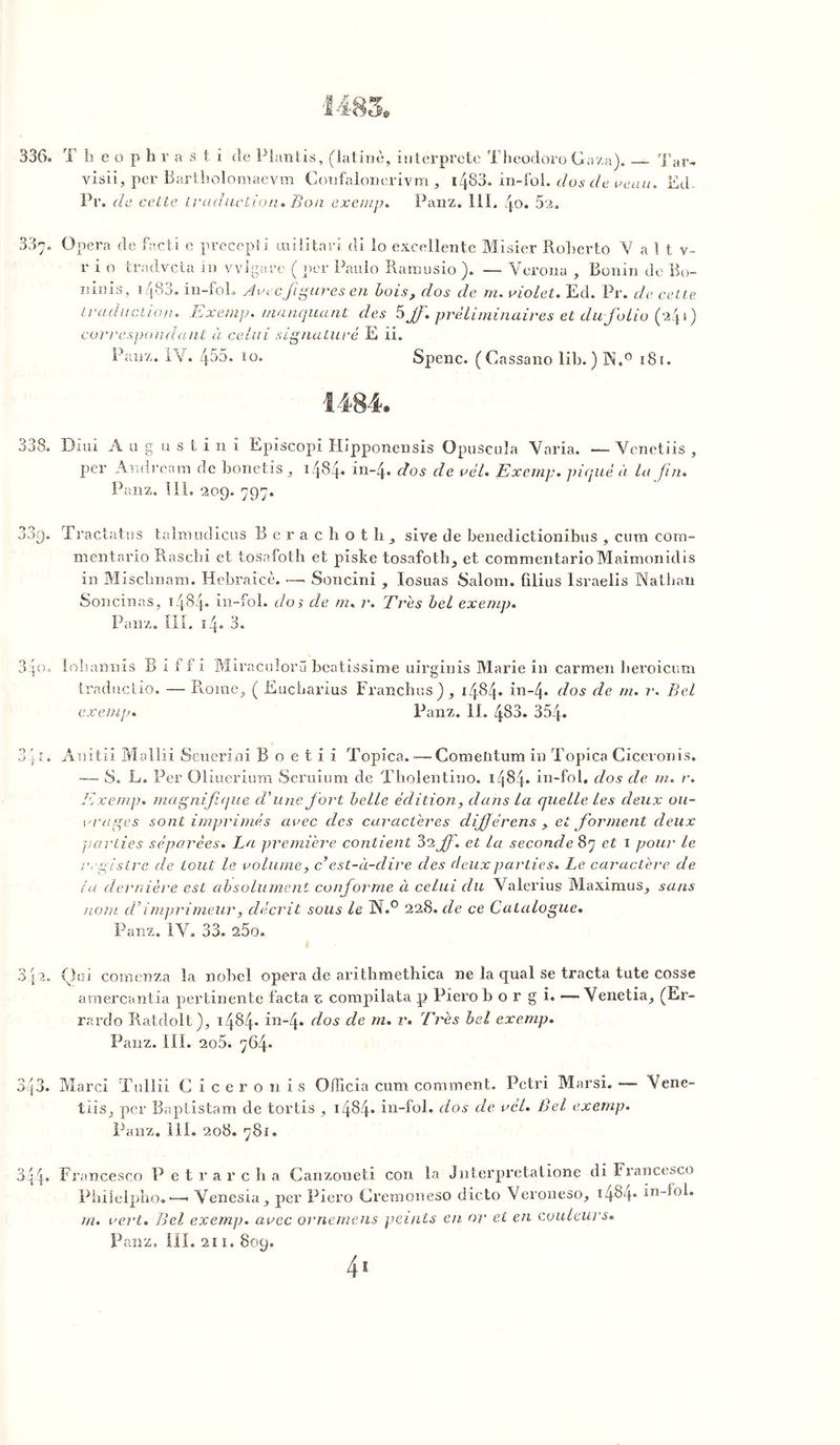 T h e o p h r asti de Plantis, (latine, interprète Theodoro G a/a). Tar- yisii, per Bartholomaevm Coufalonerivm , i/|83. in-fol. dos cle veau. Ed. Pr. de celte traduction. Bon exemp. Panz. 111. /j.o. 52. Opéra de facti e precepti militari di lo excellente Misier Roherto V a 1 t v- r i o tradvcta in vvlgare ( per Pauio Ramusio ). — Verona , Bonin de Bo- mnis, 1483. in-fol. Arec figures en bois, dos de rn. violet. Ed. Pr. de celte traduction. Exemp. manquant des 5Jf. préliminaires et du folio (24») correspondant à celui signature E ii. Panz. IV. 455. 10. Spenc. (Cassano lib. ) 1N.° 181. Dîui A a g u s t i 11 i Episcopi Hipponensis Opuscuîa Varia. •— Venetiis , per Andream de bonetis, 1484. in-4. dos de vél. Exemp. piqué à lu fin. Panz. I il. 209. 797. Tractatus talmudicus Berachoth, siye de benedictionibus , cum com- menta rio Rascbi et tosafoth et piste tosafoth, et commentarioMaimonidis in Mischnam. Hebraicè. —■ Soncini , losuas Salom. filius Israelis Nathan Soncinas, 1484» in-fol. dos de m, r. Très bel exemp. Panz. III. 14. 3. lohannis B I f f i Miraculoru beatissime uirginis Marie in carmen beroicum tradncüo. — Rome, ( Eucbarius Franches), 1484. in-4* dos de m. r. Bel exemp Panz. II. 483. 354. Anitii Mallii Scuerini B o e t i i Topica. — Comeiitum in Topica Ciceronis. — S. L. Per Oliuerium Seruium de Tholentino. 1484» in-fol. dos de rn. r. Exemp. magnifique d'une fort belle édition, dans la quelle les deux ou- vrages sont imprimés arec des caractères dijjérens , et forment deux parties séparées. La première contient 32 f. et la seconde 87 et 1 pour le registre de tout le volume, c est-à-dire des deux parties. Le caractère de la dernière est absolument conforme à celui du Valerius Maximus, sans nom d’imprimeur, décrit sous le N.° 228. de ce Catalogue. Panz. IV. 33. 25o. Q01 cornenza la nobcl opéra de arithmethica ne la quai se tracta tute cosse amercantia pertinente facta z compilata p Pierob o r g i. — Venetia, (Er- rardo Ratdolt), 1484* in-4. d°s c^e m* r‘ t'res bel exemp. Panz. III. 2o5. 764» Marci ïullii Ciceronis Officia cum comment. Pétri Marsi. — Vene- tiis, per Baptistam de tortis , 14^4* in-fol. dos de vcl• Bel exemp. Panz. 111. 208. 78f. Francesco P e t r a r c b a Canzoueti con la Jnterpretatione di Francesco Philelpho. *—• Venesia, per Piero Cremoneso dicto Veroneso, 1484» in-fol. m. vert. Bel exemp. avec ornemens peints eu or et en couleurs.