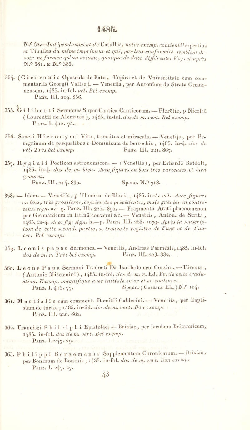 N.° 52.-—Indépendamment de Catullus, notre exemp. contientProperlius et Tibullus du même imprimeur et qui, par leur conformité, semblent de- voir ne former qu’un volume, quoique de date différente. Vo.j. ci-après N.° 381. & 1\.° 383. 354. (Cicéron is Opuscula de Fato, Topica et de Vniversitatc cum com. mentariis Georgii Vallae). — Venetiis , per Antoniura de Strata Cremo- neusenp 1485. in-fol. vél. Bel exemp. Panz. lil. 219. 856. 355. Giliberti Sermones Super Cantica Canticorum. >— Floretie, p Nîcolaü ( Laurentii de Ale mania ), 1485. in-fol. dos de m. vert. Bel exemp. Panz. 1. 412. 74. 356. Sancti H i e r o n y m i Yita, transitas et miracula. «— Yenetijs s per Pe- regrinum de pasqualibus e Dominicain de bertochis , 1485. in-4» dos de vél. Très bel exemp. Panz. IIi. 221. 867. 357. H y g i n i i Poeticon astronomicon. -— [Venetiis], per Erhardü Ratdolt, 1485. in-4- dos de m. bleu. Avec figures en bois très curieuses et bien gravées. Panz. III. 214. 83o. Spenc. 1N.° 718= 358. ■— Idem. -— Yenetiis , p Thomam de Blavis , 1485» in-4. vél. Avec figures en bois, très grossières, copiées des précédentes, mais gravées en contre- sens'. sign. a.—g. Panz. III. 225. 890. •—. Fragmentü Arati phaenomenon per Germanicum in latinü conversi &c. -— Venetiis , Anton, de Strata , 1486, in-4* Avec fig'. sign. h.—p. Panz. 111. 253. 1079. Après la souscrip- tion de cette seconde partie, se trouve le registre de Vune et de Cau- tre* Bel exemp. 359. L e o n i s p a p a e Sermones. — Yenetiis, Andréas Parmësis, i4S5. in-foî. dos de m. r. Très bel exemp. Panz. III. 223. 882. ; 360. Leone Papa Sermoni Tradocti Da Bartholomgo Corslni. *—* Firenze , ( Antonio Miscomini) , i486, in-fol. do.s de m. r. Ed.iPr. de cette tradu- ction. Exemp. magnifique avec initiale en or et en couleurs. Panz. 1. 413. 77. Spenc. ( Cassano lib. ) N.° 104. 361. Martialis cum comment. Domitii Calderini. — Venetiis, per Bapti- stamde tortis , i485. in-fol. dosde m. vert. Bon exemp. Panz. III. 220. 862. 362. Francise! Philclphi Epistolae. — Brixiae , per lacobum Britannicum, i485. in-fol. dos de m. vert. Bel exemp. Panz. I..247. 29. 363. P h i 1 i p p i B e r g o m e n i s Supplementum Chronicaram. — Brixiae , per Boninum de Bouillis , i485. in-fol. dos de m. vert. Bon exemp.