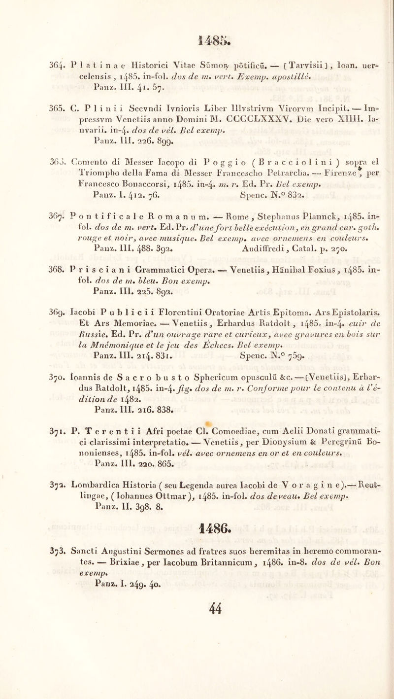 36cj. P 1 a t i n a e Historici Vitac Sümoty pôtifieü. — [Tarvisiij, loan. uer- celensis , i/{85. in-fol. dos de m. vert. Exemp. apostillé. Panz. III. 41 « 5^. 365. C. P 1 i n i i Secvncli Ivnioris Liber Illvstrivm Virorvm Incipit. —- lm- pressvm Venetiis aimo Domini M. CGCCLXXXY. Die vero XIIII. la- nvariî. iïi-4* dos de vèl. Bel exemp. Panz. III. 226. 899. 363, Comento di Messer lacopo di Poggio (Bracciolini) sopra el Triompho délia Fama di Messer Francescho Petrarcba. — Firenze , per Francesco Bonaccorsi, 1485- in-4* m. r. Ed. Pr. Bel exemp. Panz. 1. 412. 76. Spenc» N.° 832. 36y, Pontificale Roman u m. — Rome } Stepbanus Plannck, 1485. in- fol. dos de m. vert• Ed. Pr. d’une fort belle exécution, en grand car. goth. rouge et noir, avec musique. Bel exemp. avec ornemens en couleurs. Panz. 111. 488. 392. Audiffredi, Catal. p. 2^0. 368. P r i s c i a n i Grammatici Opéra. — Venetiis y Hanibal Foxius, 1485. in- fol. dos de m. bleu. Bon exemp. Panz. III. 225. 892. 369. Iacobi Publicii Florentin! Oratoriae Artis Epitoma. Ars Epistolaris. Et Ars Memoriae.—Venetiis, Erhardus Ratdolt, 1485» in-4* cuir de Russie. Ed. Pr. d’un ouvrage rare et curieux, avec gravures en bois sur la Mnémonique et le jeu des Echecs. Bel exemp. Panz. III. 214. 83i. Spenc. X.0 ^59. 3^o. loannis de Sacro busto Spbericum opusculü &c. — [Venetiis], Erliar- dus Ratdolt, 1485. in-4* fig* dos de m. r. Conjorme pour le contenu à l’é- dition de 1482. Panz. III. 216. 838. 3^1. P. T e r e n t i i Afri poetae Cl. Comoediae, cum Aelii Donati grammati- ci clarissimi interpretatio. — Venetiis, per Dionysium & Peregrinü Bo- nonienses, 1485. in-fol. vél. avec ornemens en or et en couleurs. Panz. III. 220. 865. 3^2. Lombardica Historia ( seu Legenda aurea Iacobi de V o r a g i n e).— Reut- lingae, ( Iohannes Ottmar), 14^5. in-fol. dos deveau. Bel exemp. Panz. II. 398. 8. I486. 3^3. Sancti Angustini Sermones ad fratres suos heremitas in heremo commoran* tes.— Brixiae , per Iacobum Britannicum , i486, in-8. dos de vél. Bon exemp. Panz. I. 249. 40.