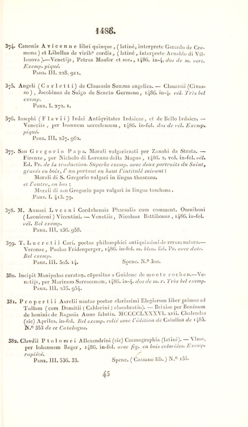 3^4* Canonis Avicenne libri qainque , ( latinèj, interpi’ete Gerardo de Cre- mona) et Libellus de virib9 cordis (latine ^ interprète Arnaldo di YiJ- lanova ).—Venetijs^ Petrus Maufer et soc., i486. in~4 .dos de m. vert* Exemp. piqué. Panz. III. 228, 911. 3y5. Angeli (Carletti) de Clauassio Summa angelica. — Clauassii (Civas- so ) j Jacobinus de Suigo de Sancto Germaxxo,, i486. in-4« ne'/. Très bel exemp. Panz. ï. 272. I. $76. losepbi (F l a v i î ) Ivdei Antiqyitates lvdaicae^ et de Belîo Ivdaico. —* Veneciïs , per Ioannem uercelensem ^ i486, in-foi. dos de vél. Exemp* piqué. Panz. III. 287. 962. 377. San Gregorio Papa. Moral! volgarizzati per Zanobi da Strata. —■ Firenze j per JNicholo di Lorenzo délia Magna ^ i486. 2. vol. in-fol. ne'/. Ed, Pr. de la traduction. Superbe exemp. avec deux portraits du Sainty gravés en bois , V un portant en haut Vintitulé suivant l Morali di S. Gregorio vulgari in lingua tboscana. et Vautrey en bas : Morali di san Gregorio papa vulgari in lingua toscbana . Panz. I. 413. 79. 378. M. Annaei Lvcani Cordvbensis Pharsalia cum comment. Omniboni (Leoniceni) Yicentini. — Venetiis, Wicoîaus Battibouus , i486, in-fol. ne'/. Bel exemp. Panz. III, 286. 968. 879. T. Lucretii Cari, poetae pbiiosopbici antiquissiini de rerumnatura— Veronae, Paulus Fridenperger, i486, in-fol. m. bleu. Ed. Pr. avec date. Bel exemp. Panz. III. 5o5. 14. Spenc. W.° 3oo. 380. Incipit Manipulus curatoij'. copositns a Guidone de rnonte rochen.—Ve- netijs, per Marinum Sarracenum^ i486, in-4* dos de m. r. Très bel exemp. Panz. III. 235. 954. 381. Propertii Aurelii nautae poetae clarissinn Elegiarum liber primas ad Tullum (cum Domitii [ Calderini J elucubratio). —• Brixiae per Boninum de bonînis de Ragusia Anno falntis. MCGCCLXXXY1. xvii. Chalendas (sic) Apriles. in-fol. Bel exemp. relié avec l édition de Catullus de 14^5. N.° 353 de ce Catalogue. 38a. Clavdii P t o 1 o m e i Allexandrini (sic) Cosmographia (latine). — \ Ime, per lohannem Reger i486, in-fol. avec fi g. en bois coloriées» Exemp» rapiécé. Panz. III. 536. 33. Spenc. ( Cassano lib.) N.° 155.