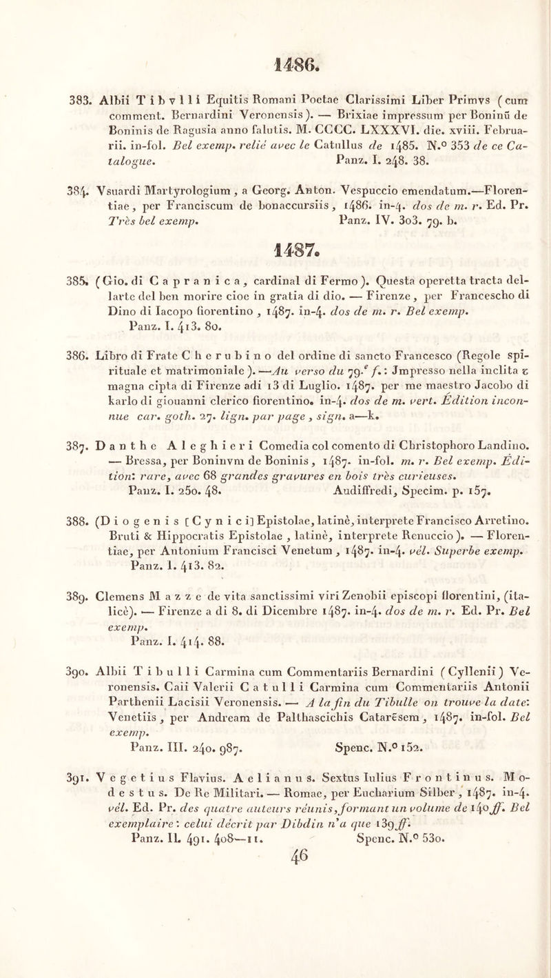383. Albii T i b v 1 1 i Equitis Romani Poetae Clarissimi Liber Primvs ( cum comment. Bernardini Yeronensis). — Brixiae impressum perBoninü de Boninis de Ragusia anno falutis. M. CGCC. LXXXYI. die. xviii. Februa- rii. in-fol. Bel exemp. relie arec le Catnllus de i485. N.° 353 de ce Ca- talogue. Panz. I. 248. 38. 384. Vsuardi Martyrologium , a Georg. Anton. Vespuccio emendatum.—Floren- tiae, per Franciscum de bonaccursiis, i486, in-4. dos de m. r. Ed. Pr. Très bel exemp. Panz. IV. 3o3. 79. b. 1487. 385. ( Gio. di Capranica, cardinal di Fermo _). Questa operetta tracta del- larte del ben morire cioe in gratia di dio. — Firenze * per Francescho di Dino di lacopo fiorentino 5 1487. in-4. dos de m. r. Bel exemp. Panz. I. 413. 80. 386. Libro di Frate C herubino del ordine di sancto Francesco (Regole spi- rituale et matrimoniale ). —Au verso du 79/ f. : Jmpresso neila inclita c magna cipta di Firenze adi i3 di Luglio. 1487. per me maestro Jacobo di karlo di giouanni clerico fiorentino. in-4. dos de m. vert. Edition incon- nue car. goth. 27. lign. par page , sign. a—k. 387. Danthe Aleghieri Comedia col comento di Christophoro Landino. <—Pressa, per Boninvm de Boninis 1487. in-fol. m. r. Bel exemp. Edi- tion'. rare, arec 68 grandes gravures en bois très curieuses. Panz. I. 260. 48* Audiffredi, Specim. p. 157. 388. (D iogenis [Cynici] Epistolae, latinè, interprète Francisco Arretino. Bruti & Hippocratis Epistolae , latine, interprète Renuccio). — Floren- tiae, per Antonium Francisci Venetum, 1487. in-4* uél. Superbe exemp. Panz. 1. 413. 82. 389. Clemens M a z z e de vita sanctissimi viri Zenobii episcopi florentini, (ita- licè). •— Firenze a di 8. di Dicembre 1487. in~4* dos de m. r. Ed. Pr. Bel exemp. Panz. I. 4 Cp 88. 3go. Albii T i b u 1 1 i Carmina cum Commentariis Bernardini ( Cylîenii ) Ye- ronensis. Caii Valerii G a t ul 1 i Garmina cum Commentariis Antonii Parthenii Lacisii Yeronensis. •—• A la fin du Tibulle on trouve la date: Venetiis, per Andream de Palthascichis Cataresem, 1487. in-fol. Bel exemp. Panz. III. 240. 987. Spenc. X.° i52. 3gi. Y egetius Flavius. Aelianus. Sextus Iulius Frontinus. Mo- de s t u s. De Re Militari. — Romae, per Eucharium Silber , 1487. in~4* vèl. Ed. Pr. des quatre auteurs réunis,for niant un volume de i4° jff* Bel exemplaire', celui décrit par Dibclin n a que i3 ÿff. Panz. IL 491. 4°8'—il. Spenc. N.° 53o.