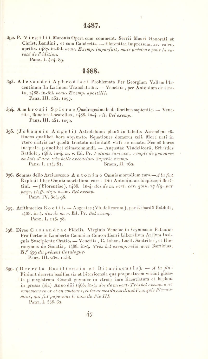 1487. 3j)2. P. Vîrgilii Maronis Opéra cum comment. Scrvii Mauri Honorât! et Christ. Landini , et cum Catalectis. — Florentiae impressum. xv. caleii. aprilis. 1487. in-fol. veau. Exemp. imparfait, mais précieux pour la ra- reté de Védition. Panz. I. 414. 89. 1488. 893. Alexandri Aphrod isei Problemata Per Georgîum Vallam Pla- centinum In Latinum Translata &c. — Venetiis , per Antonium de stra- ta, 1488. in-fol. veau. Exemp. apostillé. Panz. III. 252. 1077. 394. Ambrosii Spierae Quadragesimale de llorihus sapientie. —. Vene- tiis, Bonetus Locatellus, 1488. in-4* vél. Bel exemp. Panz. III. 251. 1070. 395. (Johannis Angeli) Astrolabium planü in tabulis Ascendens co- tinens qualibet liora atq3mrto. Equationes domoruî celi. Mora nati in vtero matris cu3 quodü tractatu natiuitatü vtili ac ornato. Nec nô boras inequales p quolibet climate mundi. •— Augustae Vindelicorü, Erhardus Ratdolt, 1488. in-4. m‘ r* Ed. Pr. Volume curieux , rempli de gravures en bois d'une très belle exécution. Su])ei'bc exemp. Panz. ï. 114- 8i* Braun, II. 162. 396. Somma dello Arciuescouo Antonino Omnis mortalium cura.—J la fini Explicit liber Omnis mortalium cura: Dni Antonini arcbiepiscopi flore- tini. — (Florentiae), 1488. in-4* dos de m. vert. car. goth. 27 lig. par page, 9\ff. sign. a—m. Bel exemp. Panz. IV. 3o4* 98. 397. Arithmetica B o e t i i. —* Augustae (Vindelicorum ), per Erhardü Ratdolt, j488. in-4* dos de m. r. Ed. Pr. Bel exemp. Panz. 1. 113. 78. 898. Divae Cassa n drae Fideîis. Virginis Venetae in Gymnasio Patauino Pro Bertucio Lamberto Canonico Concordiensi Liberalivm Artivm lusi- gnia Svscipiente Oratio. -— Venetiis , C. Iohan. Lucil. Santriter , et Hie- ronymus de Sanctis, 1488. in-4. Très bel exemp. relié avec Barzizius, 3N.° 479 du présent Catalogue. Panz. 111. 262. 1138. 899. (Décréta Basiliensîa et Bîturicensia). —■ A la fin : Finiunt décréta basiliensia et bîturicensia qua pragmaticam vocant glosa- ta pi magistrnm Cosma guymier in vtroq3 iure licentiatum et lugduni in pressa (sic) Anno dni 1488. in-4. d°s de m. vert. Très bel exemp. avec ornemens en or et en couleurs, et les armes du cardinal François Piccolo- mini, <lui fut pape sous le nom de Pie 111. Panz. I. 538. 62.