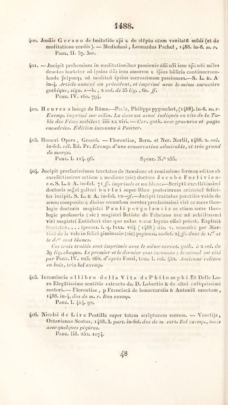 1488. « 400. Joailis G é r s o n de Imitatioe xpi e de otëptu oïum yanitaiü mudi (et meditatione cordis). — Mediolani , Leonardus Pachel , i486, in-8. m. r. Panz. II. 67. 3oo. 401. «—Jncipit proh.en.iium in meditationibus passionis dninri iesu xpinoi miles deuotus hortatur ad ipsius dni iesu amorem e ipius bnficia continuereco- lenda pcipueqa ad mcditah ipsius sacrassimam passionem.-—S. L. &. A- in-4« Article annexé au précédent, et imprimé arec le même caractère gothique, sign. a—h. , 2 col. de 35 lig. , 6o. JJ. Panz. IV» 160. 7g4- 402. Heures a lusage de Rôme.—•Paris, Philippe pygouchet, (1488). in-8. m. r* Exemp. imprimé sur rélin. La date est ainsi indiquée en tête de la Ta** hle des Fêtes mobiles : iiii xx yiii. — Car. goth. arec gravures et pages encadrées. Edition inconnue à Panzer. 403. Homeri Opéra , Graecè. — Florentiae, Bern. et, Ner. Werlii, 1488. 2. roi. in-fol. rél. Ed. Pr. Exemp. d'une consécration admirable, et très grand de marge. Panz. 1. 114. 96. Spenc. ÜNf.° 255.. 4o4* Jncipit preclarissimus tractatus de îtensione et remissions formai^ editus ah excellëtissimo artium s medicne [sic] doctore J a c o b o Forlivie n- s e. S. G. & A. in-fol. 7 1 JJ. imprimés et un blanc.—Scriptü excellëtissimi doctoris mgri galteri b u r 1 e i super libro posteriorum aristolet félici- ter incipit. S. L. & A. in-fol. 12—jf.—Jncipit tractatus perutilis yalde de sensu composito 5 diuiso secundum mentes preclarissimi viri ac sacre théo- logie doctoris magistri Pauli per g u 1 e*n s i s ac etîam sacre théo- logie profesoris [sic] magistri Batiste de Fabriano nec no subtilissimi viri magistri Entisheri sine quo nulus verus loycus effici potest, Explicit tractatus. . . . ïpresin. i. q. Ixxx. viij ( 1488) die. y. nouent) : per Mar- tinü de la vale in felici giminasio [sic] papiensi. m-foh 24 JJ. dont le i.er et le d.ev sont blancs. Ces trois traités sont imprimés arec le même caracl. goth. à 2 col. de 3q lig. chaque. Le premier et le dernier sont inconnus ; le second est cité par Panz. IV. io3. 262. d'après Fossi, tom. 1. col. 43a. Ancienne reliure en bois, très bel exemp. 405. Incomincia e 1 1 i h r o délia Vita d e P h i 1 o so p h î Et Délie Lo- ro Elegatissime sentëtie extracto cia. D. Lahertîo & cia altri antiquissimi auctori.— Florentiae , p Franciscü de bonaccursiis & Antoniü uenetum , 1488. in~4* dos de m. r. Bon exemp. Panz. 1. 414* 92c 406. INicolai de Lira Postilla super totam scripturam sacram. —• Venetijs, Octayianus Scotus, 1488. 3. part, in-fol. dos de m rert. Bel exemp., mais arec quelques piqûres. Panz. III. 252. 1074»